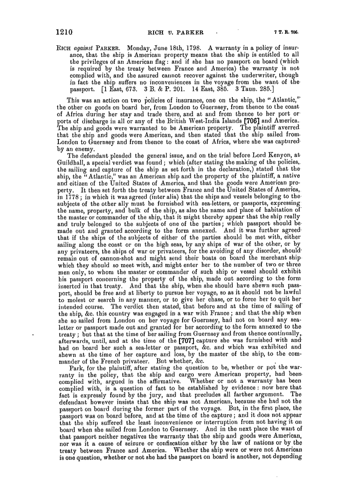 handle is hein.slavery/ssactsengr0023 and id is 1 raw text is: RICH V. PARKER

RICH against PARKER. Monday, June 18th, 1798. A warranty in a policy of insur-
ance, that the ship is American property means that the ship is entitled to all
the privileges of an American flag: and if she has no passport on hoard (which
is required by the treaty between France and America) the warranty is not
complied with, and the assured cannot recover against the underwriter, though
in fact the ship suffers no inconveniences in the voyage from the want of the.
passport. [1 East, 673. 3 B. & P. 201. 14 East, 385. 3 Taun. 285.]
This was an action on two policies of insurance, one on the ship, the Atlantic,
the other on goods on board her, from London to Guernsey, from thence to the coast
of Africa during her stay and trade there, and at and from thence to her port or
ports of discharge in all or any of the British West-India Islands [706] and America..
The ship and goods were warranted to be American property. The plaintiff averred.
that the ship and goods were American, and then stated that the ship sailed from,
London to Guernsey and from thence to the coast of Africa, where she was captured,
by an enemy.
The defendant pleaded the general issue, and on the trial before Lord Kenyon, at
Guildhall, a special verdict was found; which (after stating the making of the policies,.
the sailing and capture of the ship as set forth in the declaration,) stated that the.
ship, the Atlantic, was an American ship and the property of the plaintiff, a native
and citizen of the United States of America, and that the goods were American pro-
perty. It then set forth the treaty between France and the United States of America,.
in 1778 ; in which it was agreed (inter alia) that the ships and vessels belonging to the.
subjects of the other ally must be furnished with sea-letters, or passports, expressing
the name, property, and bulk of the ship, as also the name and place of habitation of
the master or commander of the ship, that it might thereby appear that the ship really
and truly belonged to the subjects of one of the parties; which passport should be.
made out and granted according to the form annexed. And it was further agreed-
that if the ships of the subjects of either of the parties should be met with, either
sailing along the coast or on the high seas, by any ships of war of the other, or by
any privateers, the ships of war or privateers, for the avoiding of any disorder, should-
remain out of cannon-shot and might send their boats on board the merchant ship.
which they should so meet with, and might enter her to the number of two or three
men only, to whom the master or commander of such ship or vessel should exhibit
his passport concerning the property of the ship, made out according to the form
inserted in that treaty. And that the ship, when she should have shewn such pass-
port, should be free and at liberty to pursue her voyage, so as it should not be lawful
to molest or search in any manner, or to give her chase, or to force her to quit her
intended course. The verdict then stated, that before and at the time of sailing of
the ship, &c. this country was engaged in a war with France; and that the ship when
she so sailed from London on her voyage for Guernsey, had not on board any sea-
letter or passport made out and granted for her according to the form annexed to the
treaty ; but that at the time of her sailing from Guernsey and from thence continually,.
afterwards, until, and at the time of the [707] capture she was furnished with and-
bad on board her such a sea-letter or passport, &c. and which was exhibited and
shewn at the time of her capture and loss, by the master of the ship, to the com-
mander of the French privateer. But whether, &c.
Park, for the plaintiff, after stating the question to be, whether or pot the war-
ranty in the policy, that the ship and cargo were American property, had been,
complied with, argued in the affirmative.  Whether or not a warranty has been
complied with, is a question of fact to be established by evidence : now here that
fact is expressly found by the jury, and that precludes all farther argument. The
defendant however insists that the ship was not American, because she had not the
passport on board during the former part of the voyage. But, in the first place, the
passport was on board before, and at the time of the capture ; and it does not appear
that the ship suffered the least inconvenience or interruption from not having it on
board when she sailed from London to Guernsey. And in the next place the want of
that passport neither negatives the warranty that the ship and goods were American,
nor was it a cause of seizure or confiscation either by the law of nations or by the
treaty between France and America. Whether the ship were or were not American
is one question, whether or not she had the passport on board is another, not depending

1210

7 T. R. 706.


