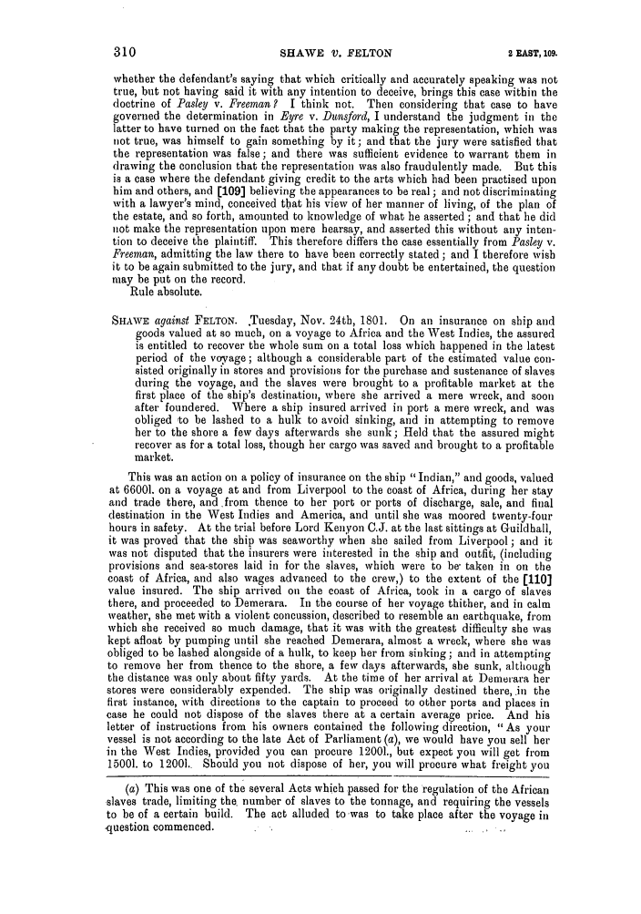 handle is hein.slavery/ssactsengr0029 and id is 1 raw text is: SHAWE V. FELTON

whether the defendant's saying that which critically and accurately speaking was not
true, but not having said it with any intention to deceive, brings this case within the
doctrine of Pasley v. Freeman?  I think not. Then considering that case to have
governed the determination in Eyre v. Dunsford, I understand the judgment in the
latter to have turned on the fact that the party making the representation, which was
not true, was himself to gain something by it; and that the jury were satisfied that
the representation was false; and there was sufficient evidence to warrant them in
drawing the conclusion that the representation was also fraudulently made. But this
is a case where the defendant giving credit to the arts which had been practised upon
him and others, and [109] believing the appearances to be real ; and not discriminating
with a lawyer's mind, conceived that his view of her manner of living, of the plan of
the estate, and so forth, amounted to knowledge of what he asserted ; and that be did
not make the representation upon mere hearsay, and asserted this without any inten-
tion to deceive the plaintiff. This therefore differs the case essentially from Pasley v.
Freeman, admitting the law there to have been correctly stated ; and I therefore wish
it to be again submitted to the jury, and that if any doubt be entertained, the question
may be put on the record.
Rule absolute.
SHAWE against FELTON. .Tuesday, Nov. 24th, 1801. On an insurance on ship and
goods valued at so much, on a voyage to Africa and the West Indies, the assured
is entitled to recover the whole sum on a total loss which happened in the latest
period of the voyage ; although a considerable part of the estimated value con-
sisted originally in stores and provisions for the purchase and sustenance of slaves
during the voyage, and the slaves were brought to a profitable market at the
first place of the ship's destination, where she arrived a mere wreck, and soon
after foundered. Where a ship insured arrived in port a mere wreck, and was
obliged to be lashed to a hulk to avoid sinking, and in attempting to remove
her to the shore a few days afterwards she sunk; Held that the assured might
recover as for a total loss, though her cargo was saved and brought to a profitable
market.
This was an action on a policy of insurance on the ship Indian, and goods, valued
at 66001. on a voyage at and from Liverpool to the coast of Africa, during her stay
and trade there, and from thence to her port or ports of discharge, sale, and final
destination in the West Indies and America, and until she was moored twenty-four
hours in safety. At the trial before Lord Kenyon C.J. at the last sittings at Guildhall,
it was proved that the ship was seaworthy when she sailed from Liverpool; and it
was not disputed that the insurers were interested in the ship and outfit, (including
provisions and sea-stores laid in for the slaves, which were to be- taken in on the
coast of Africa, and also wages advanced to the crew,) to the extent of the [110]
value insured. The ship arrived on the coast of Africa, took in a cargo of slaves
there, and proceeded to Demerara. In the course of her voyage thither, and in calm
weather, she met with a violent concussion, described to resemble an earthquake, from
which she received so much damage, that it was with the greatest difficulty she was
kept afloat by pumping until she reached Demerara, almost a wreck, where she was
obliged to be lashed alongside of a hulk, to keep her from sinking; and in attempting
to remove her from thence to the shore, a few days afterwards, she sunk, although
the distance was only about fifty yards. At the time of her arrival at Demerara her
stores were considerably expended. The ship was originally destined therein the
first instance, with directions to the captain to proceed to other ports and places in
case he could not dispose of the slaves there at a certain average price. And his
letter of instructions from his owners contained the following direction,  As your
vessel is not according to the late Act of Parliament (a), we would have you sell her
in the West Indies, provided you can procure 12001., but expect you will get from
15001. to 12001.. Should you not dispose of her, you will procure what freight you
(a) This was one of the several Acts which passed for the regulation of the African
slaves trade, limiting the. number of slaves to the tonnage, and requiring the vessels
to be of a certain build. The act alluded to was to take place after the voyage in
.question commenced.

2 EAST, 109.


