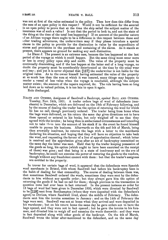 handle is hein.slavery/ssactsengr0030 and id is 1 raw text is: NEATE V. BALL

was not at first of the value estimated in the policy. Then how does this differ from
the case of an open policy in this respect ? Would it not be sufficient for the assured
in an open policy to prove that at the time the ship sailed the subject matter of the
insurance was of such a value I Is not that the period to look to, and not the state of
the thing at the time of the total loss happening? If on account of the peculiar nature
of an African voyage there ought to be a difference in this respect between these and
other trading adventures, the underwriters may if they please introduce a special
clause in the policy to provide for the diminution in value by the expenditure of
stores and provisions in the purchase and sustaining of the slaves. As it stands at
present, there appears no ground for making any such distinction.
Le Blanc J. The present is an extreme case, because the loss happened at the last
period of the voyage at which it could happen. But the same thing must occur more
or less in every policy upon ship and outfit. The value of the property must be
continually diminishing, and if the loss happen at the latter end of a long voyage, no
doubt the property must be considerably deteriorated at the time by the usual wear
and tear; and yet it is never objected that [117) the underwriter is not liable for the
original value. As to the owner himself having estimated the value of the property
at so much less than the sum at which it was insured, many things may happen to
render a vessel of less value when the voyage is concluded, although the subject
matter exists ; the amount of the repairs required, &c. The rule having been so long
laid down as to valued policies, it is too late to open it again.
Rule discharged.
NEATE AND OTHERS, Assignees of Sandwell a Bankrupt, against BALL AND OTHERS.
Tuesday, Nov. 24th, 1801. A trader orders bags of wool of defendants (mer-
chants) in December, which are delivered on the 19th of February following, and
by the course of dealing the trader has the option of returning the wool for which
he has no call, though previously ordered. The trader being from home when
the bags were delivered, on his return the same day gives directions not to have
them opened or entered in his books, but only weighed off to see that they
agreed with the invoice; he being then in embarrassed circumstances and intending
not to take thvm into the account of his stock if in the event he found himself
unable to pursue his business. Afterwards on the 4th and 5th of March, being
then avowedly insolvent, he returns the bags with a letter to the merchants
declaring his situation, and hoping that they will have no objection to take back
the wool, and requesting the favour of a line of approbation thereof; which letter
is received and the approbation given after an act of bankruptcy committed on
the same day the letter was sent. Held that by the trader keeping possession of
the goods so long, his option (which ought to have been exercised on the receipt
of them) was gone; and that being in a state of insolvency and on the eve of
bankruptcy, he could not exercise the power of restoring the goods to the vendors,
though without any fraudulent concert with them : but that the trader's assignees
are entitled to the property.
In trover for certain bags of wool, it appeared that the defendants were Spanish
wool merchants in Bristol, with whom Sandwell had before his bankruptcy been in
the habit of dealing for that commodity. The course of dealing between them was,
that sometimes Sandwell ordered the wools, sometimes they were sent by the defen-
dants to him without any specific order; but they always gave him the option of
returning the goods if he had no call for them ; though previous to the transaction in
question none had ever been in fact returned. In the present instance an order for
13 bags of wool had been given in December 1800, which were directed by Sandwell
to be [118] sent from Southampton (where they were deposited with the defendant's
agent) to Devizes, where Sandwell lived, about the middle of February. The defen-
dants sent him the invoice sometime in January: and on the 14th of February the
bags were sent. Sandwell was not at home when they arrived and were deposited in
his warehouse; but on his return home the same day he gave orders not to have the
bags opened, and they were not in fact opened ; but he gave the invoice to his fore-
man, and directed him to weigh off and examine the wools therewith : and they were
in fact deposited along with other goods of the bankrupt. On the 4th of March,
Saudwell wrote the letter after-mentioned to the defendant, aud on the same day

2 EAST, 117.

313


