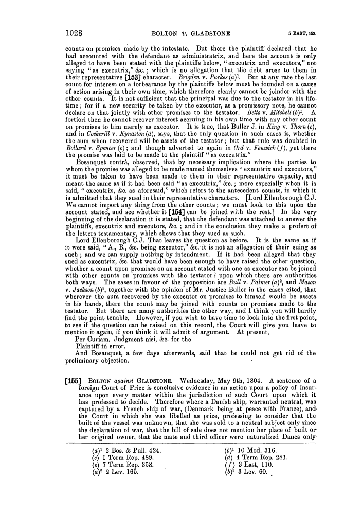 handle is hein.slavery/ssactsengr0034 and id is 1 raw text is: BOLTON V. GLADSTONE

counts on promises made by the intestate. But there the plaintiff declared-that he
had accounted with the defendant as administratrix, and here the account is only
alleged to have been stated with the plaintiffs below, executrix and executors, not
saying as executrix, &c. ; which is no allegation that the debt arose to them in
their representative [153] character. Brigden v. Parkes (a)1. But at any rate the last
count for interest on a forbearance by the plaintiffs below must be founded on a cause
of action arising in their own time, which therefore clearly cannot be joinder with the
other counts. It is not sufficient that the principal was due to the testator in his life-
time ; for if a new security be taken by the executor, as a promissory note, he cannot
declare on that jointly with other promises to the testator. Belts v. Mitchell (b)1. A
fortiori then he cannot recover interest accruing in his own time with any other count
on promises to him merely as executor. It is true, that Buller J. in King v. Thorn (c),
and in Cockerill v. Kynaston (d), says, that the only question in such cases is, whether
the sum when recovered will be assets of the testator; but that rule was doubted in
Bollard v. Spencer (e); and though adverted to again in Ord v. Fenwick (f), yet there
the promise was laid to be made to the plaintiff as executrix.
Bosanquet contrA, observed, that by necessary implication where the parties to
whom the promise was alleged to be made named themselves executrix and executors,
it must be taken to have been made to them in their representative capacity, and
meant the same as if it had been said as executrix, &c. ; more especially when it is
said,  executrix, &c. as aforesaid, which refers to the antecedent counts, in which it
is admitted that they sued in their representative characters. [Lord Ellenborough C.J.
We cannot import any thing from the other counts ; we must look to this upon the
account stated, and see whether it [154] can be joined with the rest.] In the very
beginning of the declaration it is stated, that the defendant was attached to answer the
plaintiffs, executrix and executors, &c. ; and in the conclusion they make a profert of
the letters testamentary, which shews that they sued as such.
Lord Ellenborough C.J. That leaves the question as before. It is the same as if
it were said, A., B., &c. being executor, &c. it is not an allegation of their suing as
such ; and we can supply nothing by intendment. If it had been alleged that they
sued as executrix, &c. that would have been enough to have raised the other question,
whether a count upon promises on an account stated with one as executor can be joined
with other counts on promises with the testator? upon which there are authorities
both ways. The cases in favour of the proposition  re Bull v. Palmer (a)2, and Mason
v. Jackson(b), together with the opinion of Mr. Justice Buller in the cases cited, that
wherever the sum recovered by the executor on promises to himself would be assets
in his hands, there the count may be joined with counts on promises made to the
testator. But there are many authorities the other way, and I think you will hardly
find the point tenable. However, if you wish to have time to look into the first point,
to see if the question can be raised on this record, the Court will give you leave to
mention it again, if you think it will admit of argument. At present,
Per Curiam. Judgment nisi, &c. for the
Plaintiff ifi error.
And Bosanquet, a few days afterwards, said that he could not get rid of the
preliminary objection.
[155]  BOLTON against GLADSTONE. Wednesday, May 9th, 1804. A sentence of a
foreign Court of Prize is conclusive evidence in an action upon a policy of insur--
ance upon every matter within the jurisdiction of such Court upon which it
has professed to decide. Therefore where a Danish ship, warranted neutral, was
captured by a French ship of war, (Denmark being at peace with France), and.
the Court in which she was libelled as prize, professing to consider that the
built of the vessel was unknown, that she was sold to a neutral subject only since
the declaration of war, that the bill of sale does not mention her place of built or
her original owner, that the mate and third officer were naturalized Danes only
(a)' 2 Bos. & Pull. 424.                   (b)' 10 Mod. 316.
(c) 1 Term Rep. 489.                       (d) 4 Term Rep. 281.
(e) 7 Term Rep. 358.                       (f) 3 East, 110.
(a)2 2 Lev. 165.                           (b)2 3 Lev. 60. _

1028

5 E.AST, 153.


