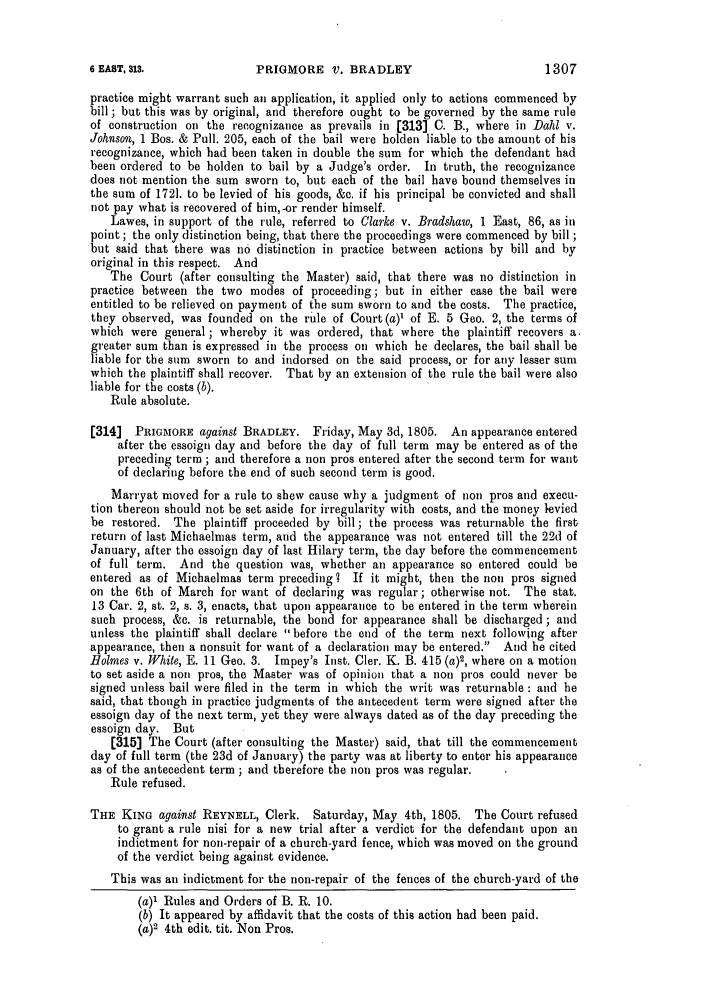 handle is hein.slavery/ssactsengr0037 and id is 1 raw text is: PRIGMORE V. BRADLEY

practice might warrant such an application, it applied only to actions commenced by
bill ; but this was by original, and therefore ought to be governed by the same rule
of construction on the recognizance as prevails in [313] C. B., where in Dahl v.
Johnson, 1 Bos. & Pull. 205, each of the bail were holden liable to the amount of his
recognizance, which had been taken in double the sum for which the defendant had
been ordered to be holden to bail by a Judge's order. In truth, the recognizance
does not mention the sum sworn to, but each of the bail have bound themselves in
the sum of 1721. to be levied of his goods, &c. if his principal be convicted and shall
not pay what is recovered of him,-or render himself.
Lawes, in support of the rule, referred to Clarke v. Bradshaw, 1 East, 86, as in
point; the only distinction being, that there the proceedings were commenced by bill ;
but said that there was no distinction in practice between actions by bill and by
original in this respect. And
The Court (after consulting the Master) said, that there was no distinction in
practice between the two modes of proceeding; but in either case the bail were
entitled to be relieved on payment of the sum sworn to and the costs. The practice,
they observed, was founded on the rule of Court (a)' of E. 5 Gee. 2, the terms of
which were general ; whereby it was ordered, that where the plaintiff recovers a.
greater sum than is expressed in the process on which he declares, the bail shall be
liable for the sum sworn to and indorsed on the said process, or for any lesser sum
which the plaintiff shall recover. That by an extension of the rule the bail were also
liable for the costs (b).
Rule absolute.
[314]  PRIGMORE against BRADLEY. Friday, May 3d, 1805. An appearance entered
after the essoign day and before the day of full term may be entered as of the
preceding term ; and therefore a non pros entered after the second term for want
of declaring before the end of such second term is good.
Marryat moved for a rule to shew cause why a judgment of non pros and execu-
tion thereon should not be set aside for irregularity with costs, and the money levied
be restored. The plaintiff proceeded by bill; the process was returnable the first
return of last Michaelmas term, and the appearance was not entered till the 22d of
January, after the essoign day of last Hilary term, the day before the commencement
of full term. And the question was, whether an appearance so entered could be
entered as of Michaelmas term preceding 7 If it might, then the non pros signed
on the 6th of March for want of declaring was regular; otherwise not. The stat.
13 Car. 2, st. 2, s. 3, enacts, that upon appearance to be entered in the term wherein
such process, &c. is returnable, the bond for appearance shall be discharged; and
unless the plaintiff shall declare before the end of the term next following after
appearance, then a nonsuit for want of a declaration may be entered. And he cited
Holmes v. White, E. 11 Geo. 3. Impey's Inst. Cler. K. B. 415 (a)2, where on a motion
to set aside a non pros, the Master was of opinion that a non pros could never be
signed unless bail were filed in the term in which the writ was returnable: and he
said, that though in practice judgments of the antecedent term were signed after the
essoign day of the next term, yet they were always dated as of the day preceding the
essoign day. But
[315] The Court (after consulting the Master) said, that till the commencement
day of full term (the 23d of January) the party was at liberty to enter his appearance
as of the antecedent term ; and therefore the non pros was regular.
Rule refused.
THE KING against REYNELL, Clerk. Saturday, May 4th, 1805. The Court refused
to grant a rule nisi for a new trial after a verdict for the defendant upon an
indictment for non-repair of a church-yard fence, which was moved on the ground
of the verdict being against evidence.
This was an indictment for the non-repair of the fences of the church-yard of the
(a)1 Rules and Orders of B. R. 10.
(b) It appeared by affidavit that the costs of this action had been paid.
(a)2 4th edit. tit. Non Pros.

1307

6 EAST, 313.


