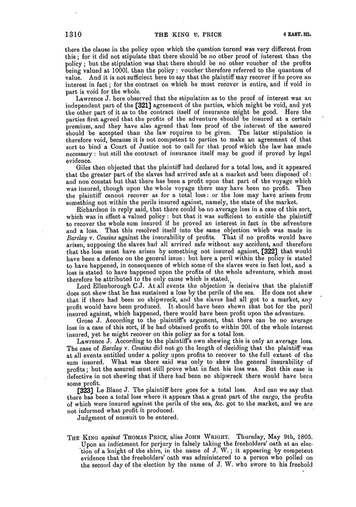 handle is hein.slavery/ssactsengr0039 and id is 1 raw text is: THE KING V. PRICE

there the clause in the policy upon which the question turned was very different from
this; for it did not stipulate that there should be no other proof of interest than the
policy ; but the stipulation was that there should be no other voucher of the profits
being valued at 10001. than the policy : voucher therefore referred to the quantum of
value. And it is not sufficient here to say that the plaintiff may recover if he prove all
interest in fact; for the contract oil which he must recover is entire, and if void in
part is void for the whole.
Lawrence J. here observed that the stipulation as to the proof of interest was all
independent part of the [321] agreement of the parties, which might be void, and yet
the other part of it as to the contract itself of insurance might be good. Here the
parties first agreed that the profits of the adventure should be insured at a certain
premium, and they have also agreed that less proof of the interest of the assured
should be accepted than the law requires to be given. The latter stipulation is
therefore void, because it is not competent to parties to make an agreement of that
sort to bind a Court of Justice not to call for that proof which the law has made
necessary : but still the contract of insurance itself may be good if proved by legal
evidence.
Giles then objected that the plaintiff had declared for a total loss, and it appeared
that the greater part of the slaves had arrived safe at a market and been disposed of :
and non constat but that there has been a profit upon that part of the voyage which
was insured, though upon the whole voyage there may have been no profit. Then
the plaintiff cannot recover as for a total loss: or the loss may have arisen from
something not within the perils insured against, namely, the state of the market.
Richardson in reply said, that there could be. no average loss in a case of this sort,
which was in effect a valued policy: but that it was sufficient to entitle the plaintiff
to recover the whole sum insured if he proved an interest in fact in the adventure
and a loss. That this resolved itself into the same objection which was made in
Barclay v. Cousins against the insurability of profits. That if no profits. would have
arisen, supposing the slaves had all arrived safe without any accident, and therefore
that the loss must have arisen by something not insured against, [322] that would
have been a defence on the general issue : but here a peril within the policy is stated
to have happened, in consequence of which some of the slaves were in fact lost, and a
loss is stated to have happened upon the profits of the whole adventure, which must
therefore be attributed to the only cause which is stated.
Lord Ellenborough C.J. At all events the objection is decisive that the plaintiff
does not show that he has sustained a loss by the perils of the sea. He does not show
that if there had been no shipwreck, and the slaves had all got to a market, any
profit would have been produced. It should have been shewn that but for the peril
insured against, which happened, there would have been profit upon the adventure.
Grose J. According to the plaintiff's argument, that there call be no average
loss in a case of this sort, if he had obtained profit to within 201. of the whole interest
insured, yet he might recover on this policy as for a total loss.
Lawrence J. According to the plaintiff's own shewing this is only an average loss.
The case of Barclay v. Cousins did not go the length of deciding that the plaintiff was
at all events entitled under a policy upon profits to recover to the full extent of the
sum insured. What was there said was only to show the general insurability of
profits; but the assured must still prove what in fact his loss was. But this case is
defective in not shewing that if there had been no shipwreck there would have been
some profit.
[323] Le Blanc J. The plaintiff here goes for a total loss. And can we say that
there has been a total loss where it appears that a great part of the cargo, the profits
of which were insured against the perils of the sea, &c. got to the market, and we are
not informed what profit it produced.
Judgment of nonsuit to be entered.
THE KING against THOMAS PRICE, alias JOHN WRIGHT. Thursday, May 9th, 1805.
Upon an indictment for perjury in falsely taking the freeholders' oath at an elec-
'tion of a knight of the shire, in the name of J. W. ; it appearing by competent
evidence that the freeholders' oath was administered to a person who polled on
the second day of the election by the name of J. W. who swore to his freehold

1310

6 EAST, 321,


