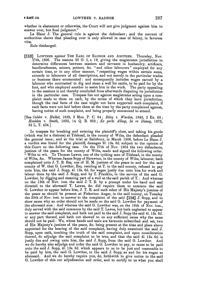 handle is hein.slavery/ssactsengr0040 and id is 1 raw text is: LOWTHER V. RADNOR

whether in abatement or otherwise, the Court will not give judgment against him to
answer over, but final judgment.
Le Blanc J. The general rule is against the defendant; and the current of
authorities shews that pleading over is only allowed in case of felony, in favorem
vitoe.
Rule discharged.
[113] LOWTHER against THE EARL OF RADNOR AND ANOTHER. Thursday, Nov.
27th, 1806. The statute 20 G. 2, c. 19, giving the magistrates jurisdiction to
determine differences between masters and servants in husbandry, artificers,
handicraftsmen, miners, potters, &c. and other labourers employed for any
certain time, or in any other manner,  respecting wages within certain sums,
extends to labourers of all descriptions, and not merely in the particular trades
or business there enumerated: and consequently includes wages earned by a
labourer who contracted to dig and stean a well for cattle, to be paid for by the
foot, and who employed another to assist him in the work. The party appealing
to the sessions is not thereby concluded from afterwards disputing its jurisdiction
in the particular case. Trespass lies not against magistrates acting upon a com-
plaint made to them on oath, by the terms of which they have jurisdiction,
though the real facts of the case might not have supported such complaint, if
such facts were not laid before them at the time by the party complained against,
having notice of such complaint, and being properly summoned to attend.
[See Calder v. Halket, 1839, 3 Moo. P. C. 64; Riley v. Warden, 1848, 2 Ex. 68;
Houlden v. Smith, 1850, 14 Q. B. 852; Ex parte Ailsop, In re Disney, 1875,
32 L. T. 434.]
In trespass for breaking and entering the plaintiff's close, and taking his goods
(which was for a distress) at Tilshead, in the county of Wilts, the defendant pleaded
the general issue; and at the trial at Salisbury, in March 1806, before Le Blanc J.
a verdict was found for the plaintiff, damages 61. 13s. 6d. subject to the opinion of
this Court oil the following case. On the 27th of Nov. 1804 the two defendants,
justices of the peace for the county of Wilts, made and signed the following order.
Wilts to wit. To Thomas Lawes, one of the tything men of Tilshead, in the county
of Wilts, &c. Whereas James Sopp of Shrewton, in the county of Wilts, labourer, hath
complained unto J. T. B. Esq. one of H. M. justices of the peace in and for the said
county of W. that G. Lowther, Esq. residing at T. in the said county, refused to pay
unto him, the said J. Sopp, 41. 13s. 6d. for wages justly due unto him for work and
labour done by the said J. Sopp, and by T. Franklin, in the service of the said G.
Lowther, by digging and steaning part of a well at the said parish of T. : And whereas
on the 13th of Nov. inst. the said J. T. B. by a precept under his hand and seal
directed to the aforesaid T. Lawes, &c. did require them to summon the said
G. Lowther to appear before him, J. T. B. and such other of His Majesty's justices of
the peace as should be present at Fisherton Anger, in the said county, on Tuesday
the 20th of Nov. inst. to answer to the complaint of the said [114] J. Sopp, and to
shew cause why an order should not be made on the said G. Lowther for payment of
the aforesaid sum: And whereas the said G. Lowther was, on the 16th of Nov. inst.,
duly served with the said summons by the said T. Lawes, but hath neglected to appear
to answer the said complaint, and hath not paid to the said J. Sopp the said 41. 13s. 6d.
or any part thereof, and hath not shewed to us any sufficient cause why the same
should not be paid : We, whose hands and seals are hereunto subscribed and set, two
of His Majesty's justices of the peace, &c. being present at the time and place above
appointed for the hearing of the said complaint, having duly examined the said J.
Sopp, upon oath, touching the truth of the said complaint, and upon consideration
thereof, do adjudge the said complaint to be true, and that the said 41. 13s. 6d. is
justly due and owing unto him, the said J. Sopp, from the said G. Lowther. And
we do hereby also adjudge and order the said G. Lowther to pay, or cause to be paid
unto the said J. Sopp, 41. 13s. 6d. which appears to us to be just and reasonable to
be paid by him, the said G. Lowther, to the said J. Sopp, as and for his wages as
aforesaid. And we do hereby require you, &c. forthwith to give notice to the said
G. Lowther of this our adjudication and order, and to certify to us what you shall

8 EAST, 113.

287


