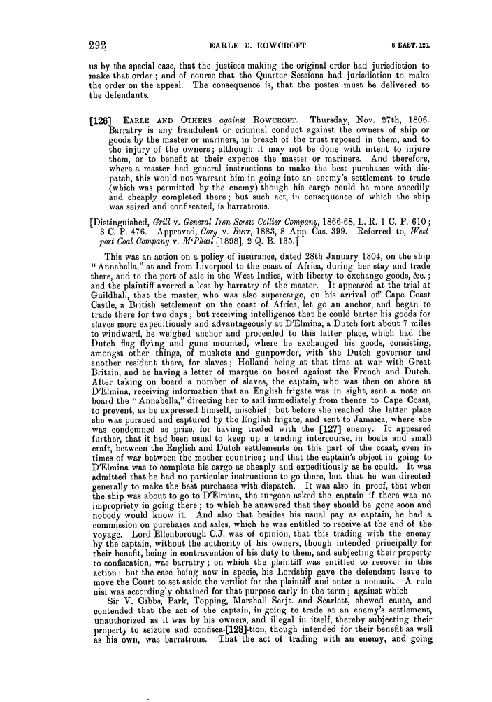 handle is hein.slavery/ssactsengr0041 and id is 1 raw text is: us by the special case, that the justices making the original order had jurisdiction to
make that order; and of course that the Quarter Sessions had jurisdiction to make
the order on the appeal. The consequence is, that the postea must be delivered to
the defendants.
[126]   EARLE AND    OTHERS against ROWCROFT.     Thursday, Nov. 27th, 1806.
Barratry is any fraudulent or criminal conduct against the owners of ship or
goods by the master or mariners, in breach of the trust reposed in them, and to
the injury of the owners; although it may not be done with intent to injure
them, or to benefit at their expence the master or mariners. And therefore,
where a master had general instructions to make the best purchases with dis-
patch, this would not warrant him in going into an enemy's settlement to trade
(which was permitted by the enemy) though his cargo could be more speedily
and cheaply completed there; but such act, in consequence of which the ship
was seized and confiscated, is barratrous.
[Distinguished, Grill v. General Iron Screw Collier Company, 1866-68, L. R. 1 C. P. 610;
3 C. P. 476. Approved, Cory v. Burr, 1883, 8 App. Cas. 399. Referred to, West-
port Coal Company v. ]'lPhail [1898], 2 Q. B. 135.]
This was an action on a policy of insurance, dated 28th January 1804, on the ship
Annabella, at and from Liverpool to the coast of Africa, during her stay and trade
there, and to the port of sale in the West Indies, with liberty to exchange goods, &e. ;
and the plaintiff averred a loss by barratry of the master. It appeared at the trial at
Guildhall, that the master, who was also supercargo, on his arrival off Cape Coast
Castle, a British settlement on the coast of Africa, let go an anchor, and began to
trade there for two days ; but receiving intelligence that he could barter his goods for
slaves more expeditiously and advantageously at D'Elmina, a Dutch fort about 7 miles
to windward, he weighed anchor and proceeded to this latter place, which had the
Dutch flag flying and guns mounted, where he exchanged his goods, consisting,
amongst other things, of muskets and gunpowder, with the Dutch governor and
another resident there, for slaves; Holland being at that time at war with Great
Britain, and he having a letter of marque on board against the French and Dutch.
After taking on board a number of slaves, the captain, who was then on shore at
D'Elmina, receiving information that an English frigate was in sight, sent a note on
board the Annabella, directing her to sail immediately from thence to Cape Coast,
to prevent, as be expressed himself, mischief ; but before she reached the latter place
she was pursued and captured by the English frigate, and sent to Jamaica, where she
was condemned as prize, for having traded with the [127] enemy. It appeared
further, that it had been usual to keep up a trading intercourse, in boats and small
craft, between the English and Dutch settlements on this part of the coast, even in
times of war between the mother countries; and that the captain's object in going to
D'Elmina was to complete his cargo as cheaply and expeditiously as he could. It was
admitted that he had no particular instructions to go there, but that he was directed
generally to make the best purchases with dispatch. It was also in proof, that when
the ship was about to go to D'Elmina, the surgeon asked the captain if there was no
impropriety in going there; to which he answered that they should be gone soon and
nobody would know it. And also that besides his usual pay as captain, he had a
commission on purchases and sales, which he was entitled to receive at the end of the
voyage. Lord Ellenborough C.J. was of opinion, that this trading with the enemy
by the captain, without the authority of his owners, though intended principally for
their benefit, being in contravention of his duty to them, and subjecting their property
to confiscation, was barratry ; on which the plaintiff was entitled to recover in this
action : but the case being new in specie, his Lordship gave the defendant leave to
move the Court to set aside the verdict for the plaintiff and enter a nonsuit. A rule
nisi was accordingly obtained for that purpose early in the term ; against which
Sir V. Gibbs, Park, Topping, Marshall Serjt. and Scarlett, shewed cause, and
contended that the act of the captain, in going to trade at an enemy's settlement,
unauthorized as it was by his owners, and illegal in itself, thereby subjecting their
property to seizure and confisca-[128]-tion, though intended for their benefit as well
as his own, was barratrous.  That the act of trading with an enemy, and going

292

EARLE V. ROWCROFT

8 EAST, 126.


