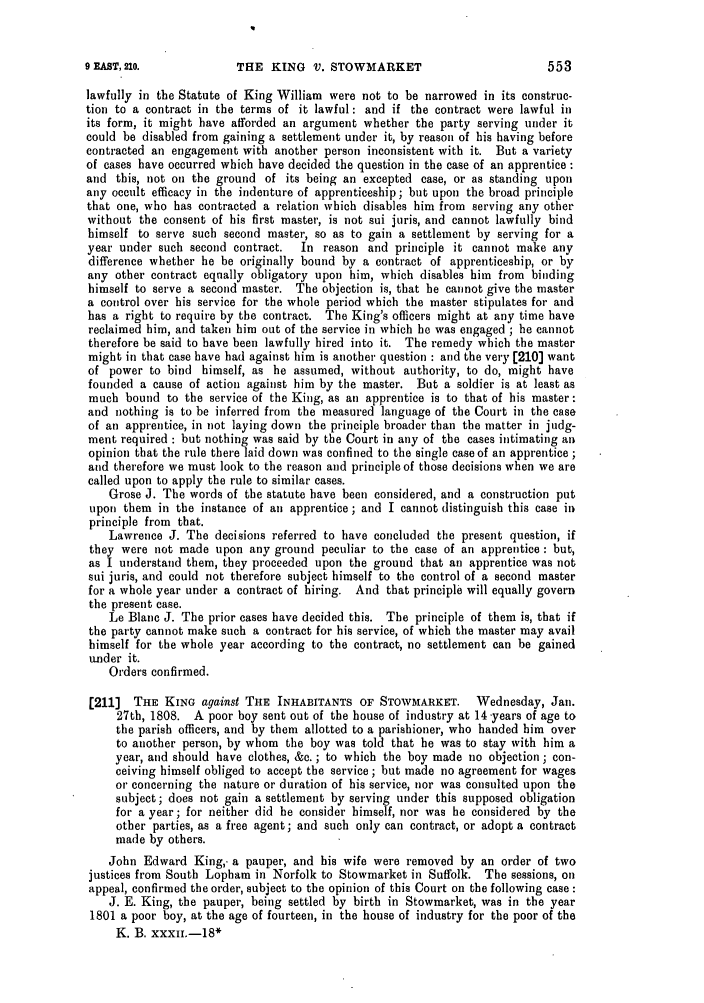 handle is hein.slavery/ssactsengr0042 and id is 1 raw text is: THE KING V. STOWMARKET

lawfully in the Statute of King William were not to be narrowed in its construc-
tion to a contract in the terms of it lawful: and if the contract were lawful in
its form, it might have afforded an argument whether the party serving under it
could be disabled from gaining a settlement under it, by reason of his having before
contracted an engagement with another person inconsistent with it. But a variety
of cases have occurred which have decided the question in the case of an apprentice :
and this, not on the ground of its being an excepted case, or as standing upon
any occult efficacy in the indenture of apprenticeship; but upon the broad principle
that one, who has contracted a relation which disables him from serving any other
without the consent of his first master, is not sui juris, and cannot lawfully bind
himself to serve such second master, so as to gain a settlement by serving for a
year under such second contract.  In reason and principle it cannot make any
difference whether he be originally bound by a contract of apprenticeship, or by
any other contract equally obligatory upon him, which disables him from binding
himself to serve a second master. The objection is, that he cannot give the master
a control over his service for the whole period which the master stipulates for and
has a right to require by the contract. The King's officers might at any time have
reclaimed him, and taken him out of the service in which he was engaged ; he cannot
therefore be said to have been lawfully hired into it. The remedy which the master
might in that case have had against him is another question : and the very [210] want
of power to bind himself, as he assumed, without authority, to do, might have
founded a cause of action against him by the master. But a soldier is at least as
much bound to the service of the King, as an apprentice is to that of his master:
and nothing is to be inferred from the measured language of the Court in the case
of an apprentice, in not laying down the principle broader than the matter in judg-
ment required : but nothing was said by the Court in any of the cases intimating an
opinion that the rule there laid down was confined to the single case of an apprentice ;
and therefore we must look to the reason and principle of those decisions when we are
called upon to apply the rule to similar cases.
Grose J. The words of the statute have been considered, and a construction put
upon them in the instance of an apprentice; and I cannot distinguish this case in
principle from that.
Lawrence J. The decisions referred to have concluded the present question, if
they were not made upon any ground peculiar to the case of an apprentice : but,
as I understand them, they proceeded upon the ground that an apprentice was not
sui juris, and could not therefore subject himself to the control of a second master
for a whole year under a contract of hiring. And that principle will equally govern
the present case.
Le Blanc J. The prior cases have decided this. The principle of them is, that if
the party cannot make such a contract for his service, of which the master may avail
himself for the whole year according to the contract, no settlement can be gained
under it.
Orders confirmed.
[211] THE KING against THE INHABITANTS OF STOWMARKET.         Wednesday, Jan.
27th, 1808. A poor boy sent out of the house of industry at 14-years of age to
the parish officers, and by them allotted to a parishioner, who handed him over
to another person, by whom the boy was told that he was to stay with him a
year, and should have clothes, &c. ; to which the boy made no objection; con-
ceiving himself obliged to accept the service ; but made no agreement for wages
or concerning the nature or duration of his service, nor was consulted upon the
subject; does not gain a settlement by serving under this supposed obligation
for a year; for neither did he consider himself, nor was he considered by the
other parties, as a free agent; and such only can contract, or adopt a contract
made by others.
John Edward King,. a pauper, and his wife were removed by an order of two
justices from South Lopham in Norfolk to Stowmarket in Suffolk. The sessions, on
appeal, confirmed the order, subject to the opinion of this Court on the following case :
J. E. King, the pauper, being settled by birth in Stowmarket, was in the year
1801 a poor boy, at the age of fourteen, in the house of industry for the poor of the
K. B. xxxii.-18*

553

9 EMST, 210.


