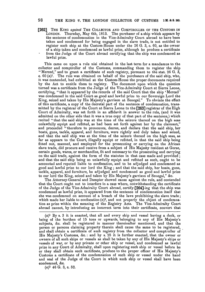 handle is hein.slavery/ssactsengr0049 and id is 1 raw text is: 98       THE KING V. THE LONDON COLLECTOR OF CUSTOMS                 IM. & S. 262.
[262] THE KING against THE COLLECTOR AND COMPTROLLER OF THE CUSTOMS IN
LONDON. Thursday, May 6th, 1813. The purchaser of a ship which appears by
the sentence of condemnation in the Vice-Admiralty Court abroad to have been
taken and condemned for being engaged in the slave trade, is not entitled to
register such ship at the Custom-House under the 26 G. 3, c. 60, as the owner
of a ship taken and condemned as lawful prize, although he produce a certificate
-   from the Judge of the Court abroad certifying that the ship was condemned as
lawful prize.
This came on upon a rule nisi obtained in the last term for a mandamus to the
collector and comptroller of the Customs, commanding them to register the ship
Merced, and to grant a certificate of such registry, pursuant to the stat. 26 G. 3,
c. 60 (a)'. The rule was obtained on behalf of the purchasers of the said ship, who,
it was contended, had exhibited at the Custom-House the proper documents required
by the Act to entitle them to registry. The document upon which the question
turned was a certificate from the Judge of the Vice-Admiralty Court at Sierra Leone,
certifying, that it appeared by the records of the said Court that the ship ' Merced'
was condemned in the said Court as good and lawful prize to our Sovereign Lord the
King, seized and taken by His Majesty's garrison at Senegal. To obviate the effect
of this certificate, a copy of the decretal part of the sentence of condemnation, trans-
mitted by the registrar of the Court at Sierra Leone to the [263] registrar of the High
Court of Admiralty, was set forth in an affidavit in answer to the rule, (and it was
admitted on the other side that it was a true copy of that part of the sentence,) which
recited that the said ship was at the time of the seizure thereof on the high seas
unlawfully equipt and refitted, as had been set forth against her by the claimant,
and proceeded therefore to pronounce, decree, and declare that the said ship, her
boats, guns, tackle, apparel, and furniture, were rightly and duly taken and seized,
and that the said ship was at the time of the seizure thereof on the high seas, as
far as appears to the Court, illegally equipt or refitted, in that the said ship being
fitted out, manned, and employed for the prosecuting or carrying on the African
slave trade, did procure and receive from a subject of His Majesty resident at Goree,
certain goods, wares, or merchandize, fit and necessary to the prosecuting and carrying
on the said trade, against the form of the statutes in that case made and provided;
and that the said ship being so unlawfully equipt and refitted as such, ought to be
accounted and reputed liable to confiscation, and to be adjudged and condemned as
good and lawful prize to our lord the King ; and that the said ship, her boats, guns,
tackle, apparel, and furniture, be adjudged and condemned as good and lawful prize
to our lord the King, seized and taken by His Majesty's garrison of Senegal, &c.
The Attorney-General and Dampier shewed cause against the rule, and contended
that the Court ought not to interfere in a cas e where, notwithstanding the certificate
of the Judge of the Vice-Admiralty Court abroad, certify-[264]-ing that the ship was
condemned as lawful prize, it appeared from the sentence of condemnation itself that
she was condemned on account of a breach of the laws prohibiting the slave trade;
which made her liable to confiscation (a)2, and not properly the object of condemna-
tion as prize within the meaning of the Registry Acts. The Vice-Admiralty Court
abroad cannot, by introducing an incorrect term into their certificate, convert that
(a)' By s. 3 it is enacted, that all and every ship and vessel having a deck, or
being of the burthen of 15 tons or upwards, belonging to any of His Majesty's
subjects, &c. shall be registered in manner thereinafter mentioned, and that the
person or persons claiming property therein shall cause the same to be registered,
and shall obtain a certificate of such registry from the collector and comptroller of
His Majesty's Customs, &c. : and by s. 25 it is further enacted, that the owner or
owners of all such ships or vessels as shall be taken by any of His Majesty's ships or
vessels of war, or by any private or other ship or vessel, and condemned as lawful
prize in any Court of Admiralty, shall upon registering such ship or vessel before he
or they shall obtain such certificate, produce to the proper officer of His Majesty's
Customs a certificate of the condemnation of such ship or vessel under the hand
and seal of the Judge of the Court in which such ship or vessel shall have been
condemned, &c.
(a)2 46 G. 3, c. 52.


