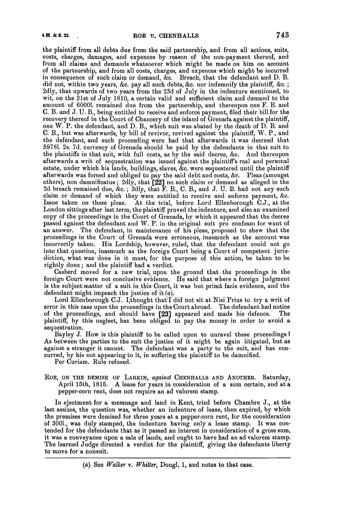 handle is hein.slavery/ssactsengr0052 and id is 1 raw text is: ROE V. CHENHALLS

the plaintiff from all debts due from the said partnership, and from all actions, suits,
costs, charges, damages, and expences by reason of the non-payment thereof, and
from all claims and demands whatsoever which might be made on him on account
of the partnership, and from all costs, charges, and expences which might'be incurred
in consequence of such claim or demand, &c. Breach, that the defendant and D. B.
did not, within two years, &e. pay all such debts, &c. nor indemnify the plaintiff, &c. ;
2dly, that upwards of two years from the 23d of July in the indenture mentioned, to
wit, on the 21st of July 1810, a certain valid and sufficient claim and demand to the
amount of 60001. remained due from the partnership, and thereupon one F. B. and
C. B. and J. U. B., being entitled to receive and enforce payment, filed their bill for the
recovery thereof in the Court of Chancery of the island of Grenada against the plaintiff,
one W. P. the defendant, and D. B., which suit was abated by the death of D. B. and
C. B., but was afterwards, by bill of revivor, revived against the plaintiff, W. P., and
the defendant, and such proceeding were had that afterwards it was decreed that
59781. 2s. 7d. currency of Grenada should be paid by the defendants in that suit to
the plaintiffs in that suit, with full costs, as by the said decree, &c. And thereupon
afterwards a writ of sequestration was issued against the plaintiff's real and personal
estate, under which his lands, buildings, slaves, &c. were sequestered until the plaintiff
afterwards was forced and obliged to pay the said debt and costs, &c. Pleas (amongst
others), non damnificatus ; 2dly, that [22] no such claim or demand as alleged in the
2d breach remained due, &c.; 3dly, that F. B., C. B., and J. U. B. had not any such
claim or demand of which they were entitled to receive and enforce payment, &c.
Issue taken on these pleas.  At the trial, before Lord Ellenborough C.J., at the
London sittings after last term, the plaintiff proved the indenture, and also an examined
copy of the proceedings in the Court of Grenada, by which it appeared that the decree
passed against the defendant and W. P. in the original suit pro confesso for want of
an answer. The defendant, in maintenance of his pleas, proposed to shew that the
proceedings in the Court of Grenada were erroneous, inasmuch as the account was
incorrectly taken. His Lordship, however, ruled, that the defendant could not go
into that question, inasmuch as the foreign Court being a Court of competent juris-
diction, what was done in it must, for the purpose of this action, be taken to be
rightly done; and the plaintiff had a verdict.
Casberd moved for a new trial, upon the ground that the proceedings in the
foreign Court were not conclusive evidence. He said that where a foreign judgment
is the subject-matter of a suit in this Court, it was but prim& facie evidence, and the
defendant might impeach the justice of it (a).
Lord Ellenborough C.J. Iithought thatI did not sit at Nisi Prius to try a writ of
error in this case upon the proceedings in the Court abroad. The defendant had notice
of the proceedings, and should have [23] appeared and made his defence.    The
plaintiff, by this neglect, has been obliged to pay the money in order to avoid a
sequestration.
Bayley J. How is this plaintiff to be called upon to unravel these proceedings 7
As between the parties to the suit the justice of it might be again litigated, but as
against a stranger it cannot. The defendant was a party to the suit, and has con-
curred, by his not appearing to it, in suffering the plaintiff to be damnified.
Per Curiam. Rule refused.
ROE, ON THE DEMISE OF LARKIN, against CHENHALLS AND ANOTHER. Saturday,
April 15th, 1815. A lease for years in consideration of a sum certain, and at a
pepper-corn rent, does not require an ad valorem stamp.
In ejectment for a messuage and land in Kent, tried before Chambre J., at the
last assizes, the question was, whether an indenture of lease, then expired, by which
the premises were demised for three years at a pepper-corn rent, for the consideration
of 3001., was duly stamped, the indenture having only a lease stamp. It was con-
tended for the defendants that as it passed an interest in consideration of a gross sum,
it was a conveyance upon a sale of lands, and ought to have had an ad valorem stamp.
The learned Judge directed a verdict for the plaintiff, giving the defendants liberty
to move for a nonsuit.
(a) See Walker v. Whitler, Dougl, 1, and notes to that case.

4M. & S. 2L  ,


