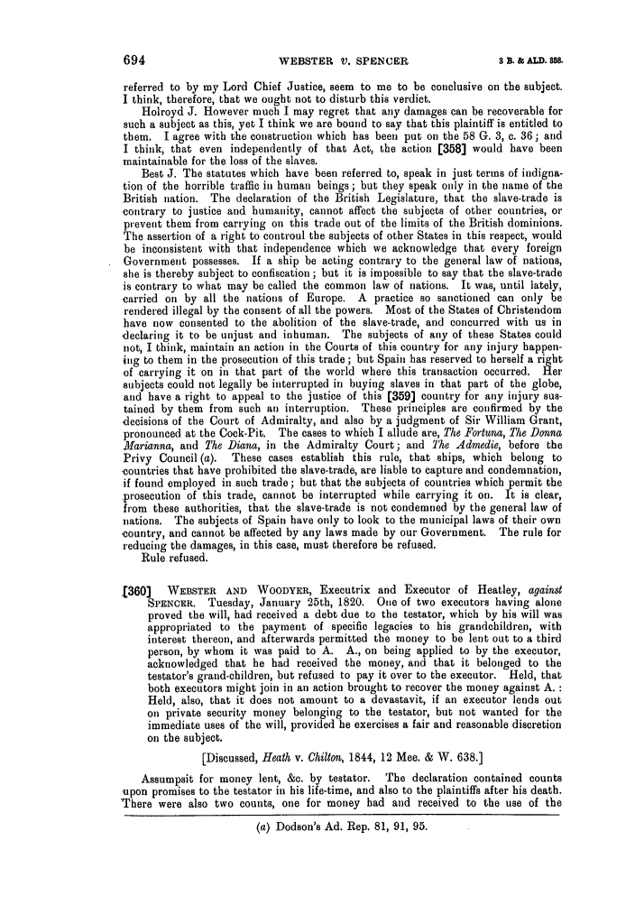 handle is hein.slavery/ssactsengr0058 and id is 1 raw text is: WEBSTER V. SPENCER

referred to by my Lord Chief Justice, seem to me to be conclusive on the subject.
I think, therefore, that we ought not to disturb this verdict.
Holroyd J. However much I may regret that any damages can be recoverable for
such a subject as this, yet I think we are bound to say that this plaintiff is entitled to
them. I agree with the construction which has been put on the 58 G. 3, c. 36; and
I think, that even independently of that Act, the action [358] would have been
maintainable for the loss of the slaves.
Best J. The statutes which have been referred to, speak in just terms of indigna-
tion of the horrible traffic in human beings ; but they speak only in the name of the
British nation. The declaration of the British Legislature, that the slave-trade is
contrary to justice and humanity, cannot affect the subjects of other countries, or
prevent them from carrying on this trade out of the limits of the British dominions.
The assertion of a right to controul the subjects of other States in this respect, would
be inconsistent with that independence which we acknowledge that every foreign
Government possesses. If a ship be acting contrary to the general law of nations,
she is thereby subject to confiscation ; but it is impossible to say that the slave-trade
is contrary to what may be called the common law of nations. It was, until lately,
carried on by all the nations of Europe. A practice so sanctioned can only be
rendered illegal by the consent of all the powers. Most of the States of Christendom
have now consented to the abolition of the slave-trade, and concurred with us in
declaring it to be unjust and inhuman. The subjects of any of these States could
not, I think, maintain an action in the Courts of this country for any injury happen-
ing to them in the prosecution of this trade; but Spain has reserved to herself a riht
of carrying it on in that part of the world where this transaction occurred. Her
subjects could not legally be interrupted in buying slaves in that part of the globe,
and have a right to appeal to the justice of this [359] country for any injury sus-
tained by them from such an interruption. These principles are confirmed by the
-decisions of the Court of Admiralty, and also by a judgment of Sir William Grant,
pronounced at the Cock-Pit. The cases to which I allude are, The Fortuna, The Donna
Marianna, and The Diana, in the Admiralty Court; and The Admedie, before the
Privy Council (a).  These cases establish this rule, that ships, which belong to
-countries that have prohibited the slave-trade, are liable to capture and condemnation,
if found employed in such trade; but that the subjects of countries which permit the
prosecution of this trade, cannot be interrupted while carrying it on. It is clear,
from these authorities, that the slave-trade is not condemned by the general law of
nations. The subjects of Spain have only to look to the municipal laws of their own
-country, and cannot be affected by any laws made by our Government. The rule for
reducing the damages, in this case, must therefore be refused.
Rule refused.
([360] WEBSTER AND WOODYER, Executrix and Executor of Heatley, against
SPENCER. Tuesday, January 25th, 1820. One of two executors having alone
proved the will, had received a debt due to the testator, which by his will was
appropriated to the payment of specific legacies to his grandchildren, with
interest thereon, and afterwards permitted the money to be lent out to a third
person, by whom it was paid to A. A., on being applied to by the executor,
acknowledged that he had received the money, and that it belonged to the
testator's grand-children, but refused to pay it over to the executor. Held, that
both executors might join in an action brought to recover the money against A. :
Held, also, that it does not amount to a devastavit, if an executor lends out
on private security money belonging to the testator, but not wanted for the
immediate uses of the will, provided he exercises a fair and reasonable discretion
on the subject.
[Discussed, Heath v. Chilton, 1844, 12 Mee. & W. 638.]
Assumpsit for money lent, &c. by testator.  The declaration contained counts
upon promises to the testator in his life-time, and also to the plaintiffs after his death.
'There were also two counts, one for money had and received to the use of the
(a) Dodson's Ad. Rep. 81, 91, 95.

3 B3. & ALD. $58.


