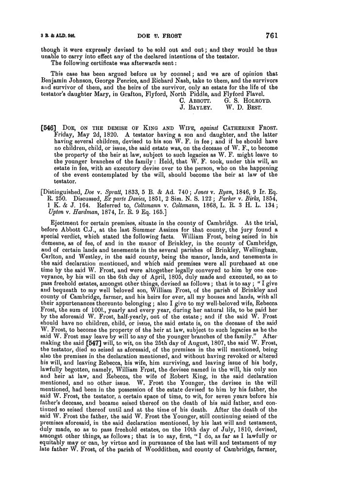 handle is hein.slavery/ssactsengr0060 and id is 1 raw text is: DOE V. FROST

though it were expressly devised to be sold out and out; and they would be thus
unable to carry into effect any of the declared intentions of the testator.
The following certificate was afterwards sent:
This case has been argued before us by counsel; and we are of opinion that
Benjamin Johnson, George Penrice, and Richard Nash, take to them, and the survivors
and survivor of them, and the heirs of the survivor, only an estate for the life of the
testator's daughter Mary, in Grafton, Flyford, North Piddle, and Flyford Flavel.
C. ABBOTT.     G. S. HOLROYD.
J. BAYLEY.     W. D. BEST.
(546] DOE, ON THE DEMISE OF KING AND WIFE, against CATHERINE FROST.
Friday, May 2d, 1820. A testator having a son and daughter, and the latter
having several children, devised to his son W. F. in fee; and if he should have
no children, child, or issue, the said estate was, on the decease of W. F., to become
the property of the heir at law, subject to such legacies as W. F. might leave to
the younger branches of the family : Held, that W. F. took, under this will, an
estate in fee, with an executory devise over to the person, who on the happening
of the event contemplated by the will, should become the heir at law of the
testator.
[Distinguished, Doe v. Spratt, 1833, 5 B. & Ad. 740; Jones v. Ryan, 1846, 9 Ir. Eq.
R. 250. Discussed, Ex parte Davies, 1851, 2 Sim. N. S. 122 ; Parker v. Birks, 1854,
1 K. & J. 164. Referred to, Coltsmann v. Coltsmann, 1868, L. R. 3 H. L. 134;
Upton v. Hardman, 1874, Ir. R. 9 Eq. 165.]
Ejectment for certain premises, situate in the county of Cambridge. At the trial,
before Abbott C.J., at the last Summer Assizes for that county, the jury found a
special verdict, which stated the following facts. William Frost, being seised in his
demesne, as of fee, of and in the manor of Brinkley, in the county of Cambridge,
and of certain lands and tenements in the several parishes of Brinkley, Wellingham,
Carlton, and Westley, in the said county, being the manor, lands, and tenements ill
the said declaration mentioned, and which said premises were all purchased at one
time by the said W. Frost, and were altogether legally conveyed to him by one con-
veyance, by his will on the 6th day of April, 1805, duly made and executed, so as to
pass freehold estates, amongst other things, devised as follows ; that is to say ; I give
and bequeath to my well beloved son, William Frost, of the parish of Brinkley and
county of Cambridge, farmer, and his heirs for ever, all my houses and lands, with all
their appurtenances thereunto belonging; also I give to my well-beloved wife, Rebecca
Frost, the sum of 1001., yearly and every year, during her natural life, to be paid her
by the aforesaid W. Frost, half-yearly, out of the estate; and if the said W. Frost
should have no children, child, or issue, the said estate is, on the decease of the said
W. Frost, to become the property of the heir at law, subject to such legacies as he the
said W. Frost may leave by will to any of the younger branches of the family. After
making the said [547] will, to wit, on the 25th day of August, 1807, the said W. Frost,
the testator, died so seised as aforesaid, of the premises in the will mentioned, being
also the premises in the declaration mentioned, and without having revoked or altered
his will, and leaving Rebecca, his wife, him surviving, and leaving issue of his body,
lawfully begotten, namely, William Frost, the devisee named in the will, his only son
and heir at law, and Rebecca, the wife of Robert King, in the said declaration
mentioned, and no other issue. W. Frost the Younger, the devisee in the will
mentioned, had been in the possession of the estate devised to him by his father, the
said W. Frost, the testator, a certain space of time, to wit, for seven years before his
father's decease, and became seised thereof on the death of his said father, and con-
tinued so seised thereof until and at the time of his death. After the death of the
said W. Frost the father, the said W. Frost the Younger, still continuing seised of the
premises aforesaid, in the said declaration mentioned, by his last will and testament,
duly made, so as to pass freehold estates, on the 10th day of July, 1810, devised,
amongst other things, as follows; that is to say, first, I do, as far as I lawfully or
equitably may or can, by virtue and in pursuance of the last will and testament of my
late father W. Frost, of the parish of Wooddithen, and county of Cambridge, farmer,

3 B. & ALD. 546.

761


