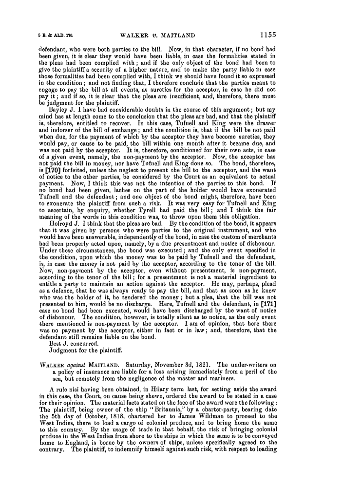 handle is hein.slavery/ssactsengr0062 and id is 1 raw text is: WALKER V. MAITLAND

defendant, who were both parties to the bill. Now, in that character, if no bond had
been given, it is clear they would have been liable, in case the formalities stated in
the pleas had been complied with; and if the only object of the bond had been to
give the plaintiff a security of a higher nature, and to make the party liable in case
those formalities had been complied with, I think we should have found it so expressed
in the condition ; and not finding that, I therefore conclude that the parties meant to
engage to pay the bill at all events, as sureties for the acceptor, in case he did not
pay it; and if so, it is clear that the pleas are insufficient, and, therefore, there must
be judgment for the plaintiff.
Bayley J. I have had considerable doubts in the course of this argument; but my
mind has at length come to the conclusion that the pleas are bad, and that the plaintiff
is, therefore, entitled to recover. In this case, Tufnell and King were the drawer
and indorser of the bill of exchange ; and the condition is, that if the bill be not paid
when due, for the payment of which by the acceptor they have become sureties, they
would pay, or cause to be paid, the bill within one month after it became due, and
was not paid by the acceptor. It is, therefore, conditioned for their own acts, in case
of a given event, namely, the non-payment by the acceptor. Now, the acceptor has
not paid the bill in money, nor have Tufnell and King done so. The bond, therefore,
is [170] forfeited, unless the neglect to present the bill to the acceptor, and the want
of notice to the other parties, be considered by the Court as an equivalent to actual
payment. Now, I think this was not the intention of the parties to this bond. If
no bond had been given, laches on the part of the holder would have exonerated
Tufnell and the defendant; and one object of the bond might, therefore, have been
to exonerate the plaintiff from such a risk. It was very easy for Tufnell and King
to ascertain, by enquiry, whether Tyrell had paid the bill; and I think the fair
meaning of the words in this condition was, to throw upon them this obligation.
Holroyd J. I think that the pleas are bad. By the condition of the bond, it appears
that it was given by persons who were parties to the original instrument, and who
would have been answerable, independently of the bond, in case the custom of merchants
had been properly acted upon, namely, by a due presentment and notice of dishonour.
Under these circumstances, the bond was executed; and the only event specified in
the condition, upon which the money was to be paid by Tufnell and the defendant,
is, in case the money is not paid by the acceptor, according to the tenor of the bill.
Now, non-payment by the acceptor, even without presentment, is non-payment,
according to the tenor of the bill; for a presentment is not a material ingredient to
entitle a party to maintain an action against the acceptor. He may, perhaps, plead
as a defence, that he was always ready to pay the bill, and that as soon as he knew
who was the holder of it, he tendered the money ; but a plea, that the bill was not
presented to him, would be no discharge. Here, Tufnell and the defendant, in [171]
case no bond had been executed, would have been discharged by the want of notice
of dishonour. The condition, however, is totally silent as to notice, as the only event
there mentioned is non-payment by the acceptor. I am of opinion, that here there
was no payment by the acceptor, either in fact or in law; and, therefore, that the
defendant still remains liable on the bond.
Best J. concurred.
Judgment for the plaintiff.
WALKER against MAITLAND. Saturday, November 3d, 1821. The under-writers on
a policy of insurance are liable for a loss arising immediately from a peril of the
sea, but remotely from the negligence of the master and mariners.
A rule nisi having been obtained, in Hilary term last, for setting aside the award
in this case, the Court, on cause being shewn, ordered the award to be stated in a case
for their opinion. The material facts stated on the face of the award were the following :
The plaintiff, being owner of the ship Britannia, by a charter-party, bearing date
the 5th day of October, 1818, chartered her to James Wildman to proceed to the
West Indies, there to load a cargo of colonial produce, and to bring home the same
to this country. By the usage of trade in that behalf, the risk of bringing colonial
produce in the West Indies from shore to the ships in which the same is to be conveyed
home to England, is borne by the owners of ships, unless specifically agreed to the
contrary. The plaintiff, to indemnify himself against such risk, with respect to loading

1155

5 B. & ALD. 170.


