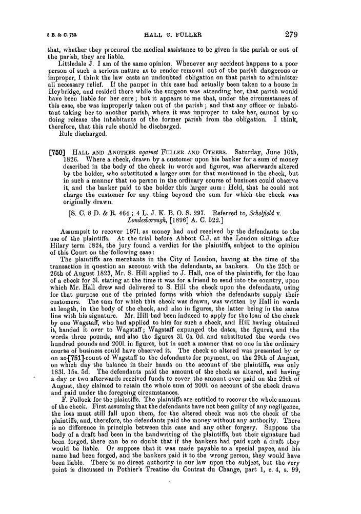 handle is hein.slavery/ssactsengr0070 and id is 1 raw text is: HALL V. FULLER

that, whether they procured the medical assistance to be given in the parish or out of
the parish, they are liable.
Littledale J. I am of the same opinion. Whenever any accident happens to a poor
person of such a serious nature as to render removal out of the parish dangerous or
improper, I think the law casts an undoubted obligation on that parish to administer
all necessary relief. If the pauper in this case had actually been taken to a house in
Heybridge, and resided there while the surgeon was attending her, that parish would
have been liable for her cure ; but it appears to me that, under the circumstances of
this case, she was improperly taken out of the parish ; and that any officer or inhabi-
tant taking her to another parish, where it was improper to take her, cannot by so
doing release the inhabitants of the former parish from the obligation. I think,
therefore, that this rule should be discharged.
Rule discharged.
[750]  HALL AND ANOTHER against FULLER AND OTHERS. Saturday, June 10th,
1826. Where a check, drawn by a customer upon his banker for a sum of money
described in the body of the check in words and figures, was afterwards altered
by the holder, who substituted a larger sum for that mentioned in the check, but
in such a manner that no person in the ordinary course of business could observe
it, and the banker paid to the holder this larger sum : Held, that he could not
charge the customer for any thing beyond the sum for which the check was
originally drawn.
[S. C. 8 D. & R. 464 ; 4 L. J. K. B. 0. S. 297. Referred to, Scholfield v.
Londesborough, [1896] A. C. 522.]
Assumpsit to recover 1971. as money had and received by the defendants to the
use of the plaintiffs. At the trial before Abbott C.J. at the London sittings after
Hilary term 1824, the jury found a verdict for the plaintiffs, subject to the opinion
of this Court on the following case:
The plaintiffs are merchants in the City of London, having at the time of the
transaction in question an account with the defendants, as bankers. On the 25th or
26th of August 1823, Mr. S. Hill applied to J. Hall, one of the plaintiffs, for the loan
of a check for 31. stating at the time it was for a friend to send into the country, upon
which Mr. Hall drew and delivered to S. Hill the check upon the defendants, using
for that purpose one of the printed forms with which the defendants supply their
customers. The sum for which this check was drawn, was written by Hall in words
at length, in the body of the check, and also in figures, the latter being in the same
line with his signature. Mr. Hill had been induced to apply for the loan of the check
by one Wagstaff, who had applied to him for such a check, and Hill having obtained
it, handed it over to Wagstaff; Wagstaff expunged the dates, the figures, and the
words three pounds, and also the figures 31. Os. Od. and substituted the words two
hundred pounds and 2001. in figures, but in such a manner that no one in the ordinary
course of business could have observed it. The check so altered was presented by or
on ac-[751]-count of Wagstaff to the defendants for payment, on the 29th of August,
on which day the balance in their hands on the account of the plaintiffs, was only
1831. 15s. 5d. The defendants paid the amount of the check as altered, and having
a day or two afterwards received funds to cover the amount over paid on the 29th of
August, they claimed to retain the whole sum of 2001. on account of the check drawn
and paid under the foregoing circumstances.
F. Pollock for the plaintiffs. The plaintiffs are entitled to recover the whole amount
of the check. First assuming that the defendants have not been guilty of any negligence,
the loss must still fall upon them, for the altered check was not the check of the
plaintiffs, and, therefore, the defendants paid the money without any authority. There
is no difference in principle between this case and any other forgery. Suppose the
body of a draft had been in the handwriting of the plaintiffs, but their signature had
been forged, there can be no doubt that if the bankers had paid such a draft they
would be liable. Or suppose that it was made payable to a special payee, and his
name had been forged, and the bankers paid it to the wrong person, they would have
been liable. There is no direct authority in our law upon the subject, but the very
point is discussed in Pothier's Treatise du Contrat du Change, part 1, c. 4, s. 99,

279

5 B. & C.  50.


