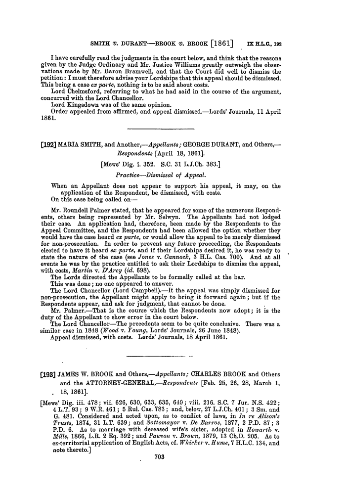 handle is hein.slavery/ssactsengr0072 and id is 1 raw text is: SMITH V. DURANT-BROOK V. BROOK [1861]

I have carefully read the judgments in the court below, and think that the reasons
given by the Judge Ordinary and Mr. Justice Williams greatly outweigh the obser-
vations made by Mr. Baron Bramwell, and that the Court did well to dismiss the
petition: I must therefore advise your Lordships that this appeal should be dismissed.
This being a case ex parte, nothing is to be said about costs.
Lord Chelmsford, referring to what he had said in the course of the argument,
concurred with the Lord Chancellor.
Lord Kingsdown was of the same opinion.
Order appealed from affirmed, and appeal dismissed.-Lords' Journals, 11 April
1861.
[192] MARIA SMITH, and Another,-Appellants; GEORGE DURANT, and Others,-
Respondents [April 18, 1861].
[Mews' Dig. i. 352. S.C. 31 L.J.Ch. 383.]
Practice-DismissaZ of Appeal.
When an Appellant does not appear to support his appeal, it may, on the
application of the Respondent, be dismissed, with costs.
On this case being called on-
Mr. Roundell Palmer stated, that he appeared for some of the numerous Respond-
ents, others being represented by Mr. Selwyn. The Appellants had not lodged
their case. An application had, therefore, been made by the Respondents to the
Appeal Committee, and the Respondents had been allowed the option whether they
would have the case heard ex parte, or would allow the appeal to be merely dismissed
for non-prosecution. In order to prevent any future proceeding, the Respondents
elected to have it heard ex parte, and if their Lordships desired it, he was ready to
state the nature of the case (see Jones v. Cannock, 3 H.L. Cas. 700). And at all
events he was by the practice entitled to ask their Lordships to dismiss the appeal,
with costs, Martin v. lYArcy (id. 698).
The Lords directed the Appellants to be formally called at the bar.
This was done; no one appeared to answer.
The Lord Chancellor (Lord Campbell).-It the appeal was simply dismissed for
non-prosecution, the Appellant might apply to bring it forward again; but if the
Respondents appear, and ask for judgment, that cannot be done.
Mr. Palmer.-That is the course which the Respondents now adopt; it is the
duty of the Appellant to show error in the court below.
The Lord Chancellor-The precedents seem to be quite conclusive. There was a
similar case in 1848 (Wood v. Young, Lords' Journals, 26 June 1848).
Appeal dismissed, with costs. Lords' Journals, 18 April 1861.
[193] JAMES W. BROOK and Others,-Appellants; CHARLES BROOK and Others
and the ATTORNE-GENERAL,-Respondents [Feb. 25, 26, 28, March 1,
18, 1861].
[Mews' Dig. iii. 478; vii. 626, 630, 633, 635, 649; viii. 216. S.C. 7 Jur. N.S. 422:
4 L.T. 93; 9 W.R. 461; 5 Rul. Cas. 783; and, below, 27 L.J.Ch. 401; 3 Sni. and
G. 481. Considered and acted upon, as to conflict of laws, in In re Alisom's
Trusts, 1874, 31 L.T. 639; and Sottomayor v. De Barros, 1877, 2 P.D. 87; 3
P.D. 6. As to marriage with deceased wife's sister, adopted in Howartk v.
Mills, 1866, L.R. 2 Eq. 392; and Pawuson v. Brown, 1879, 13 Ch.D. 205. As to
ex-territorial application of English Acts, cf. Whicker v. Hume, 7 H.LC. 134, and
note thereto.]

Ix H.LC., 192


