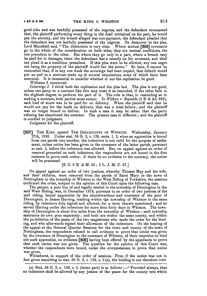 handle is hein.slavery/ssactsengr0074 and id is 1 raw text is: THE KING V. WHISTON

good title and was lawfully possessed of the negroes, and the defendant covenanted
that, the plaintiff performing every thing in the deed contained on his part, he would
pay the annuity, and the breach alleged was non-payment, the defendant pleaded that
the defendant was not lawfully possessed of the negroes. On demurrer to the plea,
Lord Mansfield said, The distinction is very clear. Where mutual [606] covenants
go to the whole of the consideration on both sides, they are mutual conditions, the
one precedent to the other. But where they go only to a part, where a breach may
be paid for in damages, there the defendant has a remedy on his covenant, and shall
not plead it as a condition precedent. If this plea were to be allowed, any one negro
not being the property of the plaintiff would bar the action. So here, it cannot be
contended that, if in any one week the sovereign had been unpaid, that default would
put an end to a contract made up of several stipulations, some of which have been
executed. It is immaterial to consider whether or not the replication be good.
Williams J. concurred.
Coleridge J. I think both the replication and the plea bad. The plea is not good,
unless one party to a contract like this may treat it as rescinded, if the other fails in
the slightest degree to perform his part of it. The rule is that, in rescinding as in
making a contract, both parties must concur. In Withers v. Reynolds (2 B. & Ad. 882),
each load of straw was to be paid for on delivery. When the plaintiff said that he
would not pay for the loads on delivery, that was a total failure; and the plaintiff
was no longer bound to deliver. In such a case it may be taken that the party
refusing has abandoned the contract. The present case is different; and the plaintiff
is entitled to judgment.
Judgment for the plaintiff.
[607] THE KING against THE INHABITANTS OF WHISTON. Wednesday, January
27th, 1836. Under stat. 56 G. 3, c. 139, sects. 1, 2, when an apprentice is bound
from one parish into another, the indenture is not valid for the purpose of settle-
ment, unless notice has been given to the overseers of the latter parish, pursuant
to sect. 2, before the indenture was allowed. But, on appeal against an order of
removal grounded on such indenture, the respondents are not bound in the first
instance to prove such notice : if there be no evidence to the contrary, the notice
will be presumed.
[S. C. 6 N. & M. 65; 5 L. J. M. C. 67.]
On appeal against an order of two justices, whereby Thomas May and his wife,
and their children, were removed from the parish of Saint Mary in the town of
Nottingham to the township of Whiston in the West Riding of Yorkshire, the sessions
confirmed the order, subject to the opinion of this Court upon the following case.
The pauper, a poor boy of and legally settled in the township of Dinnington in the
said West Riding, was, in December 1818, pursuant to an order of two justices of the
said riding, bound apprentice by the churchwardens and overseers of the poor of
Dinnington, to James Herring, residing within the township of Whiston in the same
riding, by indenture duly signed and allowed, for a term therein mentioned; and he
served Herring under the indenture for more than forty days in Whiston. The town-
ship of Dennington is about five miles from the township of Whiston ; each township
maintains its own poor separately ; and both are within the same county, and within
the jurisdiction of the peace of the two magistrates who made the order for the bind-
ing, and who afterwards signed their allowance of the indenture. On the hearing of
the appeal at the General Quarter Sessions for the town and county of the town of
Nottingham, the respondents refused to call evidence to prove that notice was given
by the overseers of Dinnington to the overseers of Whiston, of their intention to bind
out such apprentice, no evidence [608] having been offered by the appellants to prove
that such notice was not given. The question for the opinion of this Court was,
whether the respondents were bound, under the circumstances, to prove that notice
was given.
Whitehurst, in support of the order of sessions. First, if the notice was not in
fact given according to stat. 56 G. 3, c. 139, s. 2 (a), the binding is not therefore void.
(a) Stat. 56 G. 3, c. 139, s. 2 (latter part) is as follows :- Provided always, that
no indenture shall be allowed by any justice of the peace for the county into which

915

4AD. & E. 606,


