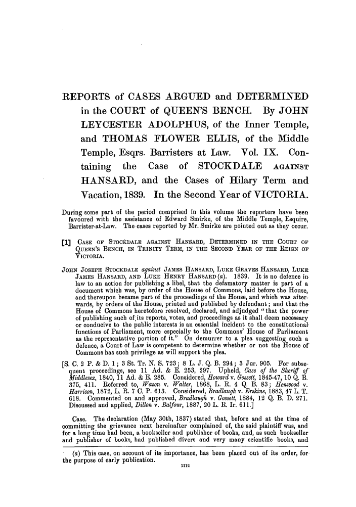 handle is hein.slavery/ssactsengr0075 and id is 1 raw text is: REPORTS of CASES ARGUED and DETERMINED
in the COURT of QUEEN'S BENCH. By JOHN
LEYCESTER ADOLPHUS, of the Inner Temple,
and THOMAS FLOWER ELLIS, of the Middle
Temple, Esqrs. Barristers at Law.                 Vol. IX.       Con-
taining      the     Case      of STOCKDALE                 AGAINST
HANSARD, and the Cases of Hilary Term and
Vacation, 1839. In the Second Year of VICTORIA.
During some part of the period comprised in this volume the reporters have been
favoured with the assistance of Edward Smirke, of the Middle Temple, Esquire,
Barrister-at-Law. The cases reported by Mr. Smirke are pointed out as they occur.
[1  CASE OF STOCKDALE AGAINST HANSARD, DETERMINED IN THE COURT OF
QUEEN'S BENCH, IN TRINITY TERM, IN THE SECOND YEAR OF THE REIGN OF
VICTORIA.
JOHN JOSEPH STOCKDALE against JAMES HANSARD, LUKE GRAVES HANSARD, LUKE:
JAMES HANSARD, AND LUKE HENRY HANSARD (a). 1839. It is no defence in.
law to an action for publishing a libel, that the defamatory matter is part of a
document which was, by order of the House of Commons, laid before the House,
and thereupon became part of the proceedings of the House, and which was after-
wards, by orders of the House, printed and published by defendant; and that the
House of Commons heretofore resolved, declared, and adjudged that the power.
of publishing such ofits reports, votes, and proceedings as it shall deem necessary
or conducive to the public interests is an essential incident to the constitutional
functions of Parliament., more especially to the Commons' House of Parliament
as the representative portion of it. On demurrer to a plea suggesting such a
defence, a Court of Law is competent to determine whether or not the House of'
Commons has such privilege as will support the plea.
[S. C. 2 P. & D. 1; 3 St. Tr. N. S. 723; 8 L. J. Q. B. 294; 3 Jur. 905. For subse-
quent proceedings, see 11 Ad. & E. 253, 297. Upheld, Case of the Sheriff of
Middlesex, 1840, 11 Ad. & E. 285. Considered, Howard v. Gossett, 1845-47, 10 Q. B.
375, 411. Referred to, Wason v. Walter, 1868, L. R. 4 Q. B. 83; Henwood v.
Harrison, 1872, L. R. 7 C. P. 613. Considered, Bradlaugh v. Erskine, 1883, 47 L. T.
618. Commented on and approved, Bradlaugh v. Gossett, 1884, 12 Q. B. D. 271.
Discussed and applied, Dillon v. Balfour, 1887, 20 L. R. Ir. 611.]
Case. The declaration (May 30th, 1837) stated that, before and at the time of
committing the grievance next hereinafter complained of, the said plaintiff was, and
for a long time had been, a bookseller and publisher of books, and, as such bookseller
and publisher of books, had published divers and very many scientific books, and
(a) This case, on account of its importance, has been placed out of its order, for-
the purpose of early publication.
1112



