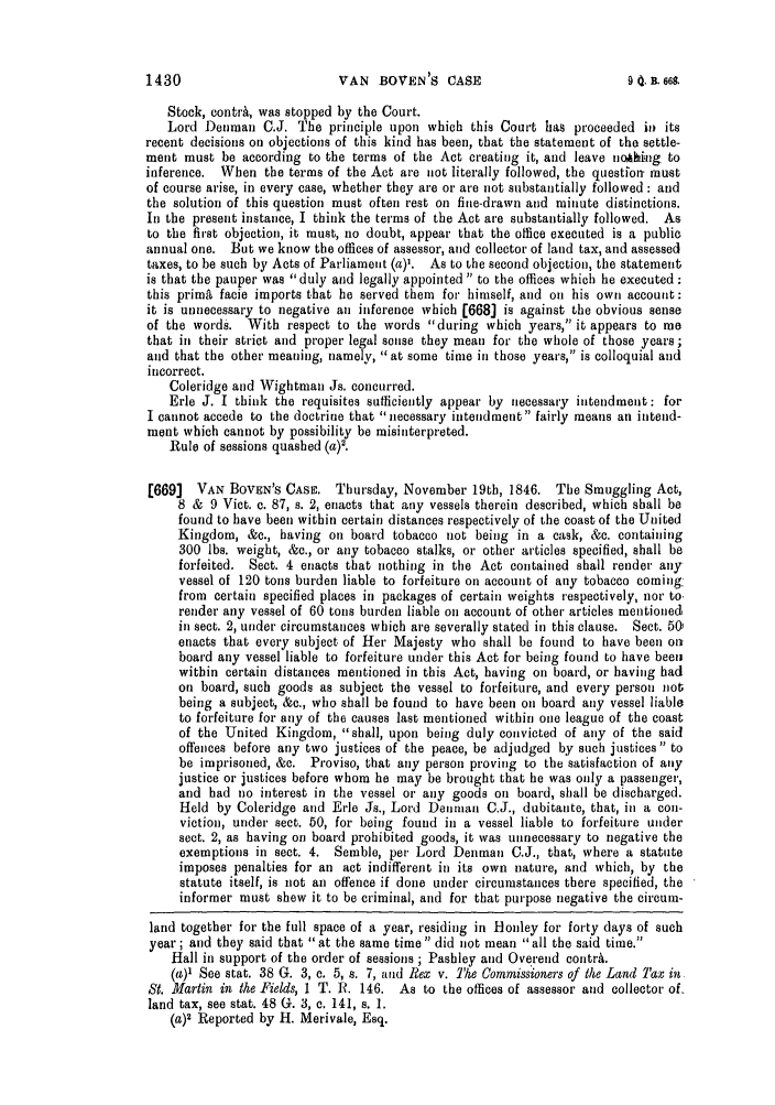 handle is hein.slavery/ssactsengr0081 and id is 1 raw text is: Stock, contrA, was stopped by the Court.
Lord Denman C.J. The principle upon which this Court has proceeded in its
recent decisions on objections of this kind has been, that the statement of the settle-
ment must be according to the terms of the Act creating it, and leave nJhing to
inference. When the terms of the Act are not literally followed, the question- must
of course arise, in every case, whether they are or are not substantially followed : and
the solution of this question must often rest on fine-drawn and minute distinctions.
In the present instance, I think the terms of the Act are substantially followed. As
to the first objection, it must, no doubt, appear that the office executed is a public
annual one. But we know the offices of assessor, and collector of land tax, and assessed
taxes, to be such by Acts of Parliament (a)'. As to the second objection, the statement
is that the pauper was duly and legally appointed to the offices which he executed:
this primi facie imports that he served them for himself, and on his own account:
it is unnecessary to negative an inference which [668] is against the obvious sense
of the words. With respect to the words during which years, it appears to me
that in their strict and proper legal sense they mean for the whole of those years;
and that the other meaning, namely, at some time in those years, is colloquial and
incorrect.
Coleridge and Wightman Js. concurred.
Erie J. I think the requisites sufficiently appear by necessary intendment: for
I cannot accede to the doctrine that necessary intendment fairly means an intend-
ment which cannot by possibility be misinterpreted.
Rule of sessions quashed (a)'.
[669]  VAN BOVEN'S CASE. Thursday, November 19th, 1846. The Smuggling Act,
8 & 9 Viet. c. 87, s. 2, enacts that any vessels therein described, which shall be
found to have been within certain distances respectively of the coast of the United
Kingdom, &c., having on board tobacco not being in a cask, &c. containing
300 lbs. weight, &c., or any tobacco stalks, or other articles specified, shall be
forfeited. Sect. 4 enacts that nothing in the Act contained shall render any
vessel of 120 tons burden liable to forfeiture on account of any tobacco coming
from certain specified places in packages of certain weights respectively, nor to'
render any vessel of 60 tons burden liable on account of other articles mentioned
in sect. 2, under circumstances which are severally stated in this clause. Sect. 501
enacts that every subject of Her Majesty who shall be found to have been ons
board any vessel liable to forfeiture under this Act for being found to have beeul
within certain distances mentioned in this Act, having on board, or having had
on board, such goods as subject the vessel to forfeiture, and every person not;
being a subject, &e., who shall be found to have been on board any vessel liable
to forfeiture for any of the causes last mentioned within one league of the coast
of the United Kingdom, shall, upon being duly convicted of any of the said
offences before any two justices of the peace, be adjudged by such justices to
be imprisoned, &c. Proviso, that any person proving to the satisfaction of any
justice or justices before whom he may be brought that he was only a passenger,
and had no interest in the vessel or any goods on board, shall be discharged.
Held by Coleridge and Erie Js., Lord Denman C.J., dubitante, that, in a con-
viction, under sect. 50, for being found in a vessel liable to forfeiture under
sect. 2, as having on board prohibited goods, it was unnecessary to negative the
exemptions in sect. 4. Semble, per Lord Denman C.J., that, where a statute
imposes penalties for an act indifferent in its own nature, and which, by the
statute itself, is not an offence if done under circumstances there specified, the
informer must shew it to be criminal, and for that purpose negative the eircum-
land together for the full space of a year, residing in Honley for forty days of such
year ; and they said that at the same time did not mean all the said time.
Hall in support of the order of sessions ; Pashley and Overend contrA.
(a)' See stat. 38 G. 3, c. 5, s. 7, and Rex v. The Commissioners of the Land Tax in
St. Martin in the Fields, 1 T. R. 146. As to the offices of assessor and collector of-
land tax, see stat. 48 G. 3, c. 141, s. 1.
(a)2 Reported by H. Merivale, Esq.

VAN BOVEN S CASE

1430

0 0. B. 669.


