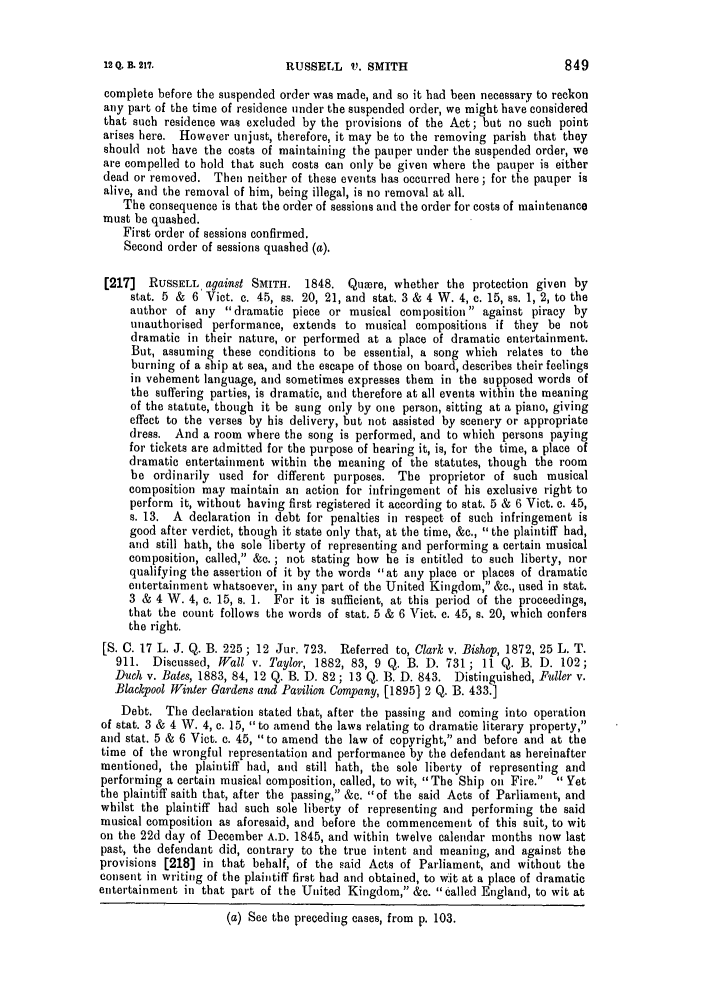 handle is hein.slavery/ssactsengr0085 and id is 1 raw text is: RUSSELL V'. SMITH

complete before the suspended order was made, and so it had been necessary to reckon
any part of the time of residence under the suspended order, we might have considered
that such residence was excluded by the provisions of the Act; but no such point
arises here. However unjust, therefore, it may be to the removing parish that they
should not have the costs of maintaining the pauper under the suspended order, we
are compelled to hold that such costs can only be given where the pauper is either
dead or removed. Then neither of these events has occurred here; for the pauper is
alive, and the removal of him, being illegal, is no removal at all.
The consequence is that the order of sessions and the order for costs of maintenance
must be quashed.
First order of sessions confirmed.
Second order of sessions quashed (a).
[217]  RUSSELL, against SMITH. 1848. Quoere, whether the protection given by
stat. 5 & 6 Vict. c. 45, ss. 20, 21, and stat. 3 & 4 W. 4, c. 15, ss. 1, 2, to the
author of any dramatic piece or musical composition against piracy by
unauthorised performance, extends to musical compositions if they be not
dramatic in their nature, or performed at a place of dramatic entertainment.
But, assuming these conditions to be essential, a song which relates to the
burning of a ship at sea, and the escape of those on board, describes their feelings
in vehement language, and sometimes expresses them in the supposed words of
the suffering parties, is dramatic, and therefore at all events within the meaning
of the statute, though it be sung only by one person, sitting at a piano, giving
effect to the verses by his delivery, but not assisted by scenery or appropriate
dress. And a room where the song is performed, and to which persons paying
for tickets are admitted for the purpose of hearing it, is, for the time, a place of
dramatic entertainment within the meaning of the statutes, though the room
be ordinarily used for different purposes. The proprietor of such musical
composition may maintain an action for infringement of his exclusive right to
perform it, without having first registered it according to stat. 5 & 6 Vict. c. 45,
s. 13. A declaration in debt for penalties in respect of such infringement is
good after verdict, though it state only that, at the time, &c., the plaintiff had,
and still hath, the sole liberty of representing and performing a certain musical
composition, called, &c. ; not stating how he is entitled to such liberty, nor
qualifying the assertion of it by the words at any place or places of dramatic
entertainment whatsoever, in any part of the United Kingdom, &c., used in stat.
3 & 4 W. 4, e. 15, s. 1. For it is sufficient, at this period of the proceedings,
that the count follows the words of stat. 5 & 6 Vict. c. 45, s. 20, which confers
the right.
[S. C. 17 L. J. Q. B. 225 ; 12 Jur. 723. Referred to, Clark v. Bishop, 1872, 25 L. T.
911. Discussed, Wall v. Taylor, 1882, 83, 9 Q. B. D. 731; 11 Q. B. D. 102;
Duch v. Bates, 1883, 84, 12 Q. B. D. 82 ; 13 Q. B. D. 843. Distinguished, Fuller v.
Blackpool Winter Gardens and Pavilion Company, [1895] 2 Q. B. 433.]
Debt. The declaration stated that, after the passing and coming into operation
of stat. 3 & 4 W. 4, c. 15, to amend the laws relating to dramatic literary property,
and stat. 5 & 6 Vict. c. 45, to amend the law of copyright, and before and at the
time of the wrongful representation and performance by the defendant as hereinafter
mentioned, the plaintiff had, and still hath, the sole liberty of representing and
performing a certain musical composition, called, to wit, The Ship on Fire.  Yet
the plaintiff saith that, after the passing, &c. of the said Acts of Parliament, and
whilst the plaintiff had such sole liberty of representing and performing the said
musical composition as aforesaid, and before the commencement of this suit, to wit
on the 22d day of December A.D. 1845, and within twelve calendar months now last
past, the defendant did, contrary to the true intent and meaning, and against the
provisions [218] in that behalf, of the said Acts of Parliament, and without the
consent in writing of the plaintiff first had and obtained, to wit at a place of dramatic
entertainment in that part of the United Kingdom, &c. called England, to wit at
(a) See the preceding cases, from p. 103.

12 Q. B. 217.


