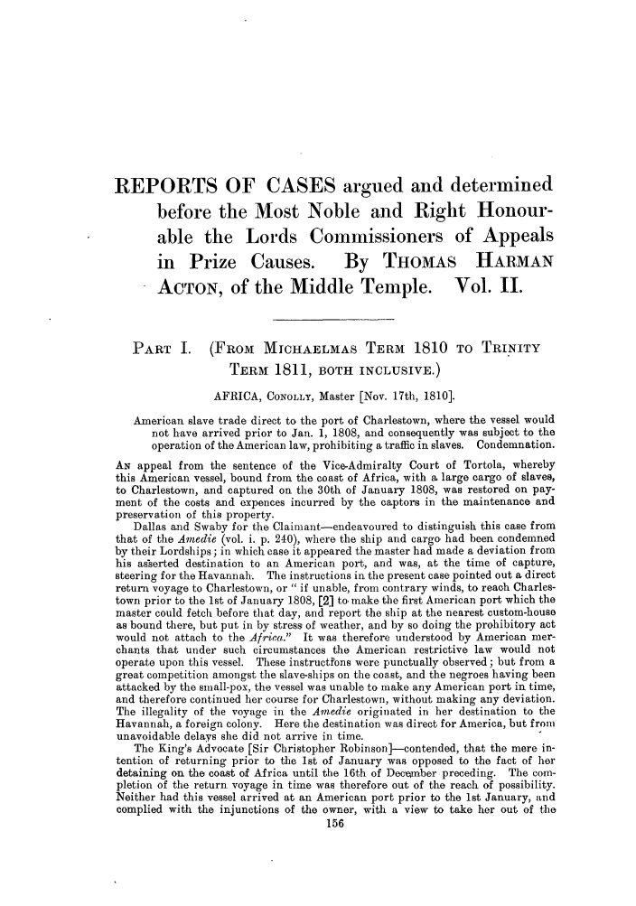 handle is hein.slavery/ssactsengr0102 and id is 1 raw text is: REPORTS OF CASES argued and determined
before the Most Noble and Right Honour-
able the Lords Commissioners of Appeals
in Prize Causes.                 By THOMAS HARMAN
ACTON, of the Middle Temple. Vol. II.
PART I. (FROM MICHAELMAS TERM 1810 TO TRINITY
TERM    1811, BOTH INCLUSIVE.)
AFRICA, CONOLLY, Master [Nov. 17th, 1810].
American slave trade direct to the port of Charlestown, where the vessel would
not have arrived prior to Jan. 1, 1808, and consequently was subject to the
operation of the American law, prohibiting a traffic in slaves. Condemnation.
AN appeal from the sentence of the Vice-Admiralty Court of Tortola, whereby
this American vessel, bound from the coast of Africa, with a large cargo of slaves,
to Charlestown, and captured on the 30th of January 1808, was restored on pay-
ment of the costs and expences incurred by the captors in the maintenance and
preservation of this property.
Dallas and Swaby for the Claimant-endeavoured to distinguish this case from
that of the Amedie (vol. i. p. 240), where the ship and cargo had been condemned
by their Lordships; in which case it appeared the master had made a deviation from
his asserted destination to an American port, and was, at the time of capture,
steering for the Havannah. The instructions in the present case pointed out a direct
return voyage to Charlestown, or  if unable, from contrary winds, to reach Charles-
town prior to the 1st of January 1808, [2] to, make the first American port which the
master could fetch before that day, and report the ship at the nearest custom-house
as bound there, but put in by stress of weather, and by so doing the prohibitory act
would not attach to the Africa. It was therefore understood by American mer-
chants that under such circumstances the American restrictive law would not
operate upon this vessel. These instructfons were punctually observed; but from a
great competition amongst the slave-ships on the coast, and the negroes having been
attacked by the small-pox, the vessel was unable to make any American port in time,
and therefore continued her course for Charlestown, without making any deviation.
The illegality of the voyage in the Amedie originated in her destination to the
Havannah, a foreign colony. Here the destination was direct for America, but from
unavoidable delays she did not arrive in time.
The King's Advocate [Sir Christopher Robinson]--contended, that the mere in-
tention of returning prior to the 1st of January was opposed to the fact of her
detaining on the coast of Africa until the 16th of )ecember preceding. The com-
pletion of the return voyage in time was therefore out of the reach of possibility.
Neither had this vessel arrived at an American port prior to the 1st January, and
complied with the injunctions of the owner, with a view to take her out of the


