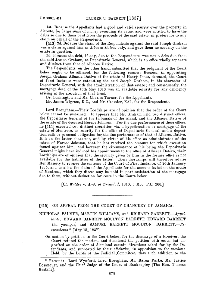 handle is hein.slavery/ssactsengr0107 and id is 1 raw text is: PALMER V. BARRETT [1837]

1st. Because the Appellants had a good and valid security over the property in
dispute, for large sums of money exceeding its value, and were entitled to have the
debts so due to them paid from the proceeds of the said estate, in preference to any
claim on behalf of the Respondents.
[413] 2d. Because the claim of the Respondents against the said Joseph Graham
was a claim against him as Albacea Dativo only, and gave them no security on the
estate in question.
3d. Because the debt, if any, due to the Respondents, was not a debt due from
the said Joseph Graham, as Depositario General, which is an office wholly separate
and distinct from that of Albacea Dativo.
The Respondents, on the other hand, submitted that the judgment of the Court
below ought to be affirmed, for the following reason: Because, in appointing
Joseph Graham Albacea Dativo of the estate of Henry Jones, deceased, the Court
of First Instance were entrusting the said Joseph Graham, in his character of
Depositario General, with the administration of that estate; and consequently, the
mortgage deed of the 15th May 1818 was an available security for any deficiency
arising in the execution of that trust.
Dr. Lushington and Mr. Charles Turner, for the Appellants.
Mr. James Wigram, K.C., and Mr. Crowder, K.C., for the Respondents.
Lord Brougha.-Their Lordships are of opinion that the order of the Court
below cannot be sustained. It appears that Mr. Graham held two distinct offices,
the Depositario General of the tribunals of the island, and the Albacea Dativo of
the estate of the deceased Horace Johnson. For the due performance of these offices,
he [414] executed two distinct securities, viz. a hypothecation or mortgage of the
estate of Montrose, as security for the office of Depositario General, and a deposi-
tion oath or personal obligation for the due performance of that of Albacea Dativo.
It is in the latter character, and by virtue of his office as administrator of the
estate of Horace Johnson, that he has received the amount for which execution
issued against him; and however the circumstance of his being the Depositario
General might have induced his appointment to the office of Albacca Dativo, their
Lordships are of opinion that the security given by him in the former office is not
available for the liabilities of the latter. Their Lordships will therefore advise
Her Majesty to reverse the sentence of the Court of First Instance, of 26th January
1835, and to allow the claim of the Appellants for the amount levied on the estate
of Montrose, which they direct may be paid in part satisfaction of the mortgage
due to them, without deduction for costs in the Court below.
[Cf. Wildes i. A.-G. of T?'inidad, 1840, 3 Moo. P.C. 200.]
[415]  ON APPEAL FROM THE COURT OF CHANCERY OF JAMAICA.
NICHOLAS PALMER, MARTIN WILLIAMS, and RICHARD BARRETT,-Appel-
lants; EDWARD BARRETT MOULTON BARRETT, EDWARD BARRETT
the younger, and    SAMUEL     BARRETT     MOULTON     BARRETT,-Re-
spondents * [May 15,.1837].
On motion by petition in the Court below, for the discharge of a Receiver, the
Court refused the motion, and dismissed the petition with costs, but en-
grafted on the order of dismissal certain directions asked for by the De-
fendants, and supported by their affidavits, in opposition to the motion:
Held, by the Lords of the Judicial. Committee, that such addition to the
* Present:-Lord Wynford, Lord Brougham, Mr. Baron Parke, Mr. Justice
Bosanquet, and the Chief Judge of the Court of Bankruptcy [The Hon. Thomas
Erskine].

I MOORE, 413



