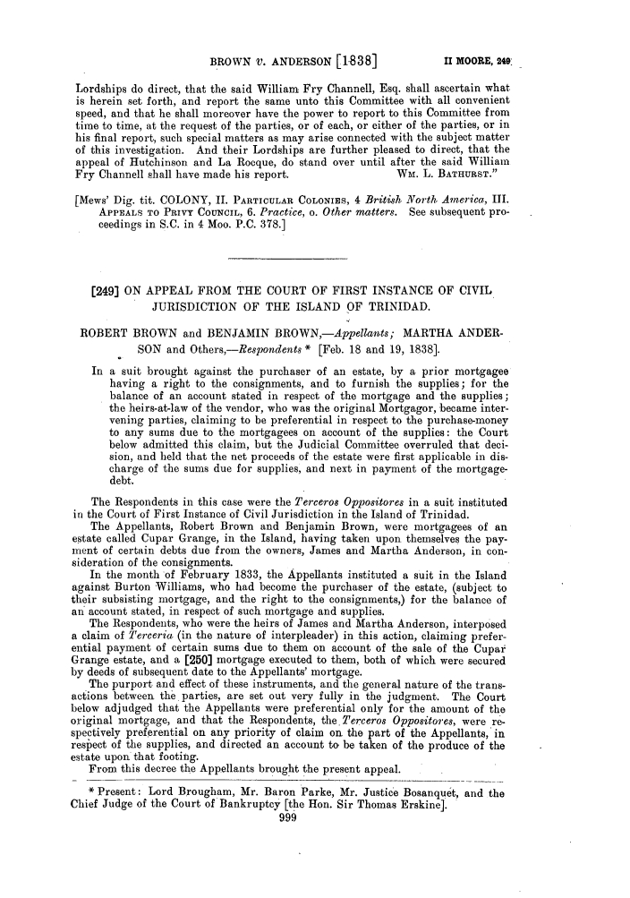 handle is hein.slavery/ssactsengr0111 and id is 1 raw text is: BROWN V. ANDERSON [1838]

Lordships do direct, that the said William Fry Channell, Esq. shall ascertain what
is herein set forth, and report the same unto this Committee with all convenient
speed, and that he shall moreover have the power to report to this Committee from
time to time, at the request of the parties, or of each, or either of the parties, or in
his final report, such special matters as may arise connected with the subject matter
of this investigation. And their Lordships are further pleased to direct, that the
appeal of Hutchinson and La Rocque, do stand over until after the said William
Fry Channell shall have made his report.                 WM. L. BATHURST.
[Mews' Dig. tit. COLONY, II. PARTICULAR COLONIES, 4 British North America, III.
APPEALS TO PRIVY COUNCIL, 6. Practice, o. Other matters. See subsequent pro-
ceedings in S.C. in 4 Moo. P.C. 378.]
[249] ON APPEAL FROM THE COURT OF FIRST INSTANCE OF CIVIL
JURISDICTION OF THE ISLAND OF TRINIDAD.
ROBERT BROWN and BENJAMIN BROWN,-Appellants; MARTHA ANDER-
SON and Others,-Respondents * [Feb. 18 and 19, 1838].
In a suit brought against the purchaser of an estate, by a prior mortgagee
having a right to the consignments, and to furnish the supplies; for the
balance of an account stated in respect of the mortgage and the supplies;
the heirs-at-law of the vendor, who was the original Mortgagor, became inter-
vening parties, claiming to be preferential in respect to the purchase-money
to any sums due to the mortgagees on account of the supplies: the Court
below admitted this claim, but the Judicial Committee overruled that deci-
sion, and held that the net proceeds of the estate were first applicable in dis-
charge of the sums due for supplies, and next in payment of the mortgage-
debt.
The Respondents in this case were the Terceros Oppositores in a suit instituted
in the Court of First Instance of Civil Jurisdiction in the Island of Trinidad.
The Appellants, Robert Brown and Benjamin Brown, were mortgagees of an
estate called Cupar Grange, in the Island, having taken upon themselves the pay-
ment of certain debts due from the owners, James and Martha Anderson, in con-
sideration of the consignments.
In the month of February 1833, the Appellants instituted a suit in the Island
against Burton Williams, who had become the purchaser of the estate, (subject to
their subsisting mortgage, and the right to the consignments,) for the balance of
an account stated, in respect of such mortgage and supplies.
The Respondents, who were the heirs of James and Martha Anderson, interposed
a claim of Terceria (in the nature of interpleader) in this action, claiming prefer-
ential payment of certain sums due to them on account of the sale of the Cupar
Grange estate, and a [250] mortgage executed to them, both of which were secured
by deeds of subsequent date to the Appellants' mortgage.
The purport and effect of these instruments, and the general nature of the trans-
actions between the parties, are set out very fully in the judgment. The Court
below adjudged that the Appellants were preferential only for the amount of the
original mortgage, and that the Respondents, the Terceros Oppositores, were re-
spectively preferential on any priority of claim on the part of the Appellants, in
respect of the supplies, and directed an account to be taken of the produce of the
estate upon that footing.
From this decree the Appellants brought the present appeal.
* Present: Lord Brougham, Mr. Baron Parke, Mr. Justice Bosanquet, and the
Chief Judge of the Court of Bankruptcy [the Hon. Sir Thomas Erskine].
999

II MOORE, 9.49


