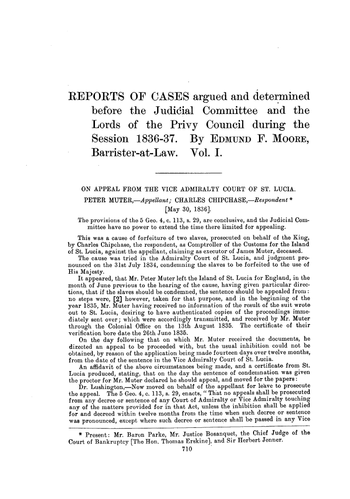 handle is hein.slavery/ssactsengr0132 and id is 1 raw text is: REPORTS OF CASES argued and determined
before the Judidial Committee and the
Lords of the Privy Council during the
Session 1836-37. By EDMUND F. MOORE,
Barrister-at-Law. Vol. I.
ON APPEAL FROM THE VICE ADMIRALTY COURT OF ST. LUCIA.
PETER MUTER,-Appellant; CHARLES CHIPCHASE,-Respondent *
[May 30, 1836].
The provisions of the 5 Geo. 4, c. 113, s. 29, are conclusive, and the Judicial Com-
mittee have no power to extend the time there limited for appealing.
This was a cause of forfeiture of two slaves, prosecuted on behalf of the King,
by Charles Chipchase, the respondent, as Comptroller of the Customs for the Island
of St. Lucia, against the appellant, claiming as executor of James Muter, deceased.
The cause was tried in the Admiralty Court of St. Lucia, and judgment pro-
nounced on the 31st July 1834, condemning the slaves to be forfeited to the use of
His Majesty.
It appeared, that Mr. Peter Muter left the Island of St. Lucia for England, in the
month of June previous to the hearing of the cause, having given particular direc-
tions, that if the slaves should be condemned, the sentence should be appealed from:
no steps were, [2] however, taken for that purpose, and in the beginning of the
year 1835, Mr. Muter having received no information of the result of the suit wrote
out to St. Lucia, desiring to have authenticated copies of the proceedings imme-
diately sent over; which were accordingly transmitted, and received by Mr. Muter
through the Colonial Office on the 13th August 1835. The certificate of their
verification bore date the 26th June 1835.
On the day following that on which Mr. Muter received the documents, he
directed an appeal to be proceeded with, but the usual inhibition could not be
obtained, by reason of the application being made fourteen days over twelve months,
from the date of the sentence in the Vice Admiralty Court of St. Lucia.
An affidavit of the above circumstances being made, and a certificate from St.
Lucia produced, stating, that on the day the sentence of condemnation. was given
the proctor for Mr. Muter declared he should appeal, and moved for the papers:
Dr. Lushington,-Now moved on behalf of the appellant for leave to prosecute
the appeal. The 5 Geo. 4, c. 113, s. 29, enacts,  That no appeals shall be prosecuted
from any decree or sentence of any Court of Admiralty or Vice Admiralty touching
any of the matters provided for in that Act, unless the inhibition shall be applied
for and decreed within twelve months from the time when such decree or sentence
was pronounced, except where such decree or sentence shall be passed in any Vice
Present: Mr. Baron Parke, Mr. Justice Bosanquet, the Chief Judge of the
Court of Bankruptcy [The Hon. Thomas Erskine], and Sir Herbert Jenner.
710


