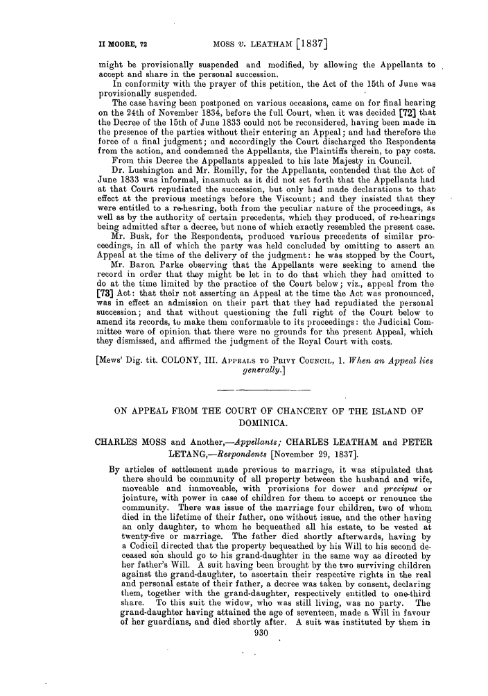 handle is hein.slavery/ssactsengr0143 and id is 1 raw text is: MOSS V. LEATHAM [1837]

might be provisionally suspended and modified, by allowing the Appellants to
accept and share in the personal succession.
In conformity with the prayer of this petition, the Act of the 15th of June was
provisionally suspended.
The case having been postponed on various occasions, came on for final hearing
on the 24th of November 1834, before the full Court, when it was decided [72] that
the Decree of the 15th of June 1833 could not be reconsidered, having been made in
the presence of the parties without their entering an Appeal; and had therefore the
force of a final judgment; and accordingly the Court discharged the Respondents
from the action, and condemned the Appellants, the Plaintiffs therein, to pay costs.
From this Decree the Appellants appealed to his late Majesty in Council.
Dr. Lushington and Mr. Romilly, for the Appellants, contended that the Act of
June 1833 was informal, inasmuch as it did not set forth that the Appellants had
at that Court repudiated the succession, but only had made declarations to that,
effect at the previous meetings before the Viscount; and they insisted that they
were entitled to a re-hearing, both from the peculiar nature of the proceedings, as
well as by the authority of certain precedents, which they produced, of re-hearings
being admitted after a decree, but none of which exactly resembled the present case.
Mr. Busk, for the Respondents, produced various precedents of similar pro-
ceedings, in all of which the party was held concluded by omitting to assert an
Appeal at the time of the delivery of the judgment: he was stopped by the Court,
Mr. Baron Parke observing that the Appellants were seeking to amend the
record in order that they might be let in to do that which they had omitted to
do at the time limited by the practice of the Court below; viz., appeal from the
[73) Act: that their not asserting an Appeal at the time the Act was pronounced,
was in effect an admission on their part that they had repudiated the personal
succession; and that without questioning the full right of the Court below to
amend its records, to make them conformable to its proceedings: the Judicial Com-
mittee were of opinion that there were no grounds for the present Appeal, which
they dismissed, and affirmed the judgment of the Royal Court with costs.
[Mews' Dig. tit. COLONY, III. APPEALS TO PRIVY COUNCIL, 1. When an Appeal lies
generally.]
ON APPEAL FROM THE COURT OF CHANCERY OF THE ISLAND OF
DOMINICA.
CHARLES MOSS and Another,-Appellants; CHARLES LEATHAM and PETER
LETANG,-Respondents [November 29, 1837].
By articles of settlement made previous to marriage, it was stipulated that
there should be community of all property between the husband and wife,
moveable and immoveable, with provisions for dower and preciput or
jointure, with power in case of children for them to accept or renounce the
community. There was issue of the marriage four children, two of whom
died in the lifetime of their father, one without issue, and the other having
an only daughter, to whom he bequeathed all his estate, to be vested at
twenty-five or marriage. The father died shortly afterwards, having by
a Codicil directed that the property bequeathed by his Will to his second de-
ceased s6n should go to his grand-daughter in the same way as directed by
her father's Will. A suit having been brought by the two surviving children
against the grand-daughter, to ascertain their respective rights in the real
and personal estate of their father, a decree was taken by consent, declaring
them, together with the grand-daughter, respectively entitled to one-third
share.  To this suit the widow, who was still living, was no party.  The
grand-daughter having attained the age of seventeen, made a Will in favour
of her guardians, and died shortly after. A suit was instituted by them in

II MOORE, 72


