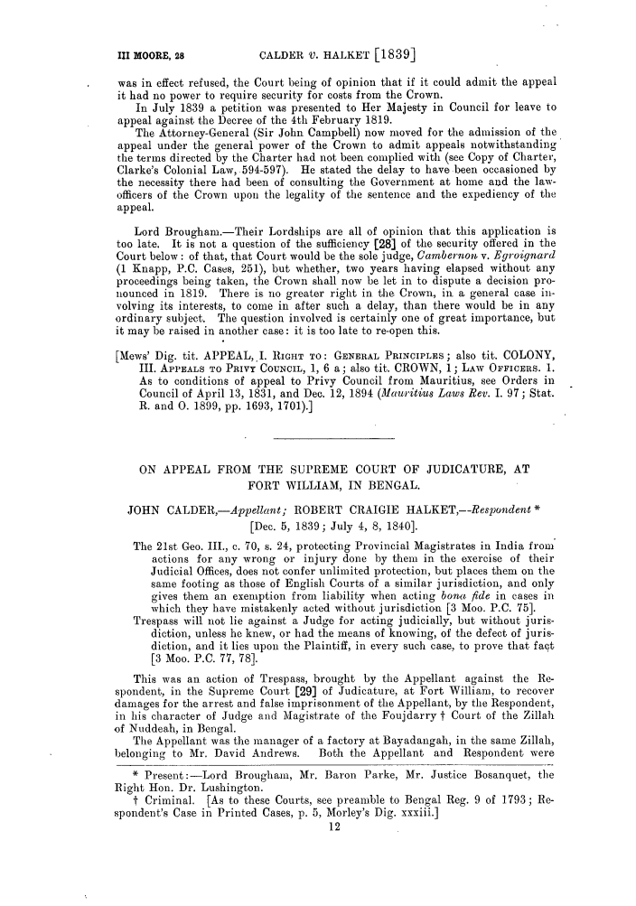 handle is hein.slavery/ssactsengr0199 and id is 1 raw text is: CALDER V. HALKET [1839]

was in effect refused, the Court being of opinion that if it could admit the appeal
it had no power to require security for costs from the Crown.
In July 1839 a petition was presented to Her Majesty in Council for leave to
appeal against the Decree of the 4th February 1819.
The Attorney-General (Sir John Campbell) now moved for the admission of the
appeal under the general power of the Crown to admit appeals notwithstanding
the terms directed by the Charter had not been complied with (see Copy of Charter,
Clarke's Colonial Law, 594-597). He stated the delay to have been occasioned by
the necessity there had been of consulting the Government at home and the law-
officers of the Crown upon the legality of the sentence and the expediency of the
appeal.
Lord Brougham.-Their Lordships are all of opinion that this application is
too late. It is not a question of the sufficiency [28] of the security offered in the
Court below: of that, that Court would be the sole judge, Cambernon v. Egroignard
(1 Knapp, P.C. Cases, 251), but whether, two years having elapsed without any
proceedings being taken, the Crown shall now be let in to dispute a decision pro-
nounced in 1819. There is no greater right in the Crown, in a general case in-
volving its interests, to come in after such a delay, than there would be in any
ordinary subject. The question involved is certainly one of great importance, but
it may be raised in another case: it is too late to re-open this.
[Mews' Dig. tit. APPEAL,.I. RIGHT TO: GENERAL PRINCIPLES; also tit. COLONY,
III. APPEALS TO PRIVY COUNCIL, 1, 6 a; also tit. CROWN, 1; LAw OFFICERS. 1.
As to conditions of appeal to Privy Council from Mauritius, see Orders in
Council of April 13, 1831, and Dec. 12, 1894 (Mauritius Laws Rev. I. 97; Stat.
R. and 0. 1899, pp. 1693, 1701).]
ON APPEAL FROM THE SUPREME COURT OF JUDICATURE, AT
FORT WILLIAM, IN BENGAL.
JOHN CALDER,-Appellant; ROBERT CRAIGIE HALKET,--Respondent*
[Dec. 5, 1839; July 4, 8, 1840].
The 21st Geo. III., c. 70, s. 24, protecting Provincial Magistrates in India from
actions for any wrong or injury done by them in the exercise of their
Judicial Offices, does not confer unlimited protection, but places them on the
same footing as those of English Courts of a similar jurisdiction, and only
gives them an exemption from liability when acting bonn fide in cases in
which they have mistakenly acted without jurisdiction [3 Moo. P.C. 75].
Trespass will not lie against a Judge for acting judicially, but without juris-
diction, unless he knew, or had the means of knowing, of the defect of juris-
diction, and it lies upon the Plaintiff, in every such case, to prove that fact
[3 Moo. P.C. 77, 78].
This was an action of Trespass, brought by the Appellant against the Re-
spondent, in the Supreme Court [29] of Judicature, at Fort William, to recover
damages for the arrest and false imprisonment of the Appellant, by the Respondent,
in his character of Judge and Magistrate of the Foujdarry t Court of the Zillah
of Nuddeah, in Bengal.
The Appellant was the manager of a factory at Bayadangah, in the same Zillah,
belonging to Mr. David Andrews.     Both the Appellant and Respondent were
* Present:-Lord Brougham, Mr. Baron Parke, Mr. Justice Bosanquet, the
Right Hon. Dr. Lushington.
t Criminal. [As to these Courts, see preamble to Bengal Reg. 9 of 1793; Re-
spondent's Case in Printed Cases, p. 5, Morley's Dig. xxxiii.]

III MOORE, 28


