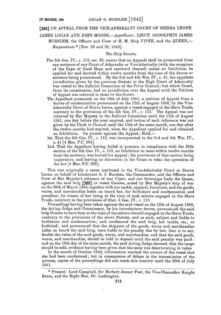 handle is hein.slavery/ssactsengr0208 and id is 1 raw text is: LOGAN V. BURSLEM [1842]

[284] ON APPEAL FROM THE VICE-ADMIRALTY COURT OF SIERRA LEONE.
JAMES LOGAN AND JOHN MOORE,-Appellants; LIEUT. GODOLPHIN JAMES
BURSLEM, the Officers and Crew of H. M. Ship VIPER, and the QUEEN,-
Respondents * [Nov. 28 and 29, 1842].
The Ship GUIANA.
The 5th Geo. IV., c. 113, sec. 29, enacts that no Appeals shall be prosecuted from
any sentence of any Court of Admiralty or Vice-Admiralty (with the exception
of the Cape of Good Hope and eastward thereof) unless an Inhibition be
applied for and decreed within twelve months from the time of the decree or
sentence being pronounced. By the 3rd and 4th Win. IV., c. 41, the appellate
jurisdiction given by the previous Statute to the High Court of Admiralty
was vested in the Judicial Committee of the Privy Council; but which Court,
from its constitution, had no jurisdiction over the Appeal until the Petition
of Appeal was referred to them by the Crown.
The Appellant presented, on the 16th of July 1841, a petition of Appeal from a
decree of condemnation pronounced on the 12th of August 1840, by the Vice-
Admiralty Court of Sierra Leone, against a vessel engaged in the Slave Trade,
contrary to the provisions of the 5th Geo. IV., c. 113. The Appeal was not
referred by Her Majesty to the Judicial Committee until the lth of August
1841, one day before the year expired, and notice of such reference was not
given by the Clerk in Council until the 13th of the same month, one day after
the twelve months bad expired, when the Appellant applied for and obtained
an Inhibition. On protest against the Appeal; Held,-
1st. That the 5th Geo. IV., c. 113, was incorporated in the 3rd and 4th Wm. IV.,
c. 41 [4 Moo. P.C. 294].
2nd. That the Appellant having failed to procure, in compliance with the 29th
section of the 5th Geo. IV., c. 113, anl Inhibition to, issue within twelve months
from the sentence, was barred his Appeal; the provisions of that section being
imperative, and leaving no discretion in the Court to relax the operation of
the Act [4 Moo,. P.C. 295].
This was originally a cause instituted in the Vice-Admiralty Court at Sierra
Leone, on behalf of Lieutenant G. J. Burslem, the Commander, and the Officers and
Crew of Her Majesty's schooner of war Viper, and our Sovereign Lady the Queen,
against the said brig [285] or vessel Guiana, seized by Her Majesty's ship of war
on the 26th of March 1840, together with her tackle, apparel, furniture, and the goods,
wares, and merchandize laden on board her, for forfeiture and condemnation and
penalties; by reason of her being at the time of such seizure engaged in the Slave
Trade, contrary to the provisions of Stat. 5 Geo. IV., c. 113.
Proceedings having been taken against the said vessel on the 12th of August 1840,
the Acting Judge and Commissary, by his introductory decree, pronounced the said
brig Guiana to have been at the time of the seizure thereof engaged in the Slave Trade,
contrary to the provisions of the above Statute, and as such, subject and liable to
forfeiture and condemnation; and condemned the said brig, her tackle, etc., as
forfeited: and pronounced that the shippers of the goods, wares and merchandize
laden on board the said brig, were liable to the penalty due by law, that is to say,
double the value of the said goods, wares, and merchandize, and that the said goods,
wares, and merchandize, should be held in deposit until the said penalty was paid:
and on the 19th day of the same month, the said Acting Judge decreed, that the cargo
should be sold, evidence having been given that the same was deteriorating in value.
In the month of October 1840, information reached the owners of the vessel that
she had been condemned; but in consequence of delays in the transmission of the
process, copies of the proceedings did not reach this country until the 20th of July
1841.
* Present: Lord Campbell, Sir Herbert Jenner Fust, the Vice-Chancellor Knight
Bruce, and the Right Hon. Dr. Lushington.
312

IV MOORE, 284


