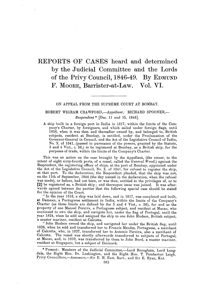 handle is hein.slavery/ssactsengr0221 and id is 1 raw text is: REPORTS OF CASES heard and determined
by the Judicial Committee and the Lords
of the Privy Council, 1846-49. By EDMUND
F. MOORE, Barrister-at-Law. Vol. VI.
ON APPEAL FROM THE SUPREME COURT AT BOMBAY.
ROBERT WIGRAM CRAWFORD,-Appellant; RICHARD SPOONER,-
Respondent* [Dec. 11 and 15, 1846].
A ship built in a foreign port in India in 1817, within the limits of the Com-
pany's Charter, by foreigners, and which sailed under foreign flags, until
1838, when it was then and thereafter owned by, and belonged to, British
subjects, resident at Bombay, is entitled, under the Proclamation of the
Governor-General in Council, and the Act of the Legislative Council of India,
No. X. of 1841, (passed in pursuance of the powers, granted by the Statute,
3 and 4 Viet., c. 56,) to be registered at Bombay, as a British ship, for the
purposes of trade, within the limits of the Company's Charter.
This was an action on the case brought by the Appellant, (the owner, to the
extent of eight sixty-fourth parts, of a vessel, called the Gene'ral Wood,) against the
Respondent, the registering officer of ships, at the port of Bombay, appointed under
the Act of the Legislative Council, No. X. of 1841, for refusal to register the ship,
at that port. To the declaration, the Respondent pleaded, that the ship was not,
on the 11th of September, 1844 (the day named in the declaration, when the refusal
was made), or before, had not been, or was then, entitled to the privileges of, or to
[2] be registered as, a British ship; and thereupon issue was joined. It was after-
wards agreed between the parties that the following special case should be stated
for the opinion of the Court.
 In the year 1816, a ship was laid down, and in 1817, was completed and built,
at Damaan, a Portuguese settlement in India, within the limits of the Company's
Charter (as those limits are defined by the 3 and 4 Vict., c. 56), for and as the
property of one Manoel Pereira, a Portuguese subject, and resident at Macao, who
continued to own the ship, and navigate her, under the flag of Portugal, until the
year 1824, when he sold and assigned the ship to one John Hudson, British subject,
a master mariner, resident at Calcutta.
 John Hudson owned the ship, and navigated her under the British flag, until
1826, when he sold and transferred her to Francis Mendez, Portuguese, a merchant
of Calcutta, who, in 1827, transferred her to Antonio Pereira, also a merchant of
Calcutta. The vessel was shortly afterwards transferred to subjects of Portugal,
at Macao, and, in 1832, was transferred by them to John Burd, a master mariner.,
resident at Singapore, but a subject of Denmark.
* Present: Members of the Judicial Committee,-Lord Brougham, Lord Lang-
dale, the Right Hon. Dr. Lushington, and the Right Hon. T. Pemberton Leigh.
Privy Councillors,-Assessors,-Sir E. H. East, Bart., and Sir E. Ryan, Knt.
582


