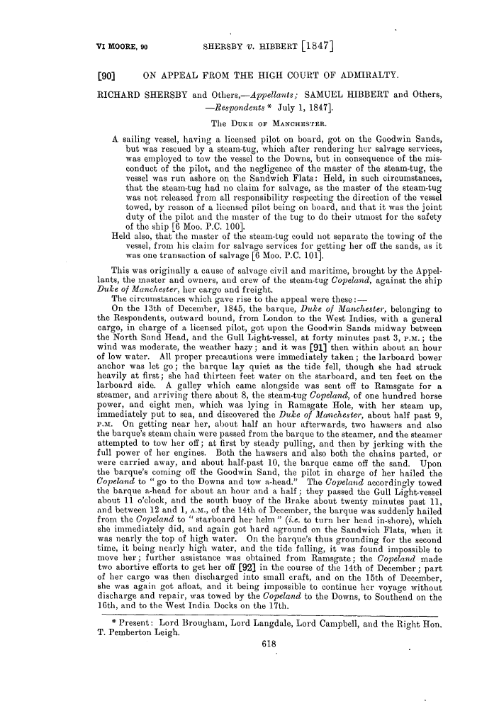 handle is hein.slavery/ssactsengr0223 and id is 1 raw text is: SHEESBY V. HIBBERT [1847]

[90]      ON APPEAL FROM THE HIGH COURT OF ADMIRALTY.
RICHARD SHERSBY and Others,-Appellants; SAMUEL HIBBERT and Others,
-Respondents * July 1, 1847].
The DUKE OF MANCHESTER.
A sailing vessel, having a licensed pilot on board, got on the Goodwin Sands,
but was rescued by a steam-tug, which after rendering her salvage services,
was employed to tow the vessel to the Downs, but in consequence of the mis-
conduct of the pilot, and the negligence of the master of the steam-tug, the
vessel was run ashore on the Sandwich Flats: Held, in such circumstances,
that the steam-tug had no claim for salvage, as the master of the steam-tug
was not released from all responsibility respecting the direction of the vessel
towed, by reason of a licensed pilot being on board, and that it was the joint
duty of the pilot and the master of the tug to do their utmost for the safety
of the ship [6 Moo. P.C. 100].
Held also, that the master of the steam-tug could not separate the towing of the
vessel, from his claim for salvage services for getting her off the sands, as it
was one transaction of salvage [6 Moo. P.C. 101].
This was originally a cause of salvage civil and maritime, brought by the Appel-
lants, the master and owners, and crew of the steam-tug Copeland, against the ship
Duke of Manchester, her cargo and freight.
The circumstances which gave rise to the appeal were these:-
On the 13th of December, 1845, the barque, Duke of Manchester, belonging to
the Respondents, outward bound, from London to the West Indies, with a general
cargo, in charge of a licensed pilot, got upon the Goodwin Sands midway between
the North Sand Head, and the Gull Light-vessel, at forty minutes past 3, P.M.; the
wind was moderate, the weather hazy; and it was [91] then within about an hour
of low water. All proper precautions were immediately taken; the larboard bower
anchor was let go; the barque lay quiet as the tide fell, though she had struck
heavily at first; she had thirteen feet water on the starboard, and ten feet on the
larboard side. A galley which came alongside was sent off to Ramsgate for a
steamer, and arriving there about 8, the steam-tug Copeland, of one hundred horse
power, and eight men, which was lying in Ramsgate Hole, with her steam up,
immediately put to sea, and discovered the Duke of famnehester, about half past 9,
u.n. On getting near her, about half an hour afterwards, two hawsers and also
the barque's steam chain were passed from the barque to the steamer, and the steamer
attempted to tow her off ; at first by steady pulling, and then by jerking with the
full power of her engines. Both the hawsers and also both the chains parted, or
were carried away, and about half-past 10, the barque came off the sand. Upon
the barque's coming off the Goodwin Sand, the pilot in charge of her hailed the
Copeland to  go to the Downs and tow a-head. The Copeland accordingly towed
the barque a-head for about an hour and a half; they passed the Gull Light-vessel
about 11 o'clock, and the south buoy of the Brake about twenty minutes past 11,
and between 12 and 1, A.M., of the 14th of December, the barque was suddenly hailed
from the Copeland to  starboard her helm  (i.e. to turn her head in-shore), which
she immediately did, and again got hard aground on the Sandwich Flats, when it
was nearly the top of high water. On the barque's thus grounding for the second
time, it being nearly high water, and the tide falling, it was found impossible to
move her; further assistance was obtained from Ramsgate; the Copeland made
two abortive efforts to get her off [92] in the course of the 14th of December; part
of her cargo was then discharged into small craft, and on the 15th of December,
she was again got afloat, and it being impossible to continue her voyage without
discharge and repair, was towed by the Copeland to the Downs, to Southend on the
16th, and to the West India Docks on the 17th.
* Present: Lord Brougham, Lord Langdale, Lord Campbell, and the Right Hon.
T. Pemberton Leigh.

VI MOORE, go


