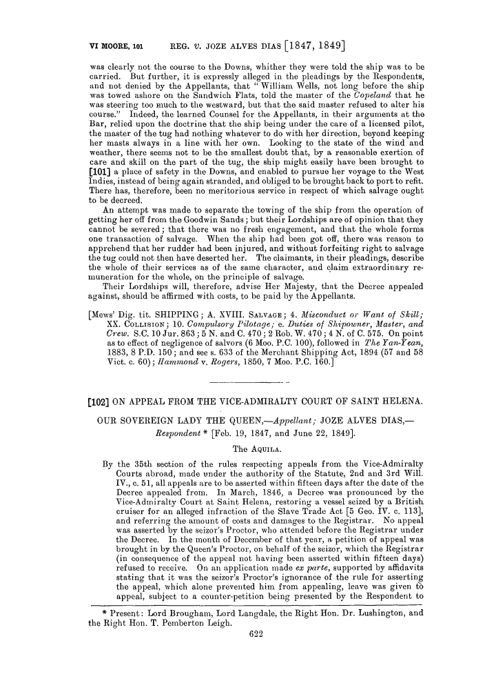 handle is hein.slavery/ssactsengr0224 and id is 1 raw text is: REG. V. JOZE ALVES DIAS [1847, 1849]

was clearly not the course to the Downs, whither they were told the ship was to be
carried. But further, it is expressly alleged in the pleadings by the Respondents,
and not denied by the Appellants, that  William Wells, not long before the ship
was towed ashore on the Sandwich Flats, told the master of the Copeland that he
was steering too much to the westward, but that the said master refused to alter his
course. Indeed, the learned Counsel for the Appellants, in their arguments at the
Bar, relied upon the doctrine that the ship being under the care of a licensed pilot,
the master of the tug had nothing whatever to do with her direction, beyond keeping
her masts always in a line with her own. Looking to the state of the wind and
weather, there seems not to be the smallest doubt that, by a reasonable exertion of
care and skill on the part of the tug, the ship might easily have been brought to
[101] a place of safety in the Downs, and enabled to pursue her voyage to the West
Indies, instead of being again stranded, and obliged to be brought back to port to refit.
There has, therefore, been no meritorious service in respect of which salvage ought
to be decreed.
An attempt was made to separate the towing of the ship from the operation of
getting her off from the Goodwin Sands; but their Lordships are of opinion that they
cannot be severed; that there was no fresh engagement, and that the whole forms
one transaction of salvage. When the ship had been got off, there was reason to
apprehend that her rudder had been injured, and without forfeiting right to salvage
the tug could not then have deserted her. The claimants, in their pleadings, describe
the whole of their services as of the same character, and claim extraordinary re-
muneration for the whole, on the principle of salvage.
Their Lordships will, therefore, advise Her Majesty, that the Decree appealed
against, should be affirmed with costs, to be paid by the Appellants.
[Mews' Dig. tit. SHIPPING; A. XVIII. SALVAGE; 4. Misconduct or Want of Skill;
XX. COLLISION; 10. Compulsory Pilotage; e. Duties of Shipowner, Master, and
Crew. S.C. 10 Jur. 863; 5 N. and C. 470; 2 Rob. W. 470; 4 N. of C. 575. On point
as to effect of negligence of salvors (6 Moo. P.C. 100), followed in The Yaw-Yean,
1883, 8 P.D. 150; and see s. 633 of the Merchant Shipping Act, 1894 (57 and 58
Vict. c. 60); Hammond v. Rogers, 1850, 7 Moo. P.C. 160.]
[102] ON APPEAL FROM THE VICE-ADMIRALTY COURT OF SAINT HELENA.
OUR SOVEREIGN LADY THE QUEEN,-Appellant; JOZE ALVES DIAS,-
Respondent * [Feb. 19, 1847, and June 22, 1849].
The AQUILA.
By the 35th section of the rules respecting appeals from the Vice-Admiralty
Courts abroad, made under the authority of the Statute, 2nd and 3rd Will.
IV., c. 51, all appeals are to be asserted within fifteen days after the date of the
Decree appealed from. In March, 1846, a Decree was pronounced by the
Vice-Admiralty Court at Saint Helena, restoring a vessel seized by a British
cruiser for an alleged infraction of the Slave Trade Act [5 Geo. IV. c. 113],
and referring the amount of costs and damages to the Registrar. No appeal
was asserted by the seizor's Proctor, who attended before the Registrar under
the Decree. In the month of December of that year, a petition of appeal was
brought in by the Queen's Proctor, on behalf of the seizor, which the Registrar
(in consequence of the appeal not having been asserted within fifteen days)
refused to receive. On an application made ex parte, supported by affidavits
stating that it was the seizor's Proctor's ignorance of the rule for asserting
the appeal, which alone prevented him from appealing, leave was given 6b
appeal, subject to a counter-petition being presented by the Respondent to
 Present: Lord Brougham, Lord Langdale, the Right Hon. Dr. Lushington, and
the Right Hon. T. Pemberton Leigh.

VI MOORE, 101


