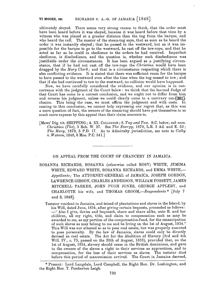 handle is hein.slavery/ssactsengr0228 and id is 1 raw text is: RICHARDS V. A.-G. OF JAMAICA [1848]

ultimately obeyed. There seems very strong reason to think, that the order must
have been heard before it was obeyed, because it was heard before that time by a
witness who was placed at a greater distance than the tug from the barque, and
who heard the call. The master of the steam-tug says, that as soon as he heard the
order it was instantly obeyed; that he passed to the westward, but as it was im-
possible for the barque to go to the westward, he cast off the tow-rope, and that he
acted as far as he could in obedience to the orders he had received. Imperfect
obedience, is disobedience, and the question is, whether such disobedience was
justifiable under the circumstances. It has been argued as a justifying circum-
stance, that if he had not cast off the tow-rope the Christina would have been
dragged by the Mary Clark; and that is a circumstance respecting which there is
also conflicting evidence. It is stated that there was sufficient room for the barque
to have passed to the westward even after the time when the tug ceased to tow; and
that if she had continued to tow to the westward, no collision would have happened.
Now, we have carefully considered the evidence, and our opinion is in con-
currence with the judgment of the Court below: we think that the learned Judge of
that Court has come to a correct conclusion, and we ought not to differ from him
and reverse his judgment, unless we could clearly come to a contrary con-[381]-
clusion. This being the case, we must affirm the judgment and with costs. In
coming to this conclusion, we cannot help expressing our regret that, as this was
a mere question of fact, the owners of the steam-tug should have put themselves to so
much more expense by this appeal than their claim amounts to.
[Mews' Dig. tit. SHIPPING; A. XX. COLLISION; 8. Tug and Tow. S.C. below, sub norn.
Christina (The), 3 Rob. W. 27. See The Energy, 1870, L.R. 3 Ad. and E. 52;
The Mary, 1879, 5 P.D. 17. As to Admiralty jurisdiction, see note to Colby
v. Watson, 1848, 6 Moo. P.C. 341.]
ON APPEAL FROM THE COURT OF CHANCERY IN JAMAICA.
ROSANNA RICHARDS, ROSANNA (otherwise called ROSY) WHITE, JEMIMA
WHITE, EDWARD WHITE, ROSANNA RICHARDS, and EMMA WHITE,-
Appellants; The ATTORNEY-GENERAL of JAMAICA, JOSEPH GORDON,
LAWRENCE GIBSON, CHARLES ANDERSON, WILLIAM FOSSETT, JAMES
MITCHELL PARKER, JOHN PUGH JONES, GEORGE APPLEBY, and
CHARLOTTE his wife, and THOMAS GROOM,-Respondents * [July 7
and 8, 1848].
Testator resident in Jamaica, and geised of plantations and slaves in the Island, by
his Will, dated June, 1834, after giving certain bequests, proceeded as follows:
- Also I give, devise and bequeath, share and share alike, unto R. and her
children, all my right, title, and claim to compensation such as may be
awarded to me, as my portion of the compensation-fund, for the emancipation
of such slaves as may belong to me and be living on the 1st of August, 1834.
This Will was not attested so as to pass real estate, but was properly executed
to pass personalty. By the law of Jamaica, slaves could only be directly
devised as real estate. The Act for the Abolition of Slavery (3rd and 4th
Will. IV., c. 73, passed on the 28th of August, 1833), provided that, on the
1st of August, 1834, slavery should cease in the British dominions, and gave
to the owners of the slaves a right to their services as apprentices, and to
compensation, for the loss of their services as slaves. The testator died
before this period of manumission arrived. The Court in Jamaica decreed,
Present: Lord Langdale, Lord Campbell, the Right Hon. Dr. Lushington, and
the Right Hon. T. Pemberton Leigh.

V1 MOORE, 381


