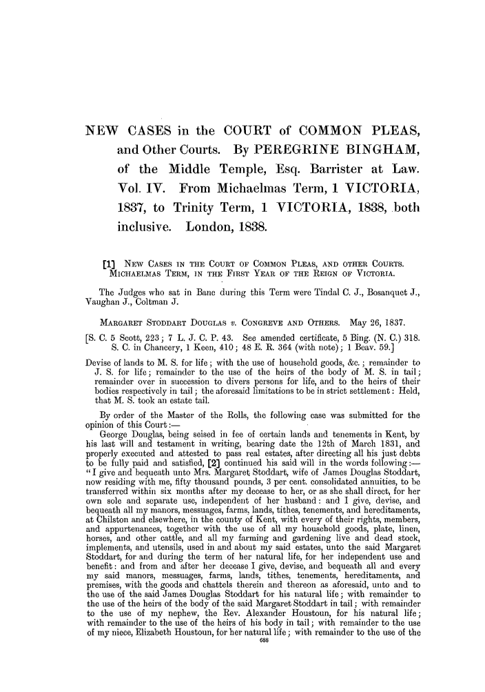 handle is hein.slavery/ssactsengr0243 and id is 1 raw text is: NEW CASES in the COURT of COMMON PLEAS,
and Other Courts. By PEREGRINE BINGHAM,
of the Middle Temple, Esq. Barrister at Law.
Vol. IV. From Michaelmas Term, 1 VICTORIA,
1837, to Trinity Term, 1 VICTORIA, 1838, both
inclusive. London, 1838.
[1]  NEiW CASES IN THE COURT OF COMMION PLEAS, AND OTHER COURTS.
MICHAELMAS TERM, IN THE FIRST YEAR OF THE REIGN OF VICTORIA.
The Judges who sat in Bane during this Term were Tindal C. J., Bosanquet J.,
Vaughan J., Coltman J.
MARGARET STODDART DOUGLAS V. CONGREVE AND OTHERS. May 26, 1837.
[S. C. 5 Scott, 223; 7 L. J. C. P. 43. See amended certificate, 5 Bing. (N. C.) 318.
S. C. in Chancery, 1 Keen, 410; 48 E. R. 364 (with note); 1 Beav. 59.]
Devise of lands to M. S. for life; with the use of household goods, &c. ; remainder to
J. S. for life; remainder to the use of the heirs of the body of M. S. in tail;
remainder over in succession to divers persons for life, and to the heirs of their
bodies respectively in tail; the aforesaid limitations to be in strict settlement: Held,
that M. S. took an estate tail.
By order of the Master of the Rolls, the following case was submitted for the
opinion of this Court:-
George Douglas, being seised in fee of certain lands and tenements in Kent, by
his last will and testament in writing, bearing date the 12th of March 1831, and
properly executed and attested to pass real estates, after directing all his just debts
to be fully paid and satisfied, [2] continued his said will in the words following:-
I give and bequeath unto Mrs. Margaret Stoddart, wife of James Douglas Stoddart,
now residing with me, fifty thousand pounds, 3 per cent. consolidated annuities, to be
transferred within six months after my decease to her, or as she shall direct, for her
own sole and separate use, independent of her husband: and I give, devise, and
bequeath all my manors, messuages, farms, lands, tithes, tenements, and hereditaments,
at Chilston and elsewhere, in the county of Kent, with every of their rights, members,
and appurtenances, together with the use of all my household goods, plate, linen,
horses, and other cattle, and all my farming and gardening live and dead stock,
implements, and utensils, used in and about my said estates, unto the said Margaret
Stoddart, for and during the term of her natural life, for her independent use and
benefit: and from and after her decease I give, devise, and bequeath all and every
my said manors, messuages, farms, lands, tithes, tenements, hereditaments, and
premises, with the goods and chattels therein and thereon as aforesaid, unto and to
the use of the said James Douglas Stoddart for his natural life; with remainder to
the use of the heirs of the body of the said Margaret Stoddart in tail; with remainder
to the use of my nephew, the Rev. Alexander Houstoun, for his natural life;
with remainder to the use of the heirs of his body in tail; with remainder to the use
of my niece, Elizabeth Houstoun, for her natural life; with remainder to the use of the
688



