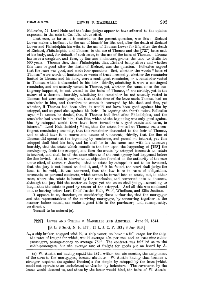 handle is hein.slavery/ssactsengr0248 and id is 1 raw text is: LEWIS V. MARSHALL

Pollexfen, 54, Lord Hale and the 'other judges appear to have adhered to the opinion
expressed in the note to Co. Litt. above cited.
That case, as far as it is material to the present question, was this :-Richard
Lower makes a feoffment to the use of himself for life, and, after the death of Richard
Lower and Philadelphia his wife, to the use of Thomas Lower for life, after the death
of Richard, Philadelphia, and Thomas, to the use of Thomas and the [727] heirs male
of his body, and, for default of such issue, to the use of the heirs of Thomas. Thomas
has issue a daughter, and then, by fine and indenture, grants the land to Grills for
500 years. Thomas dies, then Philadelphia dies, Richard being alive: and whether
this lease be good after the death of Richard, was the question. Pollexfen argued
that the lease was good, and made four questions-first, whether the words heirs of
Thomas were words of limitation or words of trust-secondly, whether the remainder
limited to Thomas and his heirs, were a contingent remainder, or a remainder vested
in Thomas, which is descended to his heir-thirdly, admitting it were a contingent
remainder, and not actually vested in Thomas, yet, whether the same, since the con-
tingency happened, be not vested in the heirs of Thomas, if not strictly, yet in the
nature of a descent-fourthly, admitting the remainder be not actually vested in
Thomas, but were contingent, and that at the time of the lease made Thomas had no
remainder in him, and therefore no estate is conveyed by his deed and fine, yet
whether, if Thomas had been alive, it would not have been good against him by
estoppel, and so good also against his heir. In arguing the fourth point, Pollexfen
says: It cannot be denied, that, if Thomas had lived after Philadelphia, and the
remainder had vested in him, that this, which at the beginning was only good against
him by estoppel, would then have been turned into a good estate and term, in
interest.  Lord Hale decided; first, that the estate limited to Thomas was a con-
tingent remainder; secondly, that this remainder descended to the heir of Thomas,
and he shall have it in course and nature of a descent; thirdly, that the fine of
Thomas did operate at the beginning by conclusion, and passed no interest, yet this
estoppel shall bind his heir, and he shall be in the same ease with his ancestor;
fourthly, that the estate which cometh to the heir upon the happening of [728] the
contingency, feeds this estoppel, and then the estate by estoppel becometh an estate
in interest, and shall be of the same effect as if the contingency had happened before
the fine levied. And, in answer to an objection founded on the authority of the case
above cited, of Iseham v. lorrice, -that an estate by estoppel is not to be favoured,
that the jury is not bound to find it, and, if it be found, the court shall judge the
lease to be void,-it was answered, that the law     is so in cases of obligations,
covenants, or personal contracts, which cannot be turned into an estate, but, in other
cases, where the estate is bound by the conclusion, and converted into an interest,
although the jury fiiid the matter at large, yet the court shall judge,-according to
law,-that the estate is good by reason of the estoppel. And all this was confirmed
on a re-hearing before Lord Chief Justice Hale, Wild, Windham, and Ellis Justices.
It appears to us, therefore, on considering these authorities, that the mortgagor
and the representatives of the surviving mortgagee, by concurring together in the
manner before stated, can make a good title to the purchaser; and, consequently,
we direct a
Nonsuit to be entered (a).
[729]  LEWIS AND OTHERS V. MARSHALL AND ANOTHER. June 29, 1844.
[S. C. 8 Scott, N. R. 477; 13 L. J. C. P. 193; 8 Jur. 848.]
A., a ship-broker, engaged with B., a ship-owner, to have a full cargo for the ship,
the rates of freight for which, would average 40s. per ton, and at least nine cabin-
passengers, passage-money to average 751. The contract was fulfilled as to the
cabin-passengers, but the average rate of freight for goods put on board by A.
(a) W. Austin not having repaid the 4871. within the six months, the assignment
of the term to the mortgagees, became absolute. W. Austin having thus become a
stranger, acquired (as against Gosden) a fee simple by estoppel by the lease (which
could not operate as an underlease) to Gosden by indenture. The covenants by the
lessee would descend to, and those by the lessor would bind, the heirs of W. Austin,.

293

7 MAN. & G. 727.


