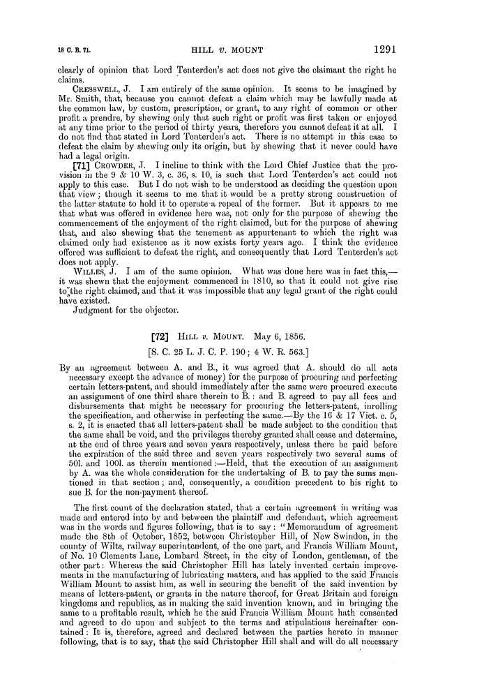 handle is hein.slavery/ssactsengr0256 and id is 1 raw text is: clearly of opinion that Lord Tenterden's act does not give the claimant the right he
claims.
CRESSWELL, J. I am entirely of the same opinion. It seems to be imagined by
Mr. Smith, that, because you cannot defeat a claim which may be lawfully made at
the common law, by custom, prescription, or grant, to any right of common or other
profit a prendre, by shewing only that such right or profit was first taken or enjoyed
at any time prior to the period of thirty years, therefore you cannot defeat it at all. I
do not find that stated in Lord Tenterden's act. There is no attempt in this case to
defeat the claim by shewing only its origin, but by shewing that it never could have
had a legal origin.
[71] CROWDER, J. I incline to think with the Lord Chief Justice that the pro-
vision in the 9 & 10 W. 3, c. 36, s. 10, is such that Lord Tenterden's act could not
apply to this case. But I do not wish to be understood as deciding the question upon
that view; though it seems to me that it would be a pretty strong construction of
the latter statute to hold it to operate a repeal of the former. But it appears to me
that what was offered in evidence here was, not only for the purpose of shewing the
commencement of the enjoyment of the right claimed, but for the purpose of shewing
that, and also shewing that the tenement as appurtenant to which the right was
claimed only had existence as it now exists forty years ago. I think the evidence
offered was sufficient to defeat the right, and consequently that Lord Tenterden's act
does not apply.
WILLES, J. I am of the same opinion. \What was done here was in fact this,-
it was shewn that the enjoyment commenced in 1810, so that it could not give rise
to'the right claimed, and that it was impossible that any legal grant of the right could
have existed.
Judgment for the objector.
[72]  HILL V. MOUNT. May 6, 1856.
[S. C. 25 L. J. C. P. 190; 4 W. R. 563.1
By an agreement between A. and B., it was agreed that A. should do all acts
necessary except the advance of money) for the purpose of procuring and perfecting
certain letters-patent, and should immediately after the same were procured execute
an assignment of one third share therein to B. : and B. agreed to pay all fees and
disbursements that might be necessary for procuring the letters-patent, inrolling
the specification, and otherwise in perfecting the same.-By the 16 & 17 Vict. c. 5,
s. 2, it is enacted that all letters-patent shall be made subject to the condition that
the same shall be void, and the privileges thereby granted shall cease and determine,
at the end of three years and seven years respectively, unless there be paid before
the expiration of the said three and seven years respectively two several sums of
501. and 1001. as therein mentioned :-Held, that the execution of an assignment
by A. was the whole consideration for the undertaking of B. to pay the sums men-
tioned in that section; and, consequently, a condition precedent to his right to
sue B. for the non-payment thereof.
The first count of the declaration stated, that a certain agreement in writing was
made and entered into by and between the plaintiff and defendant, which agreement
was in the words and figures following, that is to say : Memorandum of agreement
made the 8th of October, 1852, between Christopher Hill, of New Swindon, in the
county of Wilts, railway superintendent, of the one part, and Francis William Mount,
of No. 10 Clements Lane, Lombard Street, in the city of London, gentleman, of the
other part: Whereas the said Christopher Hill has lately invented certain improve-
ments in the manufacturing of lubricating matters, and has applied to the said Francis
William Mount to assist him, as well in securing the benefit of the said invention by
means of letters-patent, or grants in the nature thereof, for Great Britain and foreign
kingdoms and republics, as in making the said invention known, and in bringing the
same to a profitable result, which he the said Francis William Mount hath consented
and agreed to do upon and subject to the terms and stipulations hereinafter con-
tained : It is, therefore, agreed and declared between the parties hereto in manner
following, that is to say, that the said Christopher Hill shall and will do all necessary

1291

18 C. B. 71.

HILL V. M OUNT


