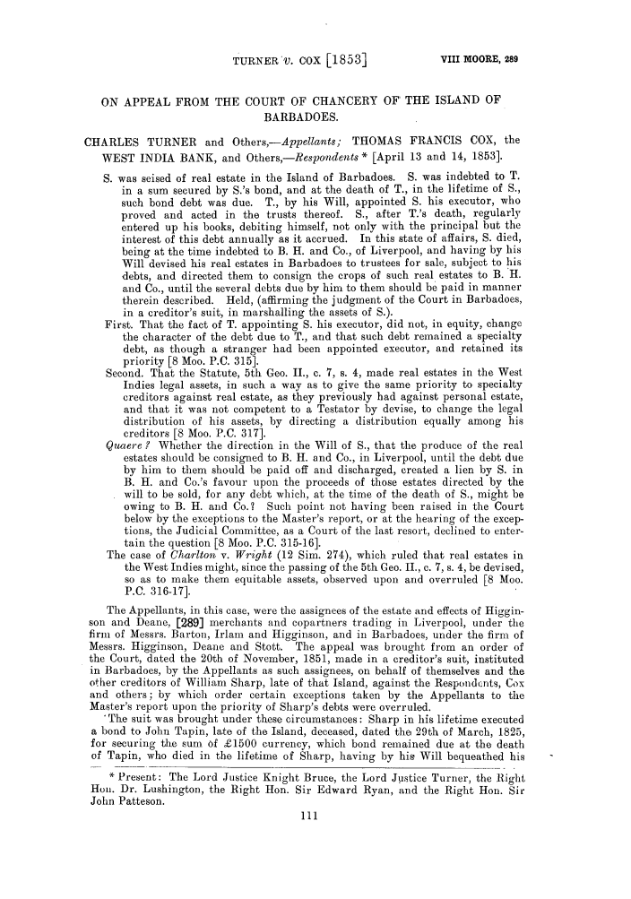 handle is hein.slavery/ssactsengr0259 and id is 1 raw text is: TURNER'V. COX [1853]

ON APPEAL FROM THE COURT OF CHANCERY OF' THE ISLAND OF
BARBADOES.
CHARLES TURNER and Others,-Appellants; THOMAS FRANCIS COX, the
WEST INDIA BANK, and Others,-Respondents * [April 13 and 14, 1853].
S. was seised of real estate in the Island of Barbadoes. S. was indebted to T.
in a sum secured by S.'s bond, and at the death of T., in the lifetime of S.,
such bond debt was due. T., by his Will, appointed S. his executor, who
proved and acted in the trusts thereof. S., after T.'s death, regularly
entered up his books, debiting himself, not only with the principal but the
interest of this debt annually as it accrued. In this state of affairs, S. died,
being at the time indebted to B. H. and Co., of Liverpool, and having by his
Will devised his real estates in Barbadoes to trustees for sale, subject to his
debts, and directed them to consign the crops of such real estates to B. H.
and Co., until the several debts due by him to them should be paid in manner
therein described. Held, (affirming the judgment of the Court in Barbadoes,
in a creditor's suit, in marshalling the assets of S.).
First. That the fact of T. appointing S. his executor, did not, in equity, change
the character of the debt due to T., and that such debt remained a specialty
debt, as though a stranger had been appointed executor, and retained its
priority [8 Moo. P.C. 315].
Second. That the Statute, 5th Geo. II., c. 7, s. 4, made real estates in the West
Indies legal assets, in such a way as to give the same priority to specialty
creditors against real estate, as they previously had against personal estate,
and that it was not competent to a Testator by devise, to change the legal
distribution of his assets, by directing a distribution equally among his
creditors [8 Moo. P.C. 317].
Quaere ? Whether the direction in the Will of S., that the produce of the real
estates should be consigned to B. H. and Co., in Liverpool, until the debt due
by him to them should be paid off and discharged, created a lien by S. in
B. H. and Co.'s favour upon the proceeds of those estates directed by the
will to be sold, for any debt which, at the time of the death of S., might be
owing to B. H. and Co.? Such point not having been raised in the Court
below by the exceptions to the Master's report, or at the hearing of the excep-
tions, the Judicial Committee, as a Court of the last resort, declined to enter-
tain the question [8 Moo. P.C. 315-16].
The case of Charlton v. Wright (12 Sim. 274), which ruled that real estates in
the West Indies might, since the passing of the 5th Geo. II., c. 7, s. 4, be devised,
so as to make them equitable assets, observed upon and overruled [8 Moo.
P.C. 316-17].
The Appellants, in this case, were the assignees of the estate and effects of Higgin-
son and Deane, [289] merchants and copartners trading in Liverpool, under the
firm of Messrs. Barton, Irlam and Higginson, and in Barbadoes, under the firm of
Messrs. Higginson, Deane and Stott. The appeal was brought from an order of
the Court, dated the 20th of November, 1851, made in a creditor's suit, instituted
in Barbadoes, by the Appellants as such assignees, on behalf of themselves and the
other creditors of William Sharp, late of that Island, against the Respond cnts, Cox
and others; by which order certain exceptions taken by the Appellants to the
Master's report upon the priority of Sharp's debts were overruled.
'The suit was brought under these circumstances: Sharp in his lifetime executed
a bond to John Tapin, late of the Island, deceased, dated the 29th of March, 1825,
for securing the sum of £1500 currency, which bond remained due at the death
of Tapin, who died in the lifetime of Sharp, having by his Will bequeathed his
* Present: The Lord Justice Knight Bruce, the Lord Justice Turner, the Right
Hon. Dr. Lushington, the Right Hon. Sir Edward Ryan, and the Right Hon. Sir
John Patteson.

VIII MOORE, 289


