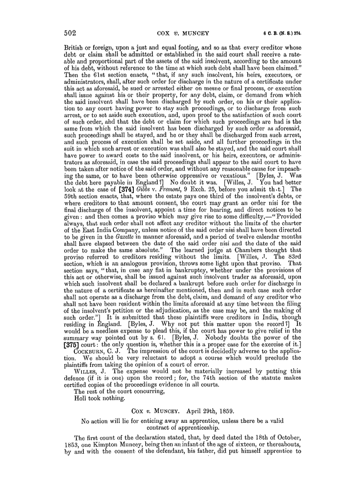 handle is hein.slavery/ssactsengr0273 and id is 1 raw text is: COX V. MUNCEY

British or foreign, upon a just and equal footing, and so as that every creditor whose
debt or claim shall be admitted or established in the said court shall receive a rate-
able and proportional part of the assets of the said insolvent, according to the amount
of his debt, without reference to the time at which such debt shall have been claimed.
Then the 61st section enacts, that, if any such insolvent, his heirs, executors, or
administrators, shall, after such order for discharge in the nature of a certificate under
this act as aforesaid, be sued or arrested either on mesne or final process, or execution
shall issue against his or their property, for any debt, claim, or demand from which
the said insolvent shall have been discharged by such order, on his or their applica-
tion to any court having power to stay such proceedings, or to discharge from such
arrest, or to set aside such execution, and, upon proof to the satisfaction of such court
of such order, ahd that the debt or claim for which such proceedings are had is the
same from which the said insolvent has been discharged by such order as aforesaid,
such proceedings shall be stayed, and he or they shall be discharged from such arrest,
and such process of execution shall be set aside, and all further proceedings in the
suit in which such arrest or execution was shall also be stayed, and the said court shall
have power to award costs to the said insolvent, or his heirs, executors, or adminis-
trators as aforesaid, in case the said proceedings shall appear to the said court to have
been taken after notice of the said order, and without any reasonable cause for impeach-
ing the same, or to have been otherwise oppressive or vexatious. [Byles, J. Was
the debt here payable in England ?] No doubt it was. [Willes, J. You had better
look at the case of [374] Gibbs v. Fremwnt, 9 Exch. 25, before you admit th t.] The
59th section enacts, that, where the estate pays one third of the insolvent's debts, or
where creditors to that amount consent, the court may grant an order nisi for the
final discharge of the insolvent, appoint a time for hearing, and direct notices to be
given: and then comes a proviso which may give rise to some difficulty,- Provided
always, that such order shall not affect any creditor without the limits of the charter
of the East India Company, unless notice of the said order nisi shall have been directed
to be given in the Gazette in manner aforesaid, and a period of twelve calendar months
shall have elapsed between the date of the said order nisi and the date of the said
order to make the same absolute. The learned judge at Chambers thought that
proviso referred to creditors residing without the limits. [Willes, ,1. The 83rd
section, which is an analogous provision, throws some light upon that proviso. That
section says, that, in case any fiat in bankruptcy, whether under the provisions of
this act or otherwise, shall be issued against such insolvent trader as aforesaid, upon
which such insolvent shall be declared a bankrupt before such order for discharge in
the nature of a certificate as hereinafter mentioned, then and in such case such order
shall not operate as a discharge from the debt, claim, and demand of any creditor who
shall not have been resident within the limits aforesaid at any time between the filing
of the insolvent's petition or the adjudication, as the case may be, and the making of
such order.] It is submitted that these plaintiffs were creditors in India, though
residing in England. [Byles, J. Why not put this matter upon the record 7] It
would be a needless expense to plead this, if the court has power to give relief in the
summary way pointed out by s. 61. [Byles, J. Nobody doubts the power of the
[375] court: the only question is, whether this is a proper case for the exercise of it.]
COCKBURN, C. J. The impression of the court is decidedly adverse to the applica-
tion. We should be very reluctant to adopt a course which would preclude the
plaintiffs from taking the opinion of a court of error.
WILLES, J. The expense would not be materially increased by putting this
defence (if it is one) upon the record; for, the 74th section of the statute makes
certified copies of the proceedings evidence in all courts.
The rest of the court concurring,
Holl took nothing.
Cox V. MUNCEY. April 29th, 1859.
No action will lie for enticing away an apprentice, unless there be a valid
contract of apprenticeship.
The first count of the declaration stated, that, by deed dated the 18th of October,
1853, one Kimpton Muncey, being then an infant of the age of sixteen, or thereabouts,
by and with the consent of the defendant, his father, did put himself apprentice to

6 C. B. (Nq. 8.) 374.


