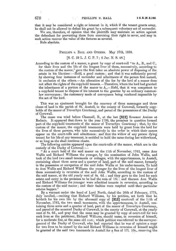 handle is hein.slavery/ssactsengr0275 and id is 1 raw text is: that it may be considered a right or interest in it, which if the tenant grants away,
he shall not be allowed to defeat his grant by a subsequent voluntary act of surrender.
We are, therefore, of opinion that the plaintiffs may maintain an action against
the defendant for preventing them from exercising their right to sever, and may in
such action recover the value of the fixtures as severed.
Rule absolute.
PHILLIPS V. BALL AND OTHERS. May 27th, 1859.
[S. C. 29 L. J. C. P. 7 ; 6 Jur. N. S. 48.]
According to the custom of a manor, a grant by copy of court-roll to A., B., and C.,
for their lives and the life of the longest liver of them, successively, according to
the custom of the manor, gave the first taker an absolute power of disposing of the
estate in his life-time :-Held, a good custom; and that it was sufficiently proved
by shewing four instances of surrender and admittance of the person first named,,
in exclusion of the others.-An alienation of the fee by the lord of a manor does.
not affect the rights of the copyhold tenants. -Therefore, where the lord had granted
the inheritance of a portion of the manor to A.,-Held, that it was competent to,
a copyhold tenant to dispose of his interest to the grantee by an ordinary commoni-
law conveyance; the customary mode of conveyance being rendered impossible by
the act of the lord.
This was an ejeetment brought for the recovery of three messuages and three
closes of land in the parish of St. Austell, in the county of Cornwall, formerly copy-
holds of the manor of Treverbyn Courtenay, and parcel of the possessions of the Duchy
of Cornwall.
The cause was tried before Channell, B., at the last [812] Summer Assizes at
Bodmin. It appeared that down to the year 1799, the premises in question formed
part of the copyhold tenements of the manor of Treverbyn Courtenay ; that, by the
custom of the manor, the copyhold tenements were held by grant from the lord for
the lives of three persons, who take successively in the order in which their names
appear on the court-rolls and admittance: and that the widow of any person dying
tenant for his life of any tenement, is entitled to hold the same during her widowhood,
or so long as she shall continue chaste.
The following entries appeared upon the court-rolls of the manor, which are in the
custody of the Duchy of Cornwall :-
At a court held of the said manor on the 11th of November, 1762, came Ann
Wallis and Richard Williams the younger, by the nomination of John Wallis, and
took of the lord two small tenements or cottages, with the appurtenances, in Austell,
containing about three acres and a quarter of land, part of the said manor, formerly
in the possession or occupation of the said John Wallis or his under-tenants, To hold
to Ann Wallis and Richard Williams the youngerfor the lives of the longest liver of
them successively in reversion of the said John Wallis, according to the custom of
the said manor, at the old yearly rent of 8s. 6d. ; and they gave to the lord for such
estate and entry in the premises to be had the sum of 151. : and thereon Ann Wallis
and Richard Williams the younger were admitted tenants in reversion, according to
the custom of the said manor ; and their fealties were respited until their particular
estates happen.
By a warrant under the hand of Lord North, dated the 26th of February, 1779,.
duly inrolled,-reciting that Richard Williams, by his petition, set forth that he,
holdeth for his own life by the aforesaid copy of [813] court-roll of the 1 Ith of*
November, 1762, the two small tenements, with the appurtenances, in Austell, con-
taining three acres and a quarter of land, part of the manor of Treverbyn Courtenay,
and parcel of the annexed Duchy of Cornwall, in the county of Cornwall, at the yearly
rent of 8s. 6d., and pray that the same may be granted by copy of court-roll for two.
such lives as the petitioner, Richard Williams, should name, in reversion of himself,.
for h moderate fine, at the same old rent; which petition was referred to the surveyor-.
general of the Duchy of Cornwall, who had reported that lie was of opinion a copy
for two lives to be named by the said Richard Williams in reversion of himself might;
be granted of the said two tenements in Austell for a fine of 171, 10s., reserving th

67-9

PHILLIPS V., BALL.

6 0. B. (K. 8.) 812.


