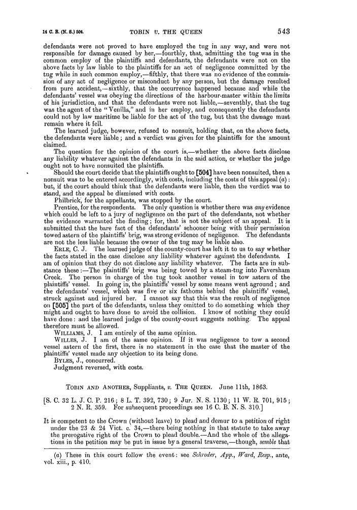 handle is hein.slavery/ssactsengr0288 and id is 1 raw text is: TOBIN V. THE QUEEN

defendants were not proved to have employed the tug in any way, and were not
responsible for damage caused by her,-fourthly, that, admitting the tug was in the
common employ of the plaintiffs and defendants, the defendants were not on the
above facts by law liable to the plaintiffs for an act of negligence committed by the
tug while in such common employ,-fifthly, that there was no evidence of the commis-
sion of any act of negligence or misconduct by any person, but the damage resulted
from pure accident,-sixthly, that the occurrence happened because and while the
defendants' vessel was obeying the directions of the harbour-master within the limits
of his jurisdiction, and that the defendants were not liable,-seventhly, that the tug
was the agent of the Venilla, and in her employ, and consequently the defendants
could not by law maritime be liable for the act of the tug, but that the damage must
remain where it fell.
The learned judge, however, refused to nonsuit, holding that, on the above facts,
the defendants were liable; and a verdict was given for the plaintiffs for the amount
claimed.
The question for the opinion of the court is,-whether the above facts disclose
any liability whatever against the defendants in the said action, or whether the judge
ought not to have nonsuited the plaintiffs.
Should the court decide that the plaintiffs ought to [504] have been nonsuited, then a
nonsuit was to be entered accordingly, with costs, including the costs of this appeal (a):
but, if the court should think that the defendants were liable, then the verdict was to
stand, and the appeal be dismissed with costs;
Philbrick, for the appellants, was stopped by the court.
Prentice, for the respondents. The only question is whether there was any evidence
which could be left to a jury of negligence on the part of the defendants, not whether
the evidence warranted the finding; for, that is not the subject of an appeal. It is
submitted that the bare fact of the defendants' schooner being with their permission
towed astern of the plaintiffs' brig, was strong evidence of negligence. The defendants
are not the less liable because the owner of the tug may be liable also.
ERLE, C. J. The learned judge of the county-court has left it to us to say whether
the facts stated in the case disclose any liability whatever against the defendants. I
am of opinion that they do not disclose any liability whatever. The facts are in sub-
stance these :-The plaintiffs' brig was being towed by a steam-tug into Faversham
Creek. The person in charge of the tug took another vessel in tow astern of the
plaintiffs' vessel. In going in, the plaintiffs' vessel by some means went aground; and
the defendants' vessel, which was five or six fathoms behind the plaintiffs' vessel,
struck against and injured her. I cannot say that this was the result of negligence
on [505] the part of the defendants, unless they omitted to do something which they
might and ought to have done to avoid the collision. I know of nothing they could
have done: and the learned judge of the county-court suggests nothing. The appeal
therefore must be allowed.
WILLIAMS, J. I am entirely of the same opinion.
WILLES, J. I am of the same opinion. If it was negligence to tow a second
vessel astern of the first, there is no statement in the case that the master of the
plaintiffs' vessel made any objection to its being done.
BYLES, J., concurred.
Judgment reversed, with costs.
TOBIN AND ANOTHER, Suppliants, v. THE QUEEN. June 11th, 1863.
[S. C. 32 L. J. C. P. 216; 8 L. T. 392, 730; 9 Jur. N. S. 1130; 11 W. R. 701, 915;
2 N. R. 359. For subsequent proceedings see 16 C. B. N. S. 310.]
It is competent to the Crown (without leave) to plead and demur to a petition of right
under the 23 & 24 Vict. c. 34,-there being nothing in that statute to take away
the prerogative right of the Crown to plead double.-And the whole of the allega-
tions in the petition may be put in issue by a general traverse,-though, semble that
(a) These in this court follow the event: see Schroder, App., Wvard, Resy., ante,
vol. xiii., p. 410.

14 C. E. (N. 8.) 504.

543


