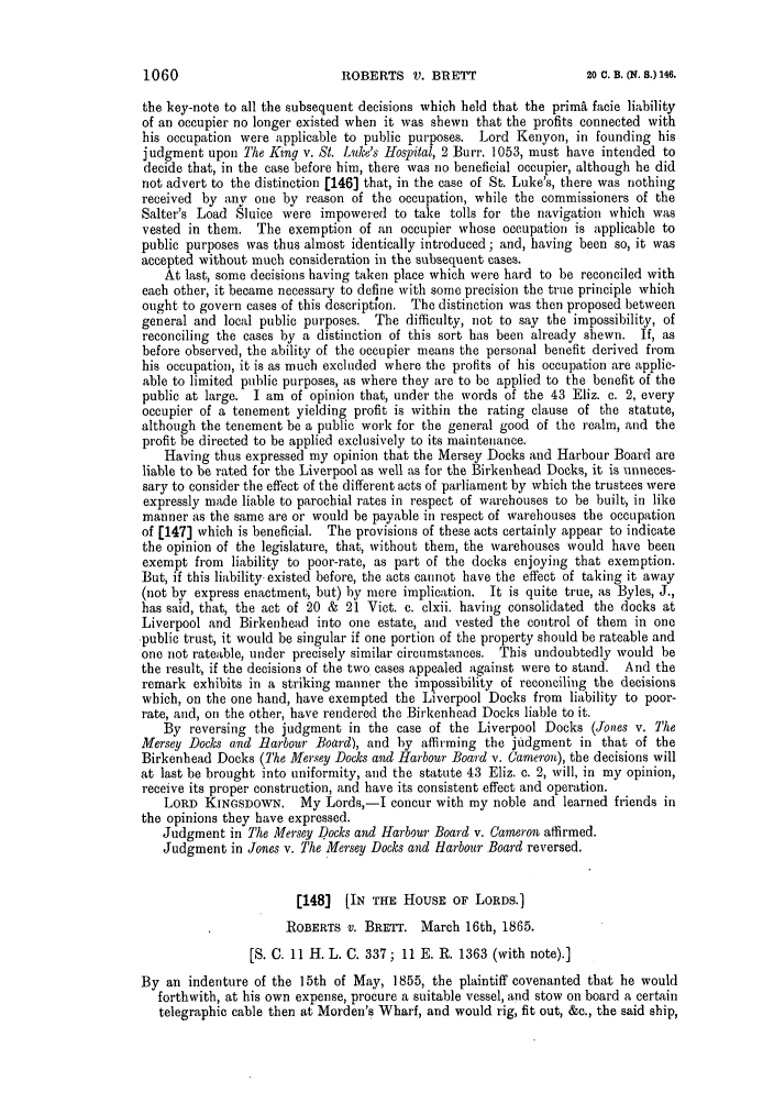 handle is hein.slavery/ssactsengr0291 and id is 1 raw text is: ROBERTS V. BRETT

the key-note to all the subsequent decisions which held that the prima facie liability
of an occupier no longer existed when it was shewn that the profits connected with
his occupation were applicable to public purposes. Lord Kenyon, in founding his
judgment upon The Kng v. St. Luke's Hospital, 2 Burr. 1053, must have intended to
decide that, in the case before him, there was no beneficial occupier, although he did
not advert to the distinction [146] that, in the case of St. Luke's, there was nothing
received by any one by reason of the occupation, while the commissioners of the
Salter's Load Sluice were impowered to take tolls for the navigation which was
vested in them. The exemption of an occupier whose occupation is applicable to
public purposes was thus almost identically introduced; and, having been so, it was
accepted without much consideration in the subsequent cases.
At last, some decisions having taken place which were hard to be reconciled with
each other, it became necessary to define with some precision the true principle which
ought to govern cases of this description. The distinction was then proposed between
general and local public purposes. The difficulty, not to say the impossibility, of
reconciling the cases by a distinction of this sort has been already shewn. If, as
before observed, the ability of the occupier means the personal benefit derived from
his occupation, it is as much excluded where the profits of his occupation are applic-
able to limited public purposes, as where they are to be applied to the benefit of the
public at large. I am of opinion that, under the words of the 43 Eliz. c. 2, every
occupier of a tenement yielding profit is within the rating clause of the statute,
although the tenement be a public work for the general good of the realm, and the
profit be directed to be applied exclusively to its maintenance.
Having thus expressed my opinion that the Mersey Docks and Harbour Board are
liable to be rated for the Liverpool as well as for the Birkenhead Docks, it is unneces-
sary to consider the effect of the different acts of parliament by which the trustees were
expressly made liable to parochial rates in respect of warehouses to be built, in like
manner as the same are or would be payable in respect of warehouses the occupation
of (147] which is beneficial. The provisions of these acts certainly appear to indicate
the opinion of the legislature, that, without them, the warehouses would have been
exempt from liability to poor-rate, as part of the docks enjoying that exemption.
But, if this liability existed before, the acts cannot have the effect of taking it away
(not by express enactment, but) by mere implication. It is quite true, as Byles, J.,
has said, that, the act of 20 & 21 Viet. c. clxii. having consolidated the docks at
Liverpool and Birkenhead into one estate, and vested the control of them in one
public trust, it would be singular if one portion of the property should be rateable and
one not rateable, under precisely similar circumstances. This undoubtedly would be
the result, if the decisions of the two cases appealed against were to stand. And the
remark exhibits in a striking manner the impossibility of reconciling the decisions
which, on the one hand, have exempted the Liverpool Docks from liability to poor-
rate, and, on the other, have rendered the Birkenhead Docks liable to it.
By reversing the judgment in the case of the Liverpool Docks (Jones v. The
Mersey Docks and Harbour Board), and by affirming the judgment in that of the
Birkenhead Docks (The Mersey Docks and Harbour Board v. Cameron), the decisions will
at last be brought into uniformity, and the statute 43 Eliz. c. 2, will, in my opinion,
receive its proper construction, and have its consistent effect and operation.
LORD KINGSDOWN. My Lords,-I concur with my noble and learned friends in
the opinions they have expressed.
Judgment in The Mersey Docks and Harbour Board v. Cameron affirmed.
Judgment in Jones v. The Mersey Docks and Harbour Board reversed.
[148] [IN THE HOUSE OF LORDS.]
ROBERTS V. BRETT. March 16th, 1865.
[S. C. 11 H. L. C. 337; 11 E. R. 1363 (with note).]
By an indenture of the 15th of May, 1855, the plaintiff covenanted that he would
forthwith, at his own expense, procure a suitable vessel, and stow on board a certain
telegraphic cable then at Morden's Wharf, and would rig, fit out, &c., the said ship,

1060

20 C. B. (Nq. 8.) 146.



