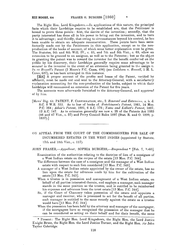 handle is hein.slavery/ssactsengr0299 and id is 1 raw text is: FRASER V. BURGESS [1860]

The Right Hon. Lord Kingsdown.-In applications of this nature, the principal
facts which their Lordships require to be established are, that the Petitioner is
bound to prove three points : first, the rherits of the invention; secondly, that the
party interested has done all in his power to bring out the invention, and to turn
it to advantage; and thirdly, that owing to circumstances beyond his control, he has
been unable to obtain an adequate remuneration. These points have been satis-
factorily made out by the Petitioners in this application, except as to the non-
production of the books of account, of which some better explanation must be given.
The Statutes, 5th and 6th Will. IV., c. 83, and 7th and 8th Viet., c. 69, allow an
extension to be granted to an assignee, as well as to the Patentee; but as the object
in granting the patent was to reward the inventor for the benefit conferred on the
public by his discovery, their Lordships generally require some advantage to be
secured to the inventor in the event of an extension being. granted to tl, assign e.
Iv re R,ssell's Patent (2 Moore's P.C. Cases, 496) (see Ledshtam v. Russell, 1 H. L.
Cases, 687), as has been arranged in this instance.
[314] A proper account of the profits and losses of the Patent, verified by
affidavit, must be made out and sent to the Attorney-General, with a satisfactoy
explanation accounting for the non-production of the books, subject to whizh their
Lordships will recommend an extension of the Patent for five years.
The accounts were afterwards furnished to the Attorney-General, and approved
of by hint.
[Mcws' Dig. tit. PATENT, F. CONFIRMATION, etc., 2. Renewal and Extensioa, a. b. d.
S.C. 8 W.R. 333. As to loss of books cf. ffuitchinsov's Patent, 1861, 14 Moo.
P.C. 364; Adaiir's Patent, 1881, 6 A.C. 176; Yates and Kellett's Pate.t, 1887,
12 A.C. 147. As to extension generally see now s. 25 of the Patents Act 1883
(46 and 47 Vict., c. 57) and Privy Council Rules 1897 (Stat. R. and 0. 1899, p.
1837).]
ON APPEAL FROM THE COURT OF THE COMMISSIONERS FOR SALE OF
INCUMBERED ESTATES IN THE WEST INDIES (appointed by Statute,
17th and 18th Viet., c. 117).
JOIN FRlASER,-Appellant; SOPHIA BURGESS,-Respondent * [Feb. 7, 1, 60].
Examination of the authorities relating to the doctrine of lien of a consignee of
a West Indian estate on the corpus of the estate [13 Moo. P.C. 344].
The difference between the case of a consignee and the manager of a West, Indian
estate with respect to such lien considered [13 Moo. P.C. 348].
A manager of a West Indian estate appointed by the owner of the estate, has no
lien upon the estate for advances made by him for the cultivation of the
estate [13 Moo. P.C. 343].
When a trustee is in possession and management of a West Indian estate, on
behalf of all parties interested therein, and employs a manager, such manager
stands in the same position as the trustee, and is entitled to be reimbursed
his expenses and advances from the trust estate [13 Moo. P.C. 344].
So, if the Court of Chancery takes possession of the estate and appoints a
manager and receiver, who is presumed to act for the benefit of all parties,
such manager is entitled to the same remedy against the estate as a trustee
would have [13 Moo. P.C. 344].
When the possession has been held by the attorney and manager of the mortgagor,
if the mortgagees have so recognized the possession of the manager that he
can be considered as acting on their behalf and for their benefit, the same
Present: The Right Hon. Lord Kingsdown, the Right Hon. the Lord Justice
Knight Bruce, the Right Hon. the Lord Justice Turner, and the Right Hon. Sir John
Taylor Coleridge:

XIII MOORE, 314


