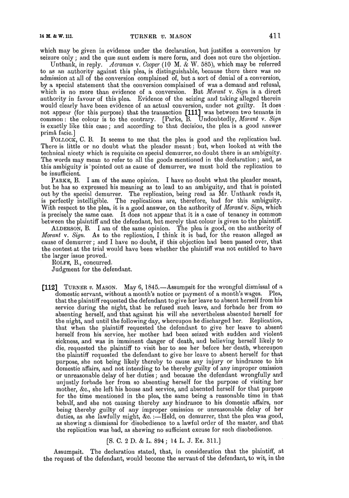 handle is hein.slavery/ssactsengr0309 and id is 1 raw text is: TURNER V. MASON

which may be given in evidence under the declaration, but justifies a conversion by
seizure only; and the quw sunt eadem is mere form, and does not cure the objection.
Unthank, in reply. Acranan v. Cooper (10 M. & W. 585), which may be referred
to as an authority against this plea, is distinguishable, because there there was no
admission at all of the conversion complained of, but a sort of denial of a conversion,
by a special statement that the conversion complained of was a demand and refusal,
which is no more than evidence of a conversion. But Morant v. Sign is a direct
authority in favour of this plea. Evidence of the seizing and taking alleged therein
would clearly have been evidence of an actual conversion, under riot guilty. It does
not appear (for this purpose) that the transaction [111] was between two tenants in
common: the colour is to the contrary. [Parke, B. Undoubtedly, Morant v. Sign
is exactly like this case; and according to that decision, the plea is a good answer
prima facie.]
POLLOCK, C. B. It seems to me that the plea is good and the replication bad.
There is little or no doubt what the pleader meant : but, when looked at with the
technical nicety which is requisite on special demurrer, no doubt there is an ambiguity.
The words may mean to refer to all the goods mentioned in the declaration ; and, as
this ambiguity is pointed out as cause of demurrer, we must bold the replication to
be insufficient.
PARKE, B. I am of the same opinion. I have no doubt what the pleader meant,
but he has so expressed his meaning as to lead to an ambiguity, and that is pointed
out by the special demurrer. The replication, being read as Mr. Unthank reads it,
is perfectly intelligible. The replications are, therefore, bad for this ambiguity.
With respect to the plea, it is a good answer, on the authority of Morant v. Sign, which
is precisely the same case. It does riot appear that it is a case of tenancy in common
between the plaintiff and the defendant, but merely that colour is given to the plaintiff.
ALDERSON, B. I am of the same opinion. The plea is good, on the authority of
Morant v. Sign. As to the replication, I think it is bad, for the reason alleged as
cause of demurrer; and I have no doubt, if this objection had been passed over, that
the contest at the trial would have been whether the plaintiff was not entitled to have
the larger issue proved.
ROLFE, B., concurred.
Judgment for the defendant.
[112]  TURNER V. MASON. May 6, 1845.-Assumpsit for the wrongful dismissal of a
domestic servant, without a month's notice or payment of a month's wages. Plea,
that the plaintiff requested the defendant to give her leave to absent herself from his
service during the night, that he refused such leave, and forbade her from so
absenting herself, and that against his will she nevertheless absented herself for
the night, and until the following day, whereupon he discharged her. Replication,
that when the plaintiff requested the defendant to give her leave to absent
herself from his service, her mother had been seized with sudden and violent
sickness, and was in imminent danger of death, and believing herself likely to
die, requested the plaintiff to visit her to see her before her death, whereupon
the plaintiff requested the defendant to give her leave to absent herself for that
purpose, she not being likely thereby to cause any injury or hindrance to his
domestic affairs, and not intending to be thereby guilty of any improper omission
or unreasonable delay of her duties; and because the defendant wrongfully and
unjustly forbade her from so absenting herself for the purpose of visiting her
mother, &c., she left his house and service, and absented herself for that purpose
for the time mentioned in the plea, the same being a reasonable time in that
behalf, and she not causing thereby any hindrance to his domestic affairs, nor
being thereby guilty of any improper omission or unreasonable delay of her
duties, as she lawfully might, &c. :-Held, on demurrer, that the plea was good,
as shewing a dismissal for disobedience to a lawful order of the master, and that
the replication was bad, as shewing no sufficient excuse for such disobedience.
[S. C. 2 D. & L. 894; 14 L. J. Ex. 311.]
Assumpsit. The declaration stated, that, in consideration that the plaintiff, at
the request of the defendant, would become the servant of the defendant, to wit, in the

14 M. & W. ill.


