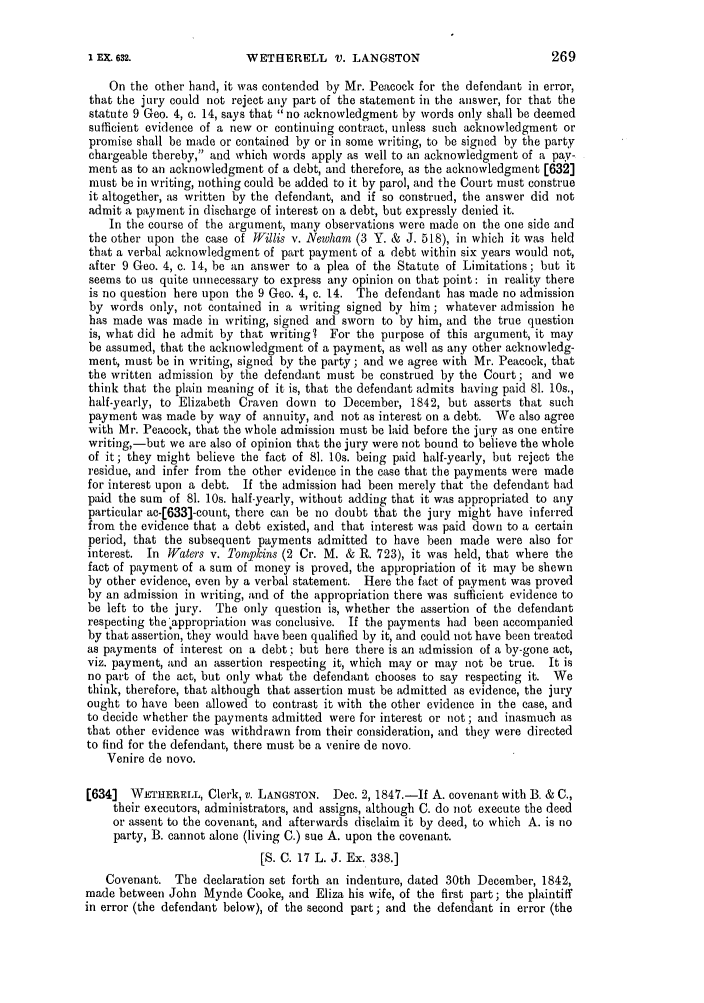 handle is hein.slavery/ssactsengr0311 and id is 1 raw text is: WETHERELL V. LANGSTON

On the other hand, it was contended by Mr. Peacock for the defendant in error,
that the jury could not reject any part of the statement in the answer, for that the
statute 9 Geo. 4, c. 14, says that no acknowledgment by words only shall be deemed
sufficient evidence of a new or continuing contract, unless such acknowledgment or
promise shall be made or contained by or in some writing, to be signed by the party
chargeable thereby, and which words apply as well to an acknowledgment of a pay-
ment as to an acknowledgment of a debt, and therefore, as the acknowledgment [632]
must be in writing, nothing could be added to it by parol, and the Court must construe
it altogether, as written by the defendant, and if so construed, the answer did not
admit a payment in discharge of interest on a debt, but expressly denied it.
In the course of the argument, many observations were made on the one side and
the other upon the case of Willis v. Newham (3 Y. & J. 518), in which it was held
that a verbal acknowledgment of part payment of a debt within six years would not,
after 9 Geo. 4, c. 14, be an answer to a plea of the Statute of Limitations; but it
seems to us quite unnecessary to express any opinion on that point : in reality there
is no question here upon the 9 Geo. 4, c. 14. The defendant has made no admission
by words only, not contained in a writing signed by him; whatever admission he
has made was made in writing, signed and sworn to by him, and the true question
is, what did he admit by that writing. For the purpose of this argument, it may
be assumed, that the acknowledgment of a payment, as well as any other acknowledg-
ment, must be in writing, signed by the party; and we agree with Mr. Peacock, that
the written admission by the defendant must be construed by the Court; and we
think that the plain meaning of it is, that the defendant admits having paid 81. 10s.,
half-yearly, to Elizabeth Craven down to December, 1842, but asserts that such
payment was made by way of annuity, and not as interest on a debt. We also agree
with Mr. Peacock, that the whole admission must be laid before the jury as one entire
writing,-but we are also of opinion that the jury were not bound to believe the whole
of it; they might believe the fact of 81. 10s. being paid half-yearly, but reject the
residue, and infer from the other evidence in the case that the payments were made
for interest upon a debt. If the admission had been merely that the defendant had
paid the sum of 81. 10s. half-yearly, without adding that it was appropriated to any
particular ac-[633]-count, there can be no doubt that the jury might have inferred
from the evidence that a debt existed, and that interest was paid down to a certain
period, that the subsequent payments admitted to have been made were also for
interest. In Waters v. Tompkins (2 Cr. M. & R. 723), it was held, that where the
fact of payment of a sum of money is proved, the appropriation of it may be shewn
by other evidence, even by a verbal statement. Here the fact of payment was proved
by an admission in writing, and of the appropriation there was sufficient evidence to
be left to the jury. The only question is, whether the assertion of the defendant
respecting the 'appropriation was conclusive. If the payments had been accompanied
by that assertion, they would have been qualified by it, and could not have been treated
as payments of interest on a debt; but here there is an admission of a by-gone act,
viz. payment, and an assertion respecting it, which may or may not be true. It is
no part of the act, but only what the defendant chooses to say respecting it. We
think, therefore, that although that assertion must be admitted as evidence, the jury
ought to have been allowed to contrast it with the other evidence in the case, and
to decide whether the payments admitted were for interest or not; and inasmuch as
that other evidence was withdrawn from their consideration, and they were directed
to find for the defendant, there must be a venire de novo.
Venire de novo.
[6341 WETHERELL, Clerk, v. LANGSTON. Dec. 2, 1847.-If A. covenant with B. & C.,
their executors, administrators, and assigns, although C. do not execute the deed
or assent to the covenant, and afterwards disclaim it by deed, to which A. is no
party, B. cannot alone (living C.) sue A. upon the covenant.
[S. C. 17 L. J. Ex. 338.]
Covenant. The declaration set forth an indenture, dated 30th December, 1842,
made between John Mynde Cooke, and Eliza his wife, of the first part; the plaintiff
in error (the defendant below), of the second part; and the defendant in error (the

I EX. 632.


