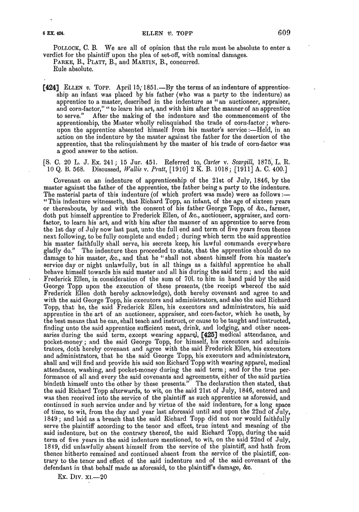 handle is hein.slavery/ssactsengr0321 and id is 1 raw text is: POLLOCK, C. B. We are all of opinion that the rule must be absolute to enter a
verdict for the plaintiff upon the plea of set-off, with nominal damages.
PARKE, B., PLATT, B., and MARTIN, B., concurred.
Rule absolute.
(424] ELLEN v. Topp. April 15, 1851.-By the terms of an indenture of apprentice-
ship an infant was placed by his father (who was a party to the indenture) as
apprentice to a master, described in the indenture as an auctioneer, appraiser,
and corn-factor, to learn his art, and with him after the manner of an apprentice
to serve.  After the making of the indenture and the commencement of the
apprenticeship, the Master wholly relinquished the trade of corn-factor; where-
upon the apprentice absented himself from his master's service :-Held, in an
action on the indenture by the master against the father for the desertion of the
apprentice, that the relinquishment by the master of his trade of corn-factor was
a good answer to the action.
[S. C. 20 L. J. Ex. 241 ; 15 Jur. 451. Referred to, Carter v. Scargill, 1875, L. R.
10 Q. B. 568. Discussed, Wallis v. Pratt, [1910] 2 K. B. 1018; [1911] A. C. 400.]
Covenant on an indenture of apprenticeship of the 21st of July, 1846, by the
master against the father of the apprentice, the father being a party to the indenture.
The material parts of this indenture (of which profert was made) were as follows:-
This indenture witnesseth, that Richard Topp, an infant, of the age of sixteen years
or thereabouts, by and with the consent of his father George Topp, of &c., farmer,
doth put himself apprentice to Frederick Ellen, of &c., auctioneer, appraiser, and corn-
factor, to learn his art, and with him after the manner of an apprentice to serve from
the 1st day of July now last past, unto the full end and term of five years from thence
next following, to be fully complete and ended; during which term the said apprentice
his master faithfully shall serve, his secrets keep, his lawful commands everywhere
gladly do. The indenture then proceeded to state, that the apprentice should do no
damage to his master, &c., and that he shall not absent himself from his master's
service day or night unlawfully, but in all things as a faithful apprentice he shall
behave himself towards his said master and all his during the said term; and the said
Frederick Ellen, in consideration of the sum of 701. to him in hand paid by the said
George Topp upon the execution of these presents, (the receipt whereof the said
Frederick Ellen doth hereby acknowledge), doth hereby covenant and agree to and
with the said George Topp, his executors and administrators, and also the said Richard
Topp, that he, the said Frederick Ellen, his executors and administrators, his said
apprentice in the art of an auctioneer, appraiser, and corn-factor, which he useth, by
the best means that he can, shall teach and instruct, or cause to be taught and instructed,
finding unto the said apprentice sufficient meat, drink, and lodging, and other neces-
saries during the said term, except wearing apparel, [425] medical attendance, and
pocket-money; and the said George Topp, for himself, his executors and adminis-
trators, doth hereby covenant and agree with the said Frederick Ellen, his executors
and administrators, that he the said George Topp, his executors and administrators,
shall and will find and provide his said son Richard Topp with wearing apparel, medical
attendance, washing, and pocket-money during the said term; and for the true per-
formance of all and every the said covenants and agreements, either of the said parties
bindeth himself unto the other by these presents. The declaration then stated, that
the said Richard Topp afterwards, to wit, on the said 21st of July, 1846, entered and
was then received into the service of the plaintiff as such apprentice as aforesaid, and
continued in such service under and by virtue of the said indenture, for a long space
of time, to wit, from the day and year last aforesaid until and upon the 22nd of July,
1849 ; and laid as a breach that the said Richard Topp did not nor would faithfully
serve the plaintiff according to the tenor and effect, true intent and meaning of the
said indenture, but on the contrary thereof, the said Richard Topp, during the said
term of five years in the said indenture mentioned, to wit, on the said 22nd of July,
1849, did unlawfully absent himself from the service of the plaintiff, and hath from
thence hitherto remained and continued absent from the service of the plaintiff, con-
trary to the tenor and effect of the said indenture and of the said covenant of the
defendant in that behalf made as aforesaid, to the plaintiff's damage, &c.
Ex. Div. xi.-20

609

6 EX. 424.

ELLEN V. TOPP


