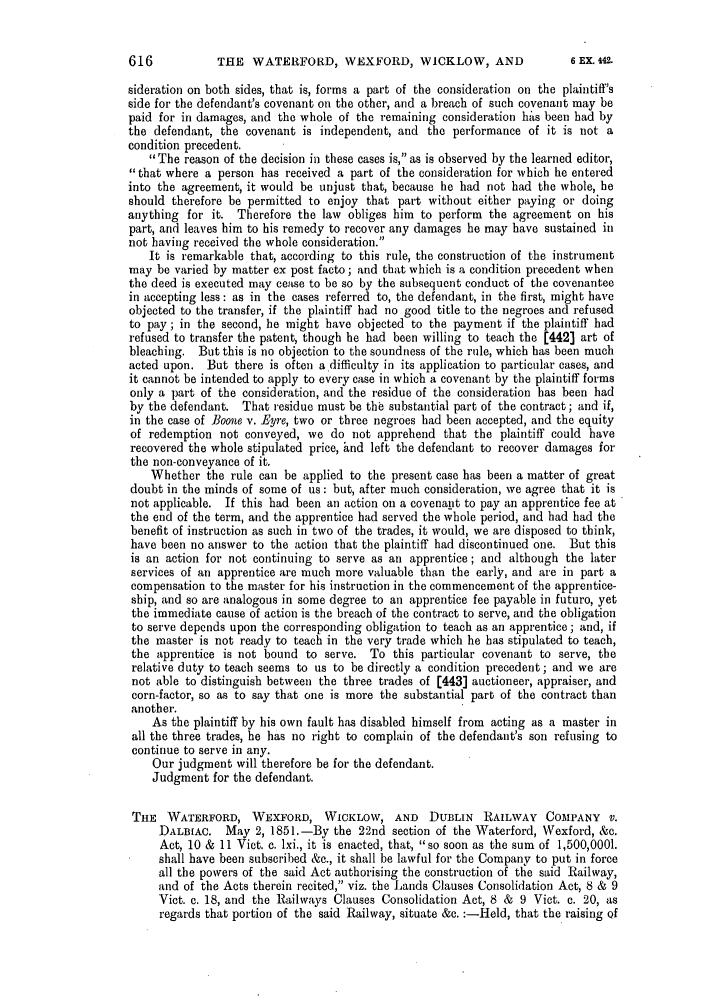 handle is hein.slavery/ssactsengr0322 and id is 1 raw text is: THE WATERFORD, WEXFORD, WICKLOW, AND

sideration on both sides, that is, forms a part of the consideration on the plaintiff's
side for the defendant's covenant on the other, and a breach of such covenant may be
paid for in damages, and the whole of the remaining consideration hits been had by
the defendant, the covenant is independent, and the performance of it is not a
condition precedent.
The reason of the decision in these cases is, as is observed by the learned editor,
that where a person has received a part of the consideration for which he entered
into the agreement, it would be unjust that, because he bad not had the whole, he
should therefore be permitted to enjoy that part without either paying or doing
anything for it. Therefore the law obliges him to perform the agreement on his
part, and leaves him to his remedy to recover any damages he may have sustained in
not having received the whole consideration.
It is remarkable that, according to this rule, the construction of the instrument
may be varied by matter ex post facto; and that which is a condition precedent when
the deed is executed may cease to be so by the subsequent conduct of the covenantee
in accepting less : as in the cases referred to, the defendant, in the first, might have
objected to the transfer, if the plaintiff had no good title to the negroes and refused
to pay; in the second, he might have objected to the payment if the plaintiff had
refused to transfer the patent, though he had been willing to teach the [442] art of
bleaching. But this is no objection to the soundness of the rule, which has been much
acted upon. But there is often a difficulty in its application to particular cases, and
it cannot be intended to apply to every case in which a covenant by the plaintiff forms
only a part of the consideration, and the residue of the consideration has been had
by the defendant. That residue must be the substantial part of the contract; and if,
in the case of Boone v. Byre, two or three negroes bad been accepted, and the equity
of redemption not conveyed, we do not apprehend that the plaintiff could have
recovered the whole stipulated price, 4nd left the defendant to recover damages for
the non-conveyance of it.
Whether the rule can be applied to the present case has been a matter of great
doubt in the minds of some of us: but, after much consideration, we agree that it is
not applicable. If this had been an action on a covenant to pay an apprentice fee at
the end of the term, and the apprentice had served the whole period, and had had the
benefit of instruction as such in two of the trades, it would, we are disposed to think,
have been no answer to the action that the plaintiff had discontinued one. But this
is an action for not continuing to serve as an apprentice; and although the later
services of an apprentice are much more valuable than the early, and are in part a
compensation to the master for his instruction in the commencement of the apprentice-
ship, and so are analogous in some degree to an apprentice fee payable in futuro, yet
the immediate cause of action is the breach of the contract to serve, and the obligation
to serve depends upon the corresponding obligation to teach as an apprentice; and, if
the master is not ready to teach in the very trade which he has stipulated to teach,
the apprentice is not bound to serve. To this particular covenant to serve, the
relative duty to teach seems to us to be directly a condition precedent; and we are
not able to distinguish between the three trades of [443] auctioneer, appraiser, and
corn-factor, so as to say that one is more the substantial part of the contract than
another.
As the plaintiff by his own fault has disabled himself from acting as a master in
all the three trades, he has no right to complain of the defendant's son refusing to
continue to serve in any.
Our judgment will therefore be for the defendant.
Judgment for the defendant.
THE WATERFORD, WEXFORD, WICKLOW, AND DUBLIN RAILWAY COMPANY V.
DALBIAC. May 2, 1851.-By the 22nd section of the Waterford, Wexford, &c.
Act, 10 & 11 Viet. e. lxi., it is enacted, that, so soon as the sum of 1,500,0001.
shall have been subscribed &c., it shall be lawful for the Company to put in force
all the powers of the said Act authorising the construction of the said Railway,
and of the Acts therein recited, viz. the Lands Clauses Consolidation Act, 8 & 9
Vict. c. 18, and the Railways Clauses Consolidation Act, 8 & 9 Vict. c. 20, as
regards that portion of the said Railway, situate &c. :-Held, that the raising of

6 EX. 42.


