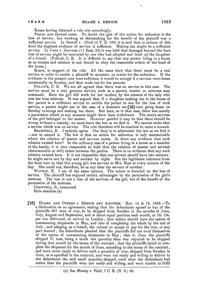 handle is hein.slavery/ssactsengr0326 and id is 1 raw text is: &IOAtE V. RENNIE

Keane having obtained a rule nisi accordingly,
Pearce now shewed cause. No doubt the gist of the action for seduction is the
loss of service; but working at shirtmaking for the benefit of the plaintiff was a
sufficient service  In Bennett v. Allcott (2 T. R. 166) it is said that in actions of this
kind the slightest evidence of service is sufficient. Making tea might be a sufficient
service. In Irwin v. Dearman (11 East, 23) it was held that damages beyond the bare
loss of service might be recovered by one who had adopted and bred up the daughter
of a friend. [Pollock, C. B. It is difficult to say that any person living in a house
as an inmate and relation is not bound to obey the reasonable orders of the head of
the home.]
Keane, in support of the rule. All the cases shew. that there must be a -real
service in order to enable a plaintiff to maintain an action for the seduction. If the
evidence in the present case were sufficient, it would be enough if a servant went home
occasionally on Sunday, and then made tea for her parents.
POLLOCK, C. B. We are all agreed that there was no service in this case. The
service must be a real, genuine servicei such as a parent, master or mistress may
command. Here the girl did work for her mother, by the consent of the lady who
was her true mistress. It was argued that if a daughter making tea in the house of
her parent is a sufficient service to entitle the parent to sue for the loss of such
service, a parent might sue in the case of a domestic ser-[18]-vant going home on
Sunday evenings and making tea there. But here, as in that case, there was merely
a permission which at any moment might have been withdrawn. The entire services
of the girl belonged to her master. However painful it may be that there should be
wrong without a remedy, we must leave the law as we find it. We cannot make that
a service which was no service. The rule therefore will be absolute to enter a nonsuit.
BRAMWELL, B. I entirely agree. Our duty is to administer the law as we find it
-not to amend it. The law is that an action for seduction is only maintainable
where the relation of master and servant exists. Is there any evidence that such
relation existed here ? In the ordinary case of a person living in a house as a member
of the family, it is very reasonable to hold that the relation of master and servant
(determinable at will) exists between the parties. There is no evidence that any such
relation existed here. It is not impossible that one servant should have two masters:
he might serve one by day and another by night. But the legitimate inference from
the facts here is, that this young girl was servant to Mrs. Ross at every minute of the
day. She could not, therefore, be at any time the servant of another.
WATSON, B. I am of the same opinion. The action is founded on the loss of
service. The plaintiff has enjoyed certain advantages by the permission of the girl's
mistress. The loss is not a loss of the services of the girl, but of the benefit of the
permission of the mistress.
CHANNELL, B., concurred.
Rule absolute.(a)
[19]  HOARE AND OTHERS V. RENNIE AND ANOTHER. Nov. 14 & 16, 1859.-To
a declaration on an agreement, stating that the defendants agreed to buy of the
plaintiffs 667 tons of iron, to be shipped from Sweden in the months of June,
July, August and September, and in about equal portions each month, at 151. 10s.
per ton delivered, on arrival in London; that sellers should have the option of
commencing shipments in May, and also of completing the whole by the end of
July; and alleging, as a breach, the refusal to accept or pay for the iron, or any
part thereof ; the defendants pleaded that the plaintiffs did not avail themselves
of the option of commencing shipments in May; that in June the plaintiffs
shipped 21 tons, being a much less quantity than was required to be shipped
during that month by the terms of the contract; that the plaintiffs failed to com-
plete the shipment for the month of June, according to the terms of the contract;
and were never ready to deliver such a quantity of iron, shipped from Sweden in
June, as is specified in the contract, and were not ready and willing to deliver to
the defendants the said small quantity shipped, until after the defendants had
notice that the plaintiffs were not ready and willing, and were unable to fulfil
(a) See Manley v. Field, 7 C. B. (N. S.) 96.

1083

5 H. & 4. 18.



