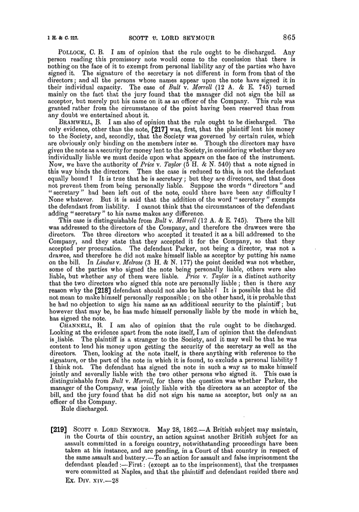 handle is hein.slavery/ssactsengr0328 and id is 1 raw text is: SCOTT V. LORD SEYMOUR

POLLOCK, C. B. I am of opinion that the rule ought to be discharged. Any
person reading this promissory note would come to the conclusion that there is
nothing on the face of it to exempt from personal liability any of the parties who have
signed it. The signature of the secretary is not different in form from that of the
directors; and all the persons whose names appear upon the note have signed it in
their individual capacity. The case of Bull v. Morrell (12 A. & E. 745) turned
mainly on the fact that the jury found that the manager did not sign the bill as
acceptor, but merely put his name on it as an officer of the Company. This rule was
granted rather from the circumstance of the point having been reserved than from
any doubt we entertained about it.
BRAMWELL, B. I am also of opinion that the rule ought to be discharged. The
only evidence, other than the note, [217] was, first, that the plaintiff lent his money
to the Society, and, secondly, that the Society was governed by certain rules, which
are obviously only binding on the members inter se. Though the directors may have
given the note as a security for money lent to the Society, in considering whether theyare
individually liable we must decide upon what appears on the face of the instrument.
Now, we have the authority of Price v. Taylor (5 H. & N. 540) that a note signed in
this way binds the directors. Then the case is reduced to this, is not the defendant
equally bound ? It is true that he is secretary; but they are directors, and that does
not prevent them from being personally liable. Suppose the words directors  and
secretary had been left out of the note, could there have been any difficulty?
None whatever. But it is said that the addition of the word secretary exempts
the defendant from liability. I cannot think that the circumstances of the defendant
adding secretary to his name makes any difference.
This case is distinguishable from Bult v. Morrell (12 A. & E. 745). There the bill
was addressed to the directors of the Company, and therefore the drawees were the
directors. The three directors who accepted it treated it as a bill addressed to the
Company, and they state that they accepted it for the Company, so that they
accepted per procuration. The defendant Parker, not being a director, was not a
drawee, and therefore he did not make himself liable as acceptor by putting his name
on the bill. In Lindus v. Melrose (3 H. & N. 177) the point decided was not whether,
some of the parties who signed the note being personally liable, others were also
liable, but whether any of them were liable. Price v. Taylor is a distinct authority
that the two directors who signed this note are personally liable ; then is there any
reason why the [218] defendant should not also be liable? It is possible that he did
not mean to make himself personally responsible; on the other hand, it is probable that
he had no objection to sign his name as an additional security to the plaintiff; but
however that may be, he has made himself personally liable by the mode in which he.
has signed the note.
CHANNELL, B. I am     also of opinion that the rule ought to be discharged.
Looking at the evidence apart from the note itself, I am of opinion that the defendant
is liable. The plaintiff is a stranger to the Society, and it may well be that he was
content to lend his money upon getting the security of the secretary as well as the
directors. Then, looking at the note itself, is there anything with reference to the
signature, or the part of the note in which it is found, to exclude a personal liability ?
I think not. The defendant has signed the note in such a way as to make himself
jointly and severally liable with the two other persons who signed it. This case is
distinguishable from Bult v. Morrell, for there the question was whether Parker, the
manager of the Company, was jointly liable with the directors as an acceptor of the
bill, and the jury found that he did not sign his name as acceptor, but only as an
officer of the Company.
Rule discharged.
[219]  SCOTT v. LORD SEYMOUR. May 28, 1862.-A British subject may maintain,
in the Courts of this country, an action against another British subject for an
assault committed in a foreign country, notwithstanding proceedings have been
taken at his instance, and are pending, in a Court of that country in respect of
the same assault and battery.-To an action for assault and false imprisonment the
defendant pleaded :-First: (except as to the imprisonment), that the trespasses
were committed at Naples, and that the plaintiff and defendant resided there and
Ex. Div. xiv.-28

I H. & C. 217.


