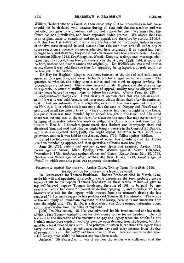 handle is hein.slavery/ssactsengr0351 and id is 1 raw text is: BRADSHAW V. BRADSHAW

William Herbert into this Court to show cause why all the proceedings in said cause
should not be declared void, because during all that suit she was a minor, and was
not cited to appear by a guardian, and did not appear by one. We insist that this
Court has not jurisdiction, and have appeared under protest. We object that this
is an original cause of complaint and not an appeal, and therefore by statute 23 H. 8,
c. 9, this Court is restrained from citing Herbert out of his diocese, unless in some
of the five cases excepted in said statute; but this case does not fall under any of
those exceptions; querelas are never admitted here originally; if an appeal had been
brought here and deserted, they could not afterwards have brought a querela. Arches,
4th session, Hilary, 1713, Doughty against Newell; Doughty, a clergyman, was suspended,
renounced his appeal, then brought a querela in the Arches: [288] held, it could not
be here, because the Arches cannot cite originally. Dr. Wallis's case was cited in that
cause, where it was held that the time for appealing being lapsed, a querela could not
be brought in the Arches.
Dr. Hay for Hughes. Hughes was about fourteen at the time of said suit; never
appeared by a guardian, and even Herbert's proctor alleged her to be a minor. The
question is whether, she being then a minor, and not cited to appear lawfully, the
proceedings are not void. She is now married to Mr. Hughes, and therefore brings
this querela; a cause of nullity is a cause of appeal; nullity may be alleged within
thirty years before the same judge, or before his superior. Clark's Prax. tit. 128.
Judgment-Sir George Lee. I was clearly of opinion that this was not an appeal,
and if it was it was void, because not interposed within fifteen days after the sentence;
that I had no authority to cite originally, except in the cases specified in statute
23 Hen. 8, c. 9, of which this is not one ; that the case of Doughty and Newell was in
point, and in all the cases I knew of where querelas had been brought in this Court,
the jurisdiction was first founded by an appeal brought in due time; and I believed
there was not one case to the contrary, for whatever the canon law may say concerning
bringing of querelas before the superior judge, this Court is now restrained by the
statute of Hen. 8. I therefore pronounced that Herbert was improperly cited, and
dismissed him, and said that Hughes might bring a querela in the Court of St. David's,
and if it was rejected there, [289] she might appeal therefrom to this Court as a
grievance, and so it was held in the Arches, June, 1719, Collins against Addison.
I cited the following cases, in every one of which the jurisdiction of the Arches
was first founded by appeals, and then qu~erela's nullitatis were brought.
June 26, 1724, Palmer and Jackman against Hicks and Lydstone; Arches, 1726,
Lomax against Lomax; Mich. By-day, 1726, Warren against Culme; Delegates,
December 9, 1734, Rushworth against Mason and Others; Easter Term, May 15, 1739,
Hawkins and Sumon against May; Arches, 4th Sess. Hilary, 1713, Doughty against
Newell, in which case this point was expressly determined.
BRADSHAW against BRADSHAW. Arches Court, Trinity Term, June 28th, 1756.-
An application for interest on a legacy, rejected.
Dr. Bettesworth for Thomas Bradshaw. Robert Bradshaw died in March, 1745,
made his will and appointed Elizabeth his wife executrix; she took probate; gave a
legacy of 101. to his nephew Thomas Bradshaw, in these words: Item-I give to
my well-beloved nephew Thomas Bradshaw, the sum of 1101., to be paid by my
executrix before her death. Executrix declined 'paying it, and therefore we have
brought this suit for the legacy, with interest ,from the testator's death ; she has
tendered 71. 10s. and alleges she has paid for said Thomas 21. 10s. already. The words
of the will imply an immediate payment of the legacy, because it was uncertain how
soon she might die. The 21. 10s. is a debt which this Court cannot determine upon,
and interest is due from her delay of payment.
[290] Dr. Hay contrA. 21. 10s. was advanced for his freedom, and she has made
affidavit that Thomas applied to her for that money to pay for his freedom. The will
leaves it to the discretion of the executrix to pay the legacy when she thinks fit, but
I admit under those words it would be payable upon demand from the legatee, but that
must be a legal demand by a suit. The principal question is, whether this legacy shall
carry interest? A legacy payable at a certain day shall carry interest from the day
of payment, 1 Vern. 166, Jolliff and Crew, Prec. in Chan. Interest cannot be due upon
a 101. legacy upon which no interest can have been made.
Judgment-Sir George Lee. I was of opinion the tender was sufficient; that the

344

2 ILEE. 288.


