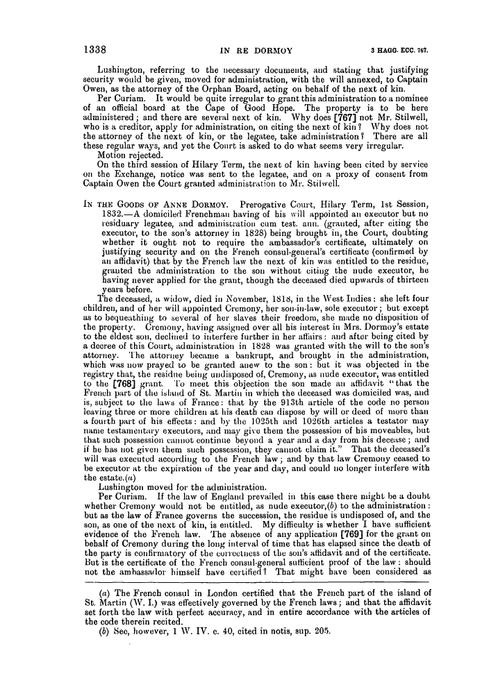 handle is hein.slavery/ssactsengr0364 and id is 1 raw text is: Lushington, referring to the necessary documents, and stating that justifying
security would be given, moved for administration, with the will annexed, to Captain
Owen, as the attorney of the Orphan Board, acting on behalf of the next of kin.
Per Curiam. It would be quite irregular to grant this administration to a nominee
of an official board at the Cape of Good Hope. The property is to be here
administered ; and there are several next of kin. Why does [767] not Mr. Stilwell,
who is a creditor, apply for administration, on citing the next of kin ? Why does not
the attorney of the next of kin, or the legatee, take administration? There are all
these regular ways, and yet the Court is asked to do what seems very irregular.
Motion rejected.
On the third session of Hilary Term, the next of kin having been cited by service
on the Exchange, notice was sent to the legatee, and oil a proxy of consent from
Captain Owen the Court granted administration to Mr. Stilwell.
IN THE GOODS OF ANNE DORMOY. Prerogative Court, Hilary Term, 1st Session,
1832.-A domiciled Frenchman having of his will appointed all executor but no
residuary legatee, and administration cum test. ann. (granted, after citing the
executor, to the son's attorney in 1828) being brought in, the Court, doubting
whether it ought not to require the ambassador's certificate, ultimately on
justifying security and on the French consul-general's certificate (confirmed by
an affidavit) that by the French law the next of kin was entitled to the residue,
granted the administration to the son without citing the nude executor, he
having never applied for the grant, though the deceased died upwards of thirteen
years before.
The deceased, a widow, died in November, 1818, in the West Indies: she left four
children, and of her will appointed Cremony, her son-in-law, sole executor; but except
as to bequeathing to several of her slaves their freedom, she made no disposition of
the property. Cremony, having assigned over all his interest in Mrs. Dormoy's estate
to the eldest son, declined to interfere further in her affairs : and after being cited by
a decree of this Court, administration in 1828 was granted with the will to the son's
attorney. The attorney became a bankrupt, and brought in the administration,
which was now prayed to be granted anev to the son : but it was objected in the
registry that, the residue being undisposed of, Cremony, as nude executor, was entitled
to the [768] grant. To meet this objection the son made an affidavit that the
French part of the islanld of St. Martian in which the deceased was domiciled was, and
is, subject to the laws of France : that by the 913th article of the code no person
leaving three or more children at his death can dispose by will or deed of more than
a fourth part of his effects : and by the 1025th and 1026th articles a testator may
name testamentairy executors, and may give them the possession of his moveables, hut
that such possession cannot continue beyond a year and a day from his decease ; and
if he has not given them such possession, they cannot claim it. That the deceased's
will was executed according to the French law; and by that law Cremony ceased to
be executor at the expiration of the year and day, and could no longer interfere with
the estate.(a)
Lushington moved for the administration.
Per Curiam. If the law of England prevailed in this case there might be a doubt
whether Cremony would not be entitled, as nude executor,(b) to the administration:
but as the law of France governs the succession, the residue is undisposed of, and the
son, as one of the next of kin, is entitled. My difficulty is whether I have sufficient
evidence of the French law. The absence of any application [769] for the grant on
behalf of Cremony during the long interval of time that has elapsed since the death of
the party is confirmatory of the correctness of the son's affidavit and of the certificate.
But is the certificate of the French consul-general sufficient proof of the law : should
not the ambassador himself have certified? That might have been considered as
(a) The French consul in London certified that the French part of the island of
St. Martin (W. I.) was effectively governed by the French laws; and that the affidavit
set forth the law with perfect accuracy, and in entire accordance with the articles of
the code therein recited.
(b) See, however, 1 W. IV. c. 40, cited in notis, sup. 205.

1338

IN RE DORM OY

3 HAGG. ECC. 767.


