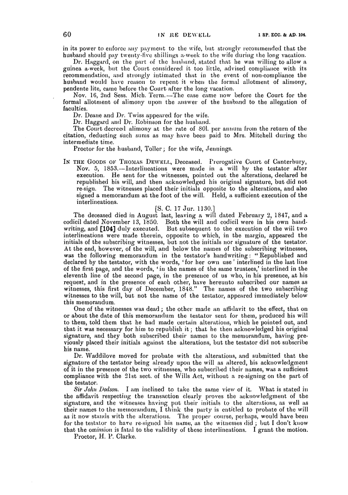 handle is hein.slavery/ssactsengr0369 and id is 1 raw text is: IN IE DEWELL

in its power to enforce :ait, payment to the wife, but strongly recommended that the
husband should pay twenty-five shillings a-week to the wife during 1tC long vacation.
Dr. Haggard, on the part of the husband, stated that he was willing to allow a
guinea a-week, but the Court considered it too little, advised compliance with its
recommendation, and strongly intimated that in the event of non-compliance the
husband would have reason to repent it wheni the formal allotment of alimony,
pendente lite, came before the Court after the long vacation.
Nov. 16, 2nd Sess. Mich. Term.-The case came now' before the Court for the
formal allotment of alimony U)On the answer of the husband to the allegation of
faculties.
Dr. Deane and Dr. Twiss appeared for the wife.
Dr. Haggard and Dr. Robinson for the husband.
The Court decreed alimony at the rate of 801. per annum from the return of the
citation, deducting such sums as may have been paid to Mrs. Mitchell during the
intermediate time.
Proctor for the husband, Toller; for the wife, Jennings.
IN THE GOODS OF TnOMAS DEWELL, Deceased. Prerogative Court of Canterbury,
Nov. 5, 1853.-Interlineations were made in a will by the testator after
execution. He sent for the witnesses, pointed out the alterations, declared he
republished his will, and then acknowledged his original signature, but did not
re-sign. The witnesses placed their initials opposite to the alterations, and also
signed a memorandum at the foot of the will. Held, a sufficient execution of the
interlineations.
[S. C. 17 Jur. 1130.]
The deceased died in August last, leaving a will dated February 2, 1847, and a
codicil dated November 13, 1850. Both the will and codicil were in his own hand-
writing, and (104] duly executed. But subsequent to the execution of the will two
interlineations were made therein, opposite to which, in the margin, appeared the
initials of the subscribing witnesses, but not the initials nor signature of the testator.
At the end, however, of the will, and below the names of the subscribing witnesses,
was the following memorandum in the testator's handwriting: Republished and
declared by the testator, with the words, 'for her own use' interlined in the last line
of the first page, and the words, 'in the names of the same trustees,' interlined in the
eleventh line of the second page, in the presence of us who, in his presence, at his
request, and in the presence of each other, have hereunto subscribed our names as
witnesses, this first day of December, 1848. The names of the two subscribing
witnesses to the will, but not the name of the testator, appeared immediately below
this memorandum.
One of the witnesses was dead ; the other made an affidavit to the effect, that on
or about the date of this memorandum the testator sent for them, produced his will
to them, told them that he had made certain alterations, which he pointed out, and
that it was necessary for him to republish it; that he then acknowledged his original
signature, and they both subscribed their names to the memorandum, having pre-
viously placed their initials against the alterations, but the testator did not subscribe
his name.
Dr. Waddilove moved for probate with the alterations, and submitted that the
signature of the testator being already upon the will as altered, his acknowledgment
of it in the presence of the two witnesses, who subscribed their names, was a sufficient
compliance with the 21st sect. of the Wills Act, without a re-signing on the part of
the testator.
Sir John Dodson. I am inclined to take the same view of it. What is stated in
the affidavit respecting the transaction clearly proves the acknowledgment of the
signature, and the witnesses having put their initials to the alterations, as well as
their names to the memorandum, I think the party is entitled to probate of the will
as it now stands with the alterations. The proper course, perhaps, would have been
for the testator to have re-signed his name, as the witnesses did ; but I don't know
that the omission is fatal to the validity of these interlineations. I grant the motion.
Proctor, H. P. Clarke.

I SP. ECC. & AD. 104.


