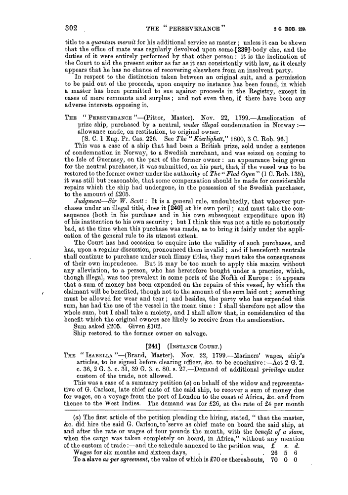 handle is hein.slavery/ssactsengr0381 and id is 1 raw text is: THE  PERSEVERANCE  2  3

title to a quantum meruit for his additional service as master ; unless it can be shewn
that the office of mate was regularly devolved upon some-[239]-body else, and the
duties of it were entirely performed by that other person : it is the inclination of
the Court to aid the present suitor as far as it can consistently with law, as it clearly
appears that he has no chance of recovering elsewhere from an insolvent party.
In respect to the distinction taken between an original suit, and a permission
to be paid out of the proceeds, upon enquiry no instance has been found, in which
a master has been permitted to sue against proceeds in the Registry, except in
cases of mere remnants and surplus; and not even then, if there have been any
adverse interests opposing it.
THE    PERSEVERANCE -(Pittor, Master). Nov. 22, 1799.-Amelioration        of
prize ship, purchased by a neutral, under illegal condemnation in Norway:-
allowance made, on restitution, to original owner.
[S. C. 1 Eng. Pr. Cas. 226. See The Kierlighett, 1800, 3 C. Rob. 96.]
This was a case of a ship that had been a British prize, sold under a sentence
of condemnation in Norway, to a Swedish merchant, and was seized on coming to
the Isle of Guernsey, on the part of the former owner: an appearance being given
for the neutral purchaser, it was submitted, on his part, that, if the vessel was to be
restored to the former owner under the authority of The  Fled Oyen (1 C. Rob. 135),
it was still but reasonable, that some compensation should be made for considerable
repairs which the ship had undergone, in the possession of the Swedish purchaser,
to the amount of £205.
Judgment-Sir W. Scott : It is a general rule, undoubtedly, that whoever pur-
chases under an illegal title, does it [240] at his own peril ; and must take the con-
sequence (both in his purchase and in his own subsequent expenditure upon it)
of his inattention to his own security ; but I think this was not a title so notoriously
bad, at the time when this purchase was made, as to bring it fairly under the appli-
cation of the general rule to its utmost extent.
The Court has had occasion to enquire into the validity of such purchases, and
has, upon a regular discussion, pronounced them invalid ; and if henceforth neutrals
shall continue to purchase under such flimsy titles, they must take the consequences
of their own imprudence. But it may be too much to apply this maxim without
any alleviation, to a person, who has heretofore bought under a practice, which,
though illegal, was too prevalent in some ports of the North of Europe : it appears
that a sum of money has been expended on the repairs of this vessel, by which the
claimant will be benefited, though not to the amount of the sum laid out; something
must be allowed for wear and tear ; ahd besides, the party who has expended this
sum, has had the use of the vessel in the mean time : I shall therefore not allow the
whole sum, but I shall take a moiety, and I shall allow that, in consideration of the
benefit which the original owners are likely to receive from the amelioration.
Sum asked £205. Given £102.
Ship restored to the former owner on salvage.
[241] (INSTANCE COURT.)
THE  ISABELLA -(Brand, Master). Nov. 22, 1799.-Mariners' wages, ship's
articles, to be signed before clearing officer, &c. to be conclusive :-Act 2 G. 2.
c. 36, 2 G. 3. c. 31, 39 G. 3. c. 80. s. 27.-Demand of additional privilege under
custom of the trade, not allowed.
This was a case of a summary petition (a) on behalf of the widow and representa-
tive of G. Carlson, late chief mate of the said ship, to recover a sum of money due
for wages, on a voyage from the port of London to the coast of Africa, &c. and from
thence to the West Indies. The demand was for £26, at the rate of £4 per month
(a) The first article of the petition pleading the hiring, stated,  that the master,
&c. did hire the said G. Carlson.to serve as chief mate on board the said ship, at
and after the rate or wages of four pounds the month, with the benefit of a slave,
when the cargo was taken completely on board, in Africa, without any mention
of the custom of trade :-and the schedule annexed to the petition was, £  s. d.
Wages for six months and sixteen days, .       .      .      . 26   5   6
To a slave as per agreement, the value of which is £70 or thereabouts, 70  0  0

302

2 C. ROB. 239.


